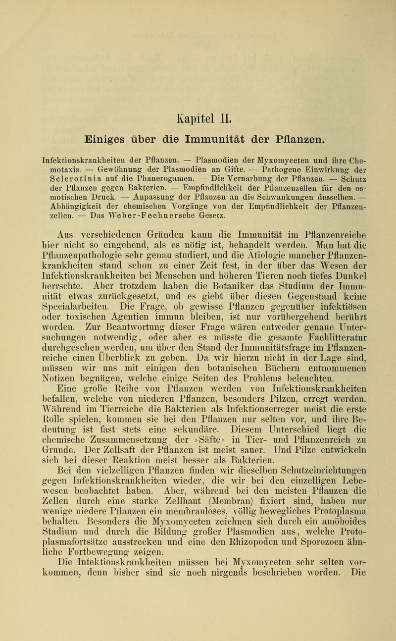 Einiges über die Immunität der Pflanzen. Infektionskrankheiten der Pflanzen. — Plasmodien der Myxomyceten nnd ihre Che- motaxis. — Gewöhnung der Plasmodien an Gifte. •— Pathogene Einwirkung der Sclerotinia auf die Phanerogamen. — Die Vernarbung der Pflanzen. — Schutz der Pflanzen gegen Bakterien. — Empfindlichkeit der Pflanzenzellen für den os- motischen Druck. — Anpassung der Pflanzen an die Schwankungen desselben. — Abhängigkeit der chemischen Vorgänge von der Empfindlichkeit der Pflanzen- zellen. — Das Web er-Fe ebner sehe Gesetz. Ans verschiedenen Gründen kann die Immunität im Pflanzenreiche hier nicht so eingehend, als es nötig ist, behandelt werden. Man hat die Pflanzenpathologie sehr genau studiert, und die Ätiologie mancher Pflanzen- krankheiten stand schon zu einer Zeit fest, in der über das Wesen der Infektionskrankheiten bei Menschen und höheren Tieren noch tiefes Dunkel herrschte. Aber trotzdem haben die Botaniker das Studium der Immu- nität etwas zurückgesetzt, und es giebt über diesen Gegenstand keine Specialarbeiten. Die Frage, ob gewisse Pflanzen gegenüber infektiösen oder toxischen Agentien immun bleiben, ist nur vorübergehend berührt worden. Zur Beantwortung dieser Frage wären entweder genaue Unter- suchungen notwendig, oder aber es müsste die gesamte Fachlitteratur durchgesehen__werden, um über den Stand der Immunitätsfrage im Pflanzen- reiche einen Überblick zu geben. Da wir hierzu nicht in der Lage sind, müssen wir uns mit einigen den botanischen Büchern entnommenen Notizen begnügen, welche einige Seiten des Problems beleuchten. Eine große Reihe von Pflanzen werden von Infektionskrankheiten befallen, welche von niederen Pflanzen, besonders Pilzen, erregt werden. Während im Tierreiche die Bakterien als Infektionserreger meist die erste Rolle spielen, kommen sie bei den Pflanzen nur selten vor, und ihre Be- deutung ist fast stets eine sekundäre. Diesem Unterschied liegt die chemische Zusammensetzung der »Säfte« in Tier- und Pflanzenreich zu Grunde. Der Zellsaft der Pflanzen ist meist sauer. Und Pilze entwickeln sich bei dieser Reaktion meist besser als Bakterien. Bei den vielzelligen Pflanzen finden wir dieselben Schutzeinrichtungen gegen Infektionskrankheiten wieder, die wir bei den einzelligen Lebe- wesen beobachtet haben. Aber, während bei den meisten Pflanzen die Zellen durch eine starke Zellhaut (Membran) fixiert sind, haben nur wenige niedere Pflanzen ein membranloses, völlig bewegliches Protoplasma behalten. Besonders die Myxomyceten zeichnen sich durch ein amöboides Stadium und durch die Bildung großer Plasmodien aus, welche Proto- plasmafortsätze ausstrecken und eine den Rhizopoden und Sporozoen ähn- liche Fortbewegung zeigen. Die Infektionskrankheiten müssen bei Myxomyceten sehr selten vor- kommen, denn bisher sind sie noch nirgends beschrieben worden. Die
