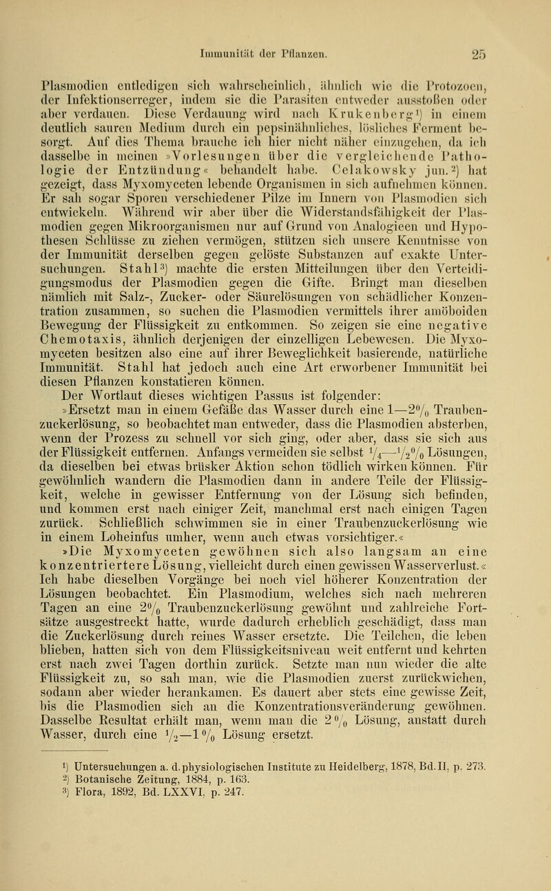 Plasmodien entledigen sich walirscheinlicli, älinlicli wie die Protozoen, der Infektionserreger, indem sie die Parasiten entweder ausstoßen oder aber verdauen. Diese Verdauung wird nach Krukenherg') in einem deutlich sauren Medium durch ein pepsinähnliches, lijsliches Ferment l)c- sorgt. Auf dies Thema brauche ich hier nicht näher einzugelien, da ich dasselbe in meinen »Vorlesungen über die vergleichende Patho- logie der Entzündung« behandelt habe. Celakowsky jun.'^) hat gezeigt, dass Myxomyceten lebende Organismen in sich aufnehmen können. Er sah sogar Sporen verschiedener Pilze im Innern von Plasmodien sich entwickeln. Während wir aber über die Widerstandsfähigkeit der Plas- modien gegen Mikroorganismen nur auf Grund von Analogieen und Hypo- thesen Schlüsse zu ziehen vermögen, stützen sich unsere Kenntnisse von der Immunität derselben gegen gelöste Substanzen auf exakte Unter- suchungen. StahP] machte die ersten Mitteilungen über den Verteidi- gungsmodus der Plasmodien gegen die Gifte. Bringt man diesell)en nämlich mit Salz-, Zucker- oder Säurelösungen von schädlicher Konzen- tration zusammen, so suchen die Plasmodien vermittels ihrer amöboiden Bewegung der Flüssigkeit zu entkommen. So zeigen sie eine negative Chemotaxis, ähnlich derjenigen der einzelligen Lebewesen. Die Myxo- myceten besitzen also eine auf ihrer Beweglichkeit basierende, natürliche Immunität. Stahl hat jedoch auch eine Art erworbener Immunität bei diesen Pflanzen konstatieren können. Der Wortlaut dieses wichtigen Passus ist folgender: »Ersetzt man in einem Gefäße das Wasser durch eine 1—2o/q Trauben- zuckerlösung, so beobachtet man entweder, dass die Plasmodien absterben, wenn der Prozess zu schnell vor sich ging, oder aber, dass sie sich aus der Flüssigkeit entfernen. Anfangs vermeiden sie selbst 1/4^—^Vs% Lösungen, da dieselben bei etwas brüsker Aktion schon tödlich wirken können. Für gewöhnlich wandern die Plasmodien dann in andere Teile der Flüssig- keit, welche in gewisser Entfernung von der Lösung sich befinden, und kommen erst nach einiger Zeit, manchmal erst nach einigen Tagen zurück. Schließlich schwimmen sie in einer Traubenzuckerlösung wie in einem Loheinfus umher, wenn auch etwas vorsichtiger.« »Die Myxomyceten gewöhnen sich also langsam an eine konzentriertere Lösung, vielleicht durch einen gewissen Wasserverlust.« Ich habe dieselben Vorgänge bei noch viel höherer Konzentration der Lösungen beobachtet. Ein Plasmodium, welches sich nach mehreren Tagen an eine 2% Traubenzuckerlösung gewöhnt und zahlreiche Fort- sätze ausgestreckt hatte, wurde dadurch erheblich geschädigt, dass man die Zuckerlösung durch reines Wasser ersetzte. Die Teilchen, die leben blieben, hatten sich von dem Flüssigkeitsniveau weit entfernt und kehrten erst nach zwei Tagen dorthin zurück. Setzte man nun wieder die alte Flüssigkeit zu, so sah man, wie die Plasmodien zuerst zurückwichen, sodann aber wieder herankamen. Es dauert aber stets eine gewisse Zeit, bis die Plasmodien sich an die Konzentrationsveränderung gewöhnen. Dasselbe Resultat erhält man, wenn man die 2% Lösung, anstatt durch Wasser, durch eine V2—^Vo Lösung ersetzt. 1) Untersucliungen a. d. physiologischen Institute zu Heidelberg, 1878, Bd. II, p. 273. 2) Botanische Zeitung, 1884, p. 163. 3) Flora, 1892, Bd. LXXVI, p. 247.