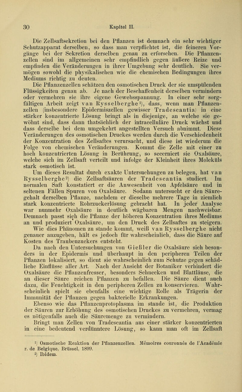 Die Zellsaftsekretion bei den Pflanzen ist demnach ein sehr wichtiger Schutzapparat derselben, so dass man verpflichtet ist, die feineren Vor- gänge bei der Sekretion derselben genau zu erforschen. Die Pflanzen- zellen sind im allgemeinen sehr empfindlich gegen äußere Eeize und empfinden die Veränderungen in ihrer Umgebung sehr deutlich. Sie ver- mögen sowohl die physikalischen wie die chemischen Bedingungen ihres Mediums richtig zu deuten. Die Pflanzenzellen schätzen den osmotischen Druck der sie umspülenden Flüssigkeiten genau ab. Je nach der Beschaff'enheit derselben vermindern oder vermehren sie ihre eigene Gewebsspannung. In einer sehr sorg- fältigen Arbeit zeigt van Rysselberghei), dass, wenn man Pflanzen- zellen (insbesondere Epidermiszellen gewisser Tradescantia) in eine stärker konzentrierte Lösung bringt als in diejenige, an welche sie ge- wöhnt sind, dass dann thatsächlich der intracelluläre Druck wächst und dass derselbe bei dem umgekehrt angestellten Versuch abnimmt. Diese Veränderungen des osmotischen Druckes werden durch die Verschiedenheit der Konzentration des Zellsaftes verursacht, und diese ist wiederum die Folge von chemischen Veränderungen. Kommt die Zelle mit einer zu hoch konzentrierten Lösung in Berührung, so secerniert sie Oxalsäure, welche sich im Zellsaft verteilt und infolge der Kleinheit ihres Moleküls stark osmotisch ist. Um dieses Kesultat durch exakte Untersuchungen zu belegen, hat van Kysselberghe^) die Zellsaftsäuren der Tradescantia studiert. Im normalen Saft konstatiert er die Anwesenheit von Apfelsäure und in seltenen Fällen Spuren von Oxalsäure. Sodann untersucht er den Säure- gehalt derselben Pflanze, nachdem er dieselbe mehrere Tage in ziemlich stark konzentrierte Kohrzuckerlösung gebracht hat. In jeder Analyse war nunmehr Oxalsäure in deutlich wägbaren Mengen nachweisbar. Demnach passt sich die Pflanze der höheren Konzentration ihres Mediums an und produziert Oxalsäure, um den Druck des Zellsaftes zu steigern. Wie dies Phänomen zu stände kommt, weiß van Rysselberghe nicht genauer anzugeben, hält es jedoch für wahrscheinlich, dass die Säure auf Kosten des Traubenzuckers entsteht. Da nach den Untersuchungen von Gieß 1er die Oxalsäure sich beson- ders in der Epidermis und überhaupt in den peripheren Teilen der Pflanzen lokalisiert, so dient sie wahrscheinlich zum Schutze gegen schäd- liche Einflüsse aller Art. Nach der Ansicht der Botaniker verhindert die Oxalsäure die Pflanzenfresser, besonders Schnecken und Blattläuse, die an dieser Säure reichen Pflanzen zu befallen. Die Säure dient auch dazu, die Feuchtigkeit in den peripheren Zellen zu konservieren. Wahr- scheinlich spielt sie ebenfalls eine wichtige Rolle als Trägerin der Immunität der Pflanzen gegen bakterielle Erkrankungen. Ebenso wie das Pflanzenprotoplasma im stände ist, die Produktion der Säuren zur Erhöhung des osmotischen Druckes zu vermehren, vermag es nötigenfalls auch die Säuremenge zu vermindern. Bringt man Zellen von Tradescantia aus einer stärker konzentrierten in eine bedeutend verdünntere Lösung, so kann man oft im Zellsaft 1) Osmotische Reaktion der Pflanzenzellen. Memoires couronnes de l'Academie r. de Belgique, Brüssel, 1899. ^) Ibidem.