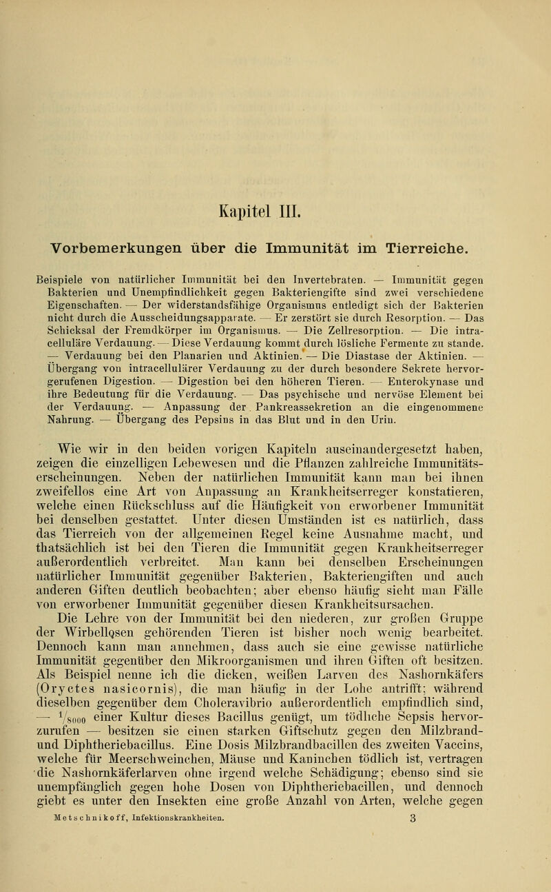 Vorbemerkungen über die Immunität im Tierreiche. Beispiele von natürlicher Immunität bei den Invertebraten. — Immunität gegen Bakterien und Unempfindlichkeit gegen Bakteriengifte sind zwei verschiedene Eigenschaften. — Der widerstandsfähige Organismus entledigt sich der Bakterien nicht durch die Ausscheidungsappatate. — Er zerstört sie durch Resorption. — Das Schicksal der Fremdkörper im Organismus. — Die Zellresorption. — Die intra- celluläre Verdauung. — Diese Verdauung kommt durch lösliche Fermente zu stände. — Verdauung bei den Planarien und Aktinien. — Die Diastase der Aktinien. — Übergang von intracellulärer Verdauung zu der durch besondere Sekrete hervor- gerufenen Digestion. — Digestion bei den höheren Tieren. — Enterokynase und ihre Bedeutung für die Verdauung. — Das psychische und nervöse Element bei der Verdauung. — Anpassung der, Pankreassekretion an die eingenommene Nahrung. — Übergang des Pepsins in das Blut und in den Urin. Wie wir in den beiden vorigen Kapiteln auseinandergesetzt haben, zeigen die einzelligen Lebewesen und die Pflanzen zahlreiche Immunitäts- erscheinungen. Neben der natürlichen Immunität kann man bei ihnen zweifellos eine Art von Anpassung an Krankheitserreger konstatieren, welche einen Rückschluss auf die Häufigkeit von erworbener Immunität bei denselben gestattet. Unter diesen Umständen ist es natürlich, dass das Tierreich von der allgemeinen Eegel keine Ausnahme macht, und thatsächlich ist bei den Tieren die Immunität gegen Krankheitserreger außerordentlich verbreitet. Man kann bei denselben Erscheinungen natürlicher Immunität gegenüber Bakterien, Bakteriengiften und auch anderen Giften deutlich beobachten; aber ebenso häufig sieht man Fälle von erworbener Immunität gegenüber diesen Krankheitsursachen. Die Lehre von der Immunität bei den niederen, zur großen Gruppe der WirbellQsen gehörenden Tieren ist bisher noch wenig bearbeitet. Dennoch kann man annehmen, dass auch sie eine gewisse natürliche Immunität gegenüber den Mikroorganismen und ihren Giften oft besitzen. Als Beispiel nenne ich die dicken, weißen Larven des Nashornkäfers (Oryctes nasicornis), die man häufig in der Lohe antrifft; während dieselben gegenüber dem Choleravibrio außerordentlich empfindlich sind, —■ Vsooo einer Kultur dieses Bacillus genügt, um tödliche Sepsis hervor- zurufen — besitzen sie einen starken Giftschutz gegen den Milzbrand- und Diphtheriebacillus. Eine Dosis Milzbrandbacillen des zweiten Vaccins, welche für Meerschweinchen, Mäuse und Kaninchen tödlich ist, vertragen die Nashornkäferlarven ohne irgend welche Schädigung; ebenso sind sie unempfänglich gegen hohe Dosen von Diphtheriebacillen, und dennoch giebt es unter den Insekten eine große Anzahl von Arten, welche gegen Metsclinikoff, Infektionskranklaeiten. 3