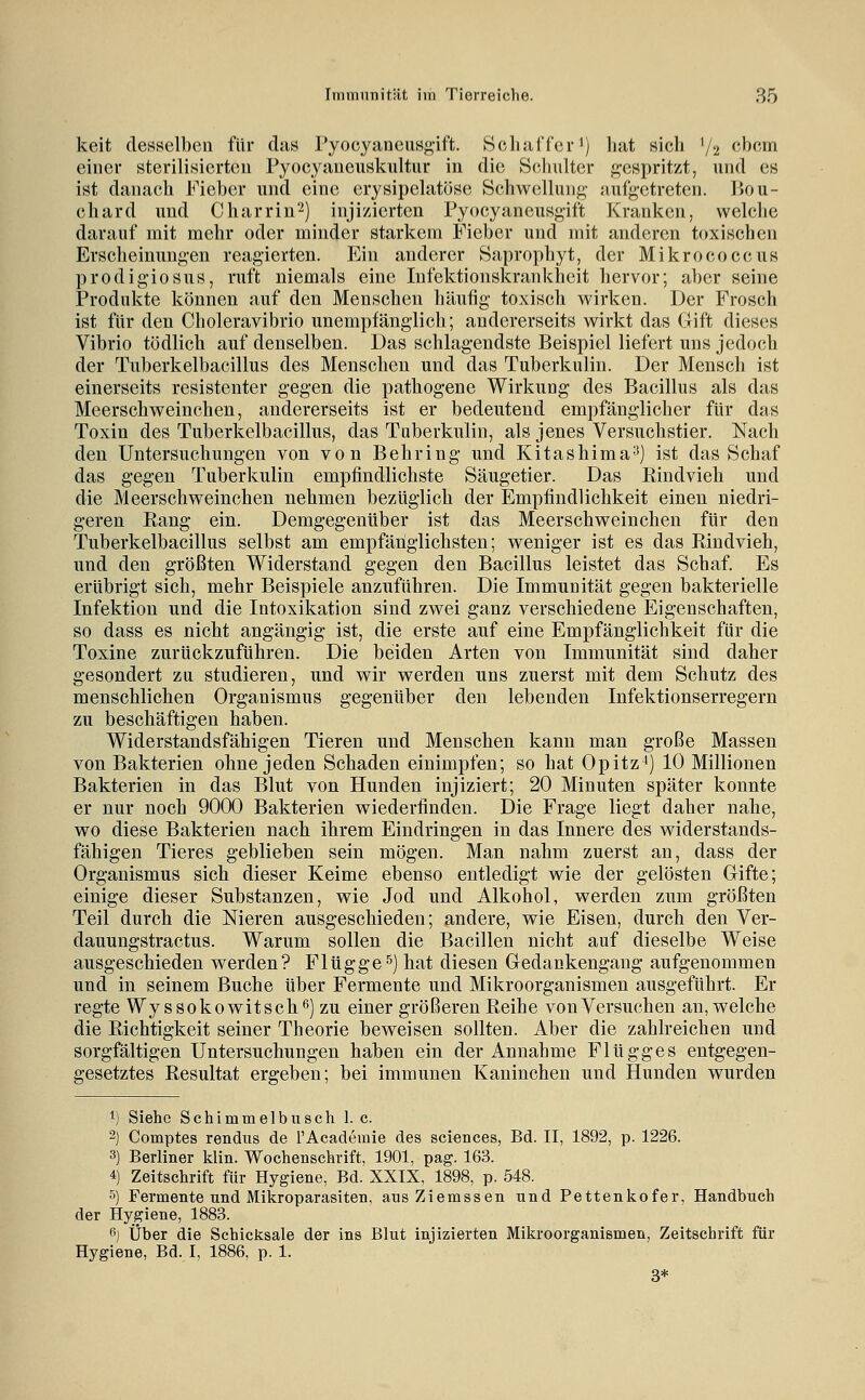 keit desselben für das ryocyaneusgift. Schaffer ^j hat sicli '/'i f'hcm einer sterilisierten Pyocyaueuskultur in die Scliulter ft-espritzt, und es ist danach Fieber und eine erysipelatüse Schwellung- Mufgetreten. Ijou- chard und Charrin^) injizierten Pyocyaneusg-ift Kranken, welche darauf mit mehr oder minder starkem Fieber und mit anderen toxischen Erscheinung-en reagierten. Ein anderer Saprophyt, der Mikrococcus prodigiosus, ruft niemals eine Infektionskrankheit hervor; aber seine Produkte können auf den Menschen häufig toxisch wirken. Der Frosch ist für den Choleravibrio unempfänglich; andererseits wirkt das Gift dieses Vibrio tödlich auf denselben. Das schlagendste Beispiel liefert uns jedoch der Tnberkelbacillus des Menschen und das Tuberkulin. Der Mensch ist einerseits resistenter gegen die pathogene Wirkung des Bacillus als das Meerschweinchen, andererseits ist er bedeutend empfänglicher für das Toxin des Tuberkelbacillus, das Tuberkulin, als jenes Versuchstier. Nach den Untersuchungen von von Behring und Kitashima^) ist das Schaf das gegen Tuberkulin empfindlichste Säugetier. Das Rindvieh und die Meerschweinchen nehmen bezüglich der Empfindlichkeit einen niedri- geren Rang ein. Demgegenüber ist das Meerschweinchen für den Tuberkelbacillus selbst am empfänglichsten; weniger ist es das Rindvieh, und den größten Widerstand gegen den Bacillus leistet das Schaf. Es erübrigt sich, mehr Beispiele anzuführen. Die Immunität gegen bakterielle Infektion und die Intoxikation sind zwei ganz verschiedene Eigenschaften, so dass es nicht angängig ist, die erste auf eine Empfänglichkeit für die Toxine zurückzuführen. Die beiden Arten von Immunität sind daher gesondert zu studieren, und wir werden uns zuerst mit dem Schutz des menschlichen Organismus gegenüber den lebenden Infektionserregern zu beschäftigen haben. Widerstandsfähigen Tieren und Menschen kann man große Massen von Bakterien ohne jeden Schaden einimpfen; so hat Opitz^) 10 Millionen Bakterien in das Blut von Hunden injiziert; 20 Minuten später konnte er nur noch 9000 Bakterien wiederfinden. Die Frage liegt daher nahe, wo diese Bakterien nach ihrem Eindringen in das Innere des widerstands- fähigen Tieres geblieben sein mögen. Man nahm zuerst an, dass der Organismus sich dieser Keime ebenso entledigt wie der gelösten Gifte; einige dieser Substanzen, wie Jod und Alkohol, werden zum größten Teil durch die Nieren ausgeschieden; andere, wie Eisen, durch den Ver- dauungstractus. Warum sollen die Bacillen nicht auf dieselbe Weise ausgeschieden werden? Flügge^) hat diesen Gedankengang aufgenommen und in seinem Buche über Fermente und Mikroorganismen ausgeführt. Er regte Wyssokowitsch^) zu einer größeren Reihe von Versuchen an, welche die Richtigkeit seiner Theorie beweisen sollten. Aber die zahlreichen und sorgfältigen Untersuchungen haben ein der Annahme Flügges entgegen- gesetztes Resultat ergeben; bei immunen Kaninchen und Hunden wurden 1) Siehe Schimmelbusch 1. c. 2) Comptes rendus de l'Academie des sciences, Bd. II, 1892, p. 1226. 3) Berliner klln. Wochenschrift, 1901, pag. 163. 4) Zeitschrift für Hygiene, Bd. XXIX, 1898, p. 548. 5) Fermente und Mikroparasiten, aus Ziemssen und Pettenkofer, Handbuch der Hygiene, 1883. 6) Über die Schicksale der ins Blut injizierten Mikroorganismen, Zeltschrift für Hygiene, Bd. I, 1886, p. 1. 3*