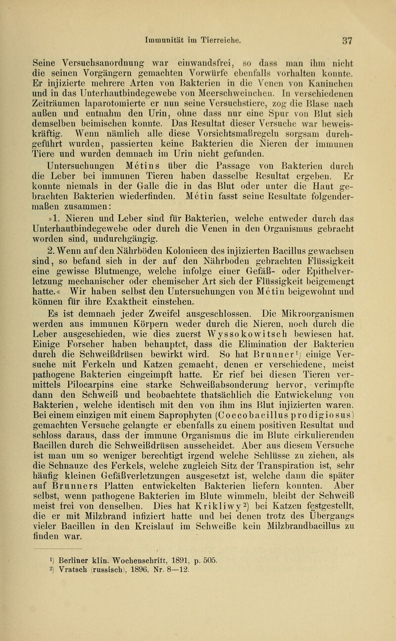 Seine Versuclisanordnung war einwandsfrei, so dasB man ihm nicht die seinen Vorg-ängern gemachten Vorwürfe ebenfalls vorhalten konnte. Er injizierte mehrere Arten von Bakterien in die Venen von Kaninclien und in das Unterhautbindegewebe von Meerschweinchen. In verschiedenen Zeiträumen laparotomierte er nun seine Versuchstiere, zog die Blase nach außen und entnahm den Urin, ohne dass nur eine Spur von Blut sich demselben beimischen konnte. Das Resultat dieser Versuche war beweis- kräftig. Wenn nämlich alle diese Vorsichtsmaßregeln sorgsam durch- geführt wurden, passierten keine Bakterien die Nieren der immunen Tiere und wurden demnach im Urin nicht gefunden. Untersuchungen Metins über die Passage von Bakterien durch die Leber bei immunen Tieren haben dasselbe Resultat ergeben. Er konnte niemals in der Glalle die in das Blut oder unter die Haut ge- brachten Bakterien wiederfinden. Met in fasst seine Resultate folgender- maßen zusammen: »1. Niereu und Leber sind für Bakterien, welche entweder durch das Unterhautbindegewebe oder durch die Venen in den Organismus gebracht worden sind, undurchgängig, 2. Wenn auf den Nährböden Kolonieen des injizierten Bacillus gewachsen sind, so befand sich in der auf den Nährboden gebrachten Flüssigkeit eine gewisse Blutmenge, welche infolge einer Grefäß- oder Epithelver- letzuug mechanischer oder chemischer Art sich der Flüssigkeit beigemengt hatte.« Wir haben selbst den Untersuchungen von Metin beigewohnt und können für ihre Exaktheit einstehen. Es ist demnach jeder Zweifel ausgeschlossen. Die Mikroorganismen werden aus immunen Körpern weder durch die Nieren, noch durch die Leber ausgeschieden, wie dies zuerst Wyssokowitsch bewiesen hat. Einige Forscher haben behauptet, dass die Elimination der Bakterien durch die Schweißdrüsen bewirkt wird. So hat Brunner'j einige Ver- suche mit Ferkeln und Katzen gemacht, denen er verschiedene, meist pathogene Bakterien eingeimpft hatte. Er rief bei diesen Tieren ver- mittels Pilocarpins eine starke Schweißabsonderung hervor, verimpfte dann den Schweiß und beobachtete thatsächlich die Entwickelung von Bakterien, welche identisch mit den von ihm ins Blut injizierten waren. Bei einem einzigen mit einem Saprophyten (Coccobacillus prodigiosus) gemachten Versuche gelangte er ebenfalls zu einem positiven Resultat und schloss daraus, dass der immune Organismus die im Blute cirkulierenden Bacillen durch die Schweißdrüsen ausscheidet. Aber aus diesem Versuche ist man um so weniger berechtigt irgend welche Schlüsse zu ziehen, als die Schnauze des Ferkels, welche zugleich Sitz der Transpiration ist, sehr häufig kleinen Gefäßverletzungen ausgesetzt ist, welche dann die später auf Brunners Platten entwickelten Bakterien liefern konnten. Aber selbst, wenn pathogene Bakterien im Blute wimmeln, bleibt der Schweiß meist frei von denselben. Dies hat Krikliwy^j jjei Katzen festgestellt, die er mit Milzbrand infiziert hatte und bei denen trotz des Übergangs vieler Bacillen in den Kreislauf im Schweiße kein Milzbrandbacillus zu finden war. 1) Berliner klin. Wochenschrift, 1891, p. 505. 2) Vratsch (russisch), 1896, Nr. 8—12.