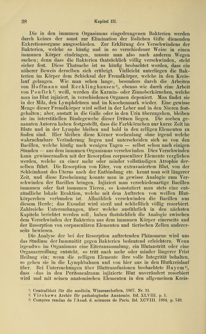 Die in den immunen Organismus eingedrungenen Bakterien werden durch keines der sonst zur Elimination der löslichen Gifte dienenden Exkretionsorgane ausgeschieden. Zur Erklärung des Verschwindens der Bakterien, welche so häufig und in so verschiedener Weise in einen immunen Körper eindringen, musste man also nach anderen Wegen suchen; denn dass die Bakterien thatsächlich völlig verschwinden, steht sicher fest. Diese Thatsache ist so häufig beobachtet worden, dass ein näherer Beweis derselben sich erübrigt. Vielleicht unterliegen die Bak- terien im Körper dem Schicksal der Fremdkörper, welche in den Kreis- lauf gelangen. Wie man schon lauge, besonders durch die Arbeiten von Hoffmann und Recklinghauseu^), ebenso wie durch eine Arbeit vonPonfick^) weiß, werden die Karmin-oder Zinnoberkörnchen, welche man ins Blut injiziert, in verschiedenen Organen deponiert. Man findet sie in der Milz, den Lymphdrüsen und im Knochenmark wieder. Eine gewisse Menge dieser Fremdkörper wird selbst in der Leber und in den Niereu fest- gehalten ; aber, anstatt in die Galle oder in den Urin überzugehen, bleiben sie im interstitiellen Bindegewebe dieser Drüsen liegen. Die soeben ge- nannten Autoren haben festgestellt, dass die Farbkörnchen nur kurze Zeit im Blute und in der Lymphe bleiben und bald in den zelligen Elementen zu finden sind. Hier bleiben diese Körner wochenlang ohne irgend welche wahrnehmbare Veränderung liegen und unterscheiden sich so von den Bacillen, welche häufig nach wenigen Tagen — selbst schon nach einigen Stunden — aus dem immunen Organismus verschwinden. Dies Verschwinden kann gewissermaßen mit der Eesorption corpusculärer Elemente verglichen werden, welche zu einer mehr oder minder vollständigen Atrophie der- selben führt. Die Resorption von Eiter, von extravasiertem Blut, von der Schleimhaut des Uterus nach der Entbindung etc. kennt man seit längerer Zeit, und diese Erscheinung konnte man in gewisse Analogie zum Ver- schwinden der Bacillen bringen. Injiziert man verschiedenartige Bacillen immunen oder fast immunen Tieren, so konstatiert man stets eine ent- zündliche lokale Reaktion, welche mit dem Auftreten von weißen Blut- körperchen verbunden ist. Allmählich verschwinden die Bacillen aus diesem Herde; das Exsudat wird steril und schließlich völlig resorbiert. Zahlreiche Untersuchungen, über welche ausführlich in den nächsten Kapiteln berichtet werden soll, haben thatsächlich die Analogie zwischen dem Verschwinden der Bakterien aus dem immunen Körper einerseits und der Resorption von corpusculären Elementen und tierischen Zellen anderer- seits bewiesen. Die Analyse der bei der Resorption auftretenden Phänomene wird uns das Studium der Immunität gegen Bakterien bedeutend erleichtern. Wenn irgendwo im Organismus eine Eiteransammlung, ein Blutaustritt oder eine Organzerreißung entsteht, so tritt nach mehr oder minder längerer Frist Heilung ein; wenn die zelligen Elemente ihre volle Integrität behalten, so gehen sie in die Lymphbahnen und von hier aus in den Blutkreislauf über. Bei Untersuchungen über Bluttransfusionen beobachtete Hayem^), dass »das in den Peritonealraum injizierte Blut unverändert resorbiert wird und mit seinen anatomischen Elementen in den allgemeinen Kreis- 1) Centralblatt für die medicin. Wissenschaften, 1867, Nr. 31. 2) Virchows Archiv für pathologische Anatomie, Bd. XLVIII, p. 1. 3) Comptes rendus de l'Acad. d. sciences de Paris, Bd. XCVIII, 1884, p. 749.