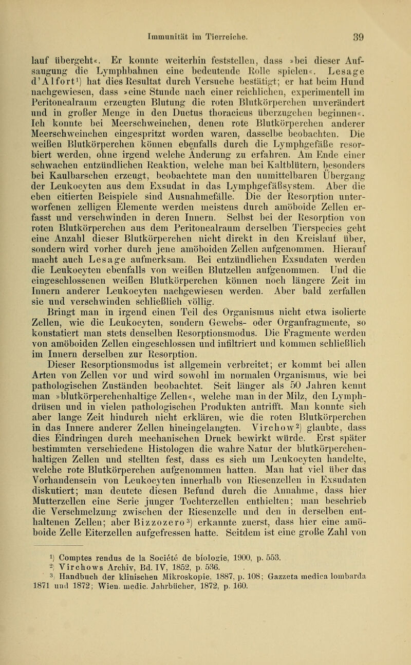 lauf überi^-eht«. Er konnte wciterliin feststellen, dass »hei dieser Auf- saugung die Lyinplibalinen eine bedeutende Holle spielen«. Lesage d'AI fort') hat dies Resultat durch Versuche bestätigt; er hat beim Hund nachgewiesen, dass »eine Stunde nach einer reichlichen, experimentell im Peritoncalraum erzeugten Blutung die roten Blutkörperchen unverändert und in großer Menge in den Ductus thoracicus überzugchen beginnen«. Ich konnte bei Meerschweinchen, denen rote Blutkörperchen anderer Meerschweinchen eingespritzt worden waren, dasselbe beobachten. Die weißen Blutkörperchen können ebenfalls durch die Lymphgefäße resor- biert werden, ohne irgend welche Änderung zu erfahren. Am Ende einer schwachen entzündlichen Reaktion, welche man bei Kaltblütern, besonders bei Kaulbarschen erzeugt, beobachtete man den unmittelbaren Übergang der Leukocyten aus dem Exsudat in das Lymphgefäßsystem. Aber die eben citierten Beispiele sind Ausnahmeftille. Die der Resorption unter- worfenen zelligen Elemente werden meistens durch amöboide Zellen er- fasst und verschwinden in deren Innern. Selbst bei der Resorption von roten Blutkörperchen aus dem Peritoncalraum derselben Tierspecies geht eine Anzahl dieser Blutkörperchen nicht direkt in den Kreislauf über, sondern wird vorher durch jene amöboiden Zellen aufgenommen. Hierauf macht auch Lesage aufmerksam. Bei entzündlichen Exsudaten werden die Leukocyten ebenfalls von weißen Blutzellen aufgenommen. Und die eingeschlossenen weißen Blutkörperchen können noch längere Zeit im Innern anderer Leukocyten nachgewiesen werden. Aber bald zerfallen sie und verschwinden schließlich völlig. Bringt man in irgend einen Teil des Organismus nicht etwa isolierte Zellen, wie die Leukocyten, sondern Gewebs- oder Organfragmente, so konstatiert man stets denselben Resorptionsmodus. Die Fragmente werden von amöboiden Zellen eingeschlossen und infiltriert und kommen schließlich im Innern derselben zur Resorption. Dieser Resorptionsmodus ist allgemein verbreitet; er kommt bei allen Arten von Zellen vor und wird sowohl im normalen Organismus, wie bei pathologischen Zuständen beobachtet. Seit länger als 50 Jahren kennt man »blutkörperchenhaltige Zellen«, welche man in der Milz, den Lymph- drüsen und in vielen pathologischen Produkten antrifft. Man konnte sich aber lange Zeit hindurch nicht erklären, wie die roten Blutkörperchen in das Innere anderer Zellen hineingelangten. Virchow^) glaubte, dass dies Eindringen durch mechanischen Druck bewirkt würde. Erst später bestimmten verschiedene Histologen die wahre Natur der blutkörperchen- haltigen Zellen und stellten fest, dass es sich um Leukocyten handelte, welche rote Blutkörperchen aufgenommen hatten. Man hat viel über das Vorhandensein von Leukocyten innerhalb von Riesenzellen in Exsudaten diskutiert; man deutete diesen Befund durch die Annahme, dass hier Mutterzellen eine Serie junger Tochterzellen enthielten; man beschrieb die Verschmelzung zwischen der Riesenzelle und den in derselben ent- haltenen Zellen; aber Bizzozero^) erkannte zuerst, dass hier eine amö- boide Zelle Eiterzellen aufgefressen hatte. Seitdem ist eine große Zahl von 1) Comptes rendus de la Soci^te de biolosie, 1900, p. 553. 2; Virchows Archiv, Bd. IV, 1852, p. 536. 3, Handbuch der klinischen Mikroskopie, 1887, p. 108; Gazzeta medica lombarda 1871 und 1872; Wien, medic. Jahrbücher, 1872, p. 160.