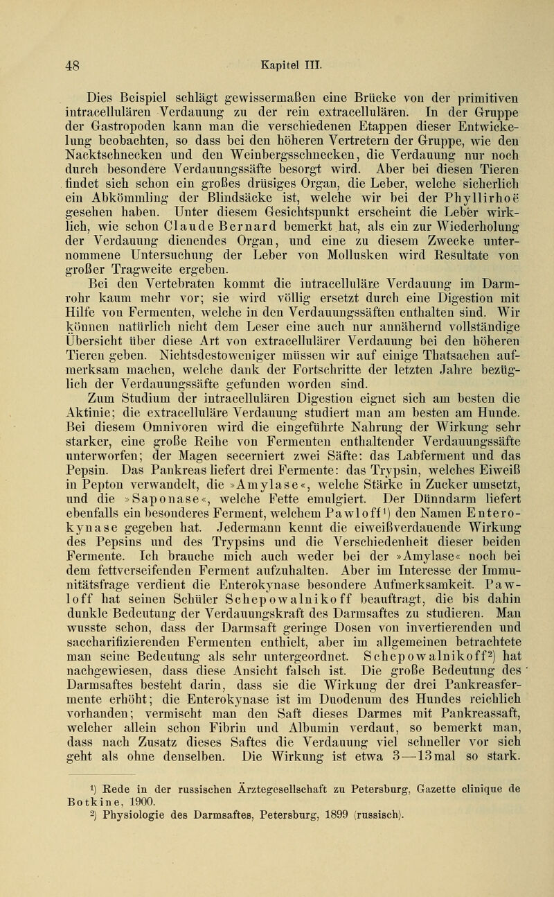 Dies Beispiel schlägt gewissermaßen eine Brücke von der primitiven intracellulären Verdauung zu der rein extracellulären. In der Gruppe der Gastropoden kann man die verschiedenen Etappen dieser Entwicke- lung beobachten, so dass bei den höheren Vertretern der Gruppe, wie den Nacktschnecken und den Weinbergsschnecken, die Verdauung nur noch durch besondere Verdauungssäfte besorgt wird. Aber bei diesen Tieren findet sich schon ein großes drüsiges Organ, die Leber, welche sicherlich ein Abkömmling der Blindsäcke ist, welche wir bei der Phyllirhoe gesehen haben. Unter diesem Gesichtspunkt erscheint die Leber wirk- lich, wie schon Claude Bernard bemerkt.hat, als ein zur Wiederholung der Verdauung dienendes Organ, und eine zu diesem Zwecke unter- nommene Untersuchung der Leber von Mollusken wird Resultate von großer Tragweite ergeben. Bei den Vertebraten kommt die intracelluläre Verdauung im Darm- rohr kaum mehr vor; sie ward völlig ersetzt durch eine Digestion mit Hilfe von Fermenten, welche in den Verdauungssäften enthalten sind. Wir können natürlich nicht dem Leser eine auch nur annähernd vollständige Übersicht über diese Art von extracellulärer Verdauung bei den höheren Tieren geben. Nichtsdestoweniger müssen wir auf einige Thatsachen auf- merksam machen, welche dank der Fortschritte der letzten Jahre bezüg- lich der Verdauungssäfte gefunden worden sind. Zum Studium der intracellulären Digestion eignet sich am besten die Aktinie; die extracelluläre Verdauung studiert man am besten am Hunde. Bei diesem Omnivoren wird die eingeführte Nahrung der Wirkung sehr starker, eine große Eeihe von Fermenten enthaltender Verdauungssäfte unterworfen; der Magen secerniert zwei Säfte: das Labferment und das Pepsin. Das Pankreas liefert drei Fermente: das Trypsin, welches Eiweiß in Pepton verwandelt, die »Amylase«, welche Stärke in Zucker umsetzt, und die »Saponase«, welche Fette emulgiert. Der Dünndarm liefert ebenfalls ein besonderes Ferment, welchem Pawloffi) den Namen Entero- kynase gegeben hat. Jedermann kennt die eiweißverdauende Wirkung des Pepsins und des Trypsins und die Verschiedenheit dieser beiden Fermente. Ich brauche mich auch weder bei der »Amylase« noch bei dem fettverseifenden Ferment aufzuhalten. Aber im Interesse der Immu- nitätsfrage verdient die Enterokynase besondere Aufmerksamkeit. Paw- loff hat seinen Schüler Schepowalniko ff beauftragt, die bis dahin dunkle Bedeutung der Verdauungskraft des Darmsaftes zu studieren. Man wusste schon, dass der Darmsaft geringe Dosen von invertierenden und saccharifizierenden Fermenten enthielt, aber im allgemeinen betrachtete man seine Bedeutung als sehr untergeordnet. Schepowalniko ff 2) hat nachgewiesen, dass diese Ansicht falsch ist. Die große Bedeutung des Darmsaftes besteht darin, dass sie die Wirkung der drei Pankreasfer- mente erhöht; die Enterokynase ist im Duodenum des Hundes reichlich vorhanden; vermischt man den Saft dieses Darmes mit Pankreassaft, welcher allein schon Fibrin und Albumin verdaut, so bemerkt man, dass nach Zusatz dieses Saftes die Verdauung viel schneller vor sich geht als ohne denselben. Die Wirkung ist etwa 3^—^13 mal so stark. 1) Rede in der russischen Ärztegesellschaft zu Petersburg, Gazette clinique de Botkine, 1900. 2) Physiologie des Darmsaftes, Petersburg, 1899 (russisch).