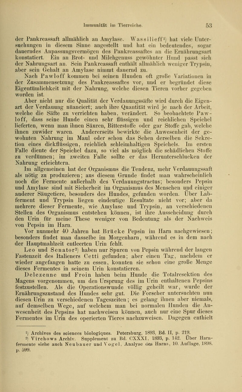 der Pankreassaft allmählich au AmylaKe. Wassilieff^) hat viele Unter- suehimgen in diesem Sinne angestellt und hat ein bedeutendes, sogar dauerndes An})assuugsvcrm(3g'en des Pankreassaftes an die l^^rnährungsart konstatiert. Ein an Brot- und Milchgenuss gewöhnter Hund passt si(;li der Nahrungsart an. Sein Pankreassaft enthält allmählich weniger Trypsiu, aber sein Gehalt au Amylase nimmt dauernd zu. Nach Pawloff kommen bei seinen Hunden oft große Variationen in der Zusammensetzung des Pankreassaftes vor, und er begründet diese Eigentümlichkeit mit der Nahrung, welche diesen Tieren vorher gegeben worden ist. Aber nicht nur die Qualität der Verdauungssäfte wird durch die Eigen- art der Verdauung nuanciert; auch ihre Quantität wird je nach der Arbeit, welche die Säfte zu verrichten haben, verändert. So beobachtete Paw- loff, dass seine Hunde einen sehr flüssigen und reichlichen Speichel lieferten, wenn man ihnen Säuren, Bitterstoffe oder gar Stoffe gab, welche ihnen zuwider waren. Andererseits bewirkte die Anwesenheit der ge- wohnten Nahrung im Maul oder schon das Sehen derselben die Sekre- tion eines dickflüssigen, reichlich schleimhaltigen Speichels. Im ersten Falle diente der Speichel dazu, so viel als möglich die schädlichen Stoffe zu verdünnen; im zweiten Falle sollte er das Herunterschlucken der Nahrung erleichtern. Im allgemeinen hat der Organismus die Tendenz, mehr Verdauungssaft als nötig zu produzieren; aus diesem Grunde findet man wahrscheinlich noch die Fermente außerhalb des Verdauungstractus; besonders Pepsin und Amylase sind mit Sicherheit im Organismus des Menschen und einiger anderer Säugetiere, besonders des Hundes, gefunden worden. Über Lab- ferment und Trypsin liegen eindeutige Eesultate nicht vor; aber da mehrere dieser Fermente, wie Amylase und Trypsin, an verschiedenen Stellen des Organismus entstehen können, ist ihre Ausscheidung durch den Urin für meine These weniger von Bedeutung als der Nachweis von Pepsin im Harn. Vor nunmehr 40 Jahren hat Brücke Pepsin im Harn nachgewiesen; besonders findet man dasselbe im Morgenharn, während es in dem nach der Hauptmahlzeit entleerten Urin fehlt. Leo und Senator2) haben nur Spuren von Pepsin während der langen Fastenzeit des Italieners Cetti gefunden; aber einen Tag, nachdem er wieder angefangen hatte zu essen, konnten sie schon eine große Menge dieses Fermentes in seinem Urin konstatieren. Delezenne und Froin haben beim Hunde die Totalresektion des Magens vorgenommen, um den Ursprung des im Urin enthaltenen Pepsins festzustellen. Als die Operationswunde völlig geheilt war, wurde der Ernährungszustand des Hundes sehr gut. Die Forscher untersuchten nun diesen Urin zu verschiedenen Tageszeiten; es gelang ihnen aber niemals, auf demselben Wege, auf welchem man bei normalen Hunden die An- wesenheit des Pepsins hat nachweisen können, auch nur eine Spur dieses Fermentes im Urin des operierten Tieres nachzuweisen. Dagegen enthielt 1) Archives des sciences biologiques. Petersburg, 1893, Bd. II, p. 219. 2) Virchows Archiv. Supplement zu Bd. CXXXI, 1893, p. 142. Über Harn- ferniente siehe auch Neubauer undA'ogel, Analyse des Harns, 10. Auflage, 1898, p. 599.