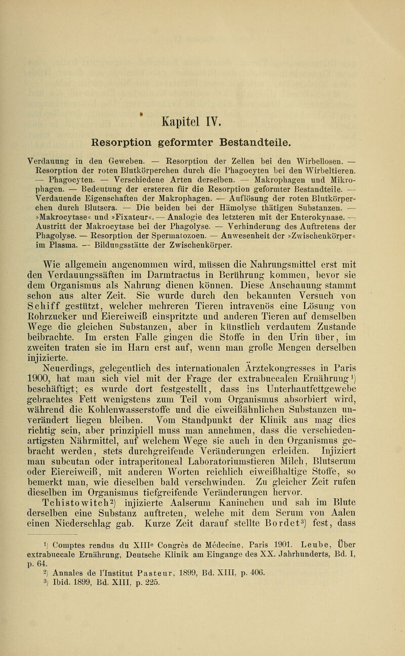 Kapitel IV. Resorption geformter Bestandteile. Verdauung in den Geweben. — Resorption der Zellen bei den Wirbellosen. — Resorption der roten Blutkörperchen durch die Phagocyten bei den Wirbeltieren. — Phagocyten. — Verschiedene Arten derselben. — Makrophagen und Mikro- phagen. — Bedeutung der ersteren für die Resorption geformter Bestandteile. — Verdauende Eigenschaften der Makrophagen. — Auflösung der roten Blutkörper- chen durch Blutsera. — Die beiden bei der Hämolyse thätigen Substanzen. — »Makrocytase« und »Fixateur«. — Analogie des letzteren mit der Enterokynase.— Austritt der Makrocytase bei der Phagolyse. — Verhinderung des Auftretens der Phagolyse. — Resorption der Spermatozoen. — Anwesenheit der »Zwischenkörper« im Plasma. — Bildungsstätte der Zwischenkörper. Wie allgemem angenommen wird, müssen die Nahrungsmittel erst mit den Verdauungssäften im Darmtractus in Berührung kommen, bevor sie dem Organismus als Nahrung dienen können. Diese Anschauung stammt schon aus alter Zeit. Sie wurde durch den bekannten Versuch von Schiff gestützt, welcher mehreren Tieren intravenös eine Lösung von Kohrzucker und Eiereiweiß einspritzte und anderen Tieren auf demselben Wege die gleichen Substanzen, aber in künstlich verdautem Zustande beibrachte. Im ersten Falle gingen die Stoife in den Urin über, im zweiten traten sie im Harn erst auf, wenn man große Mengen derselben injizierte. Neuerdings, gelegentlich des internationalen Ärztekongresses in Paris 1900, hat man sich viel mit der Frage der extrabuccalen Ernährung i) beschäftigt; es wurde dort festgestellt, dass ins Unterhautfettgewebe gebrachtes Fett wenigstens zum Teil vom Organismus absorbiert wird, während die Kohlenwasserstoffe und die eiweißähnlichen Substanzen un- verändert liegen bleiben. Vom Standpunkt der Klinik aus mag dies richtig sein, aber prinzipiell muss man annehmen, dass die verschieden- artigsten Nährmittel, auf welchem Wege sie auch in den Organismus ge- bracht werden, stets durchgreifende Veränderungen erleiden. Injiziert man subcutan oder intraperitoneal Laboratoriumstieren Milch, Blutserum oder Eiereiweiß, mit anderen Worten reichlich eiweißhaltige Stoffe, so bemerkt man, wie dieselben bald verschwinden. Zu gleicher Zeit rufen dieselben im Organismus tiefgreifende Veränderungen hervor. Tchistowitch^) injizierte Aalserum Kaninchen und sah im Blute derselben eine Substanz auftreten, welche mit dem Serum von Aalen einen Niederschlag gab. Kurze Zeit darauf stellte Bordet^) fest, dass 1) Comptes rendus du Xllle Congres de Medecine, Paris 1901. Leube, Über extrabuccale Ernährung, Deutsche Klinik am Eingange des XX. Jahrhunderts, Bd. I, p. 64. 2) Annales de l'Institut Pasteur, 1899, Bd. XIII, p. 406.