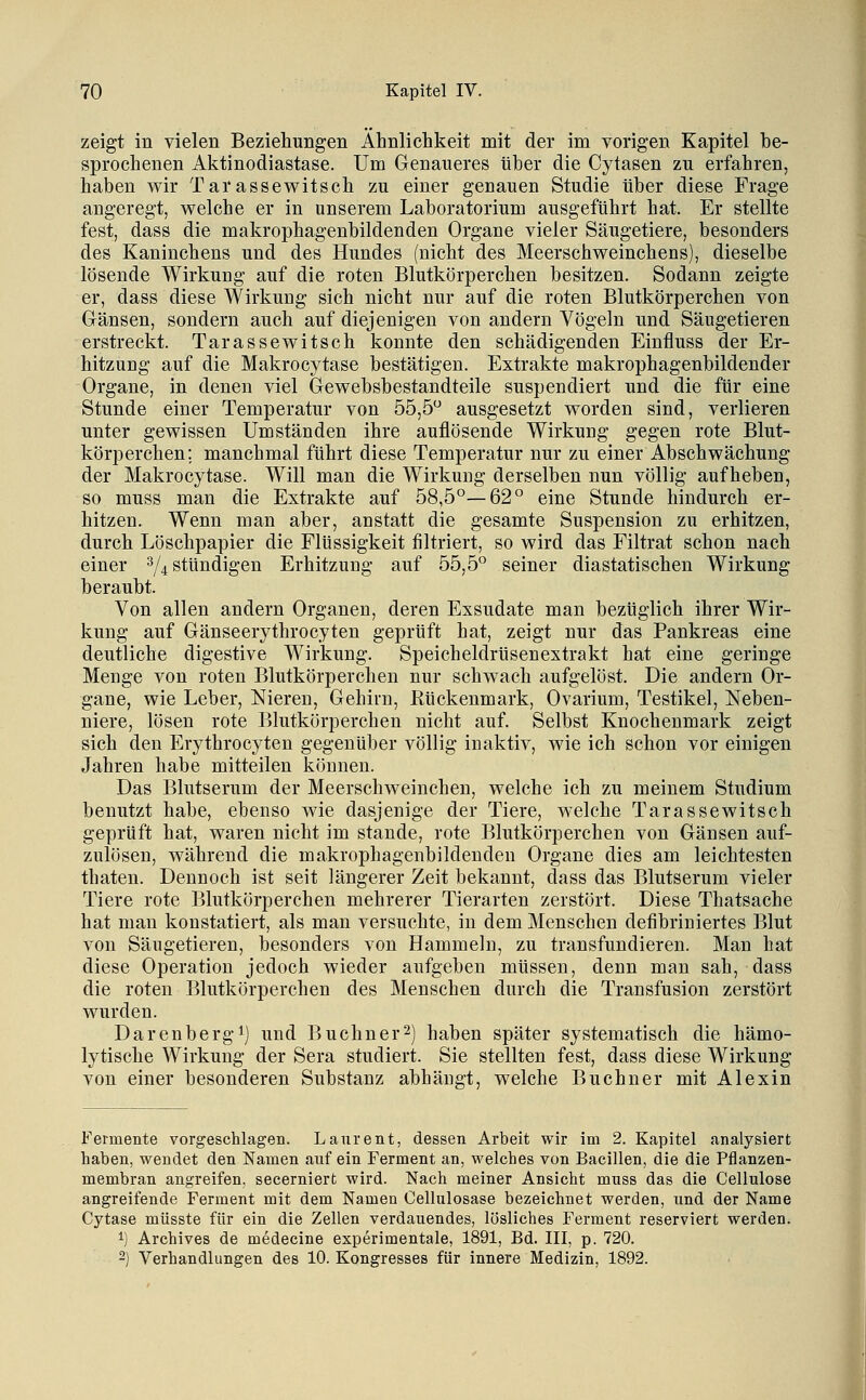 zeigt in vielen Beziehungen Ähnliclikeit mit der im vorigen Kapitel be- sprochenen Aktinodiastase. Um Genaueres über die Cytasen zn erfahren, haben v^ir Tarassewitsch zu einer genauen Studie über diese Frage angeregt, welche er in unserem Laboratorium ausgeführt hat. Er stellte fest, dass die makrophagenbildenden Organe vieler Säugetiere, besonders des Kaninchens und des Hundes (nicht des Meerschweinchens), dieselbe lösende Wirkung auf die roten Blutkörperchen besitzen. Sodann zeigte er, dass diese Wirkung sich nicht nur auf die roten Blutkörperchen von Gänsen, sondern auch auf diejenigen von andern Vögeln und Säugetieren erstreckt. Tarassewitsch konnte den schädigenden Einfluss der Er- hitzung auf die Makrocytase bestätigen. Extrakte makrophagenbildender Organe, in denen viel Gewebsbestandteile suspendiert und die für eine Stunde einer Temperatur von 55,5 ausgesetzt worden sind, verlieren unter gewissen Umständen ihre auflösende Wirkung gegen rote Blut- körperchen; manchmal führt diese Temperatur nur zu einer Abschwächung der Makrocytase. Will man die Wirkung derselben nun völlig aufheben, so muss man die Extrakte auf 58,5°—62° eine Stunde hindurch er- hitzen. Wenn man aber, anstatt die gesamte Suspension zu erhitzen, durch Löschpapier die Flüssigkeit filtriert, so wird das Filtrat schon nach einer ^4 stündigen Erhitzung auf 55,5° seiner diastatischen Wirkung beraubt. Von allen andern Organen, deren Exsudate man bezüglich ihrer Wir- kung auf Gänseerythrocyten geprüft hat, zeigt nur das Pankreas eine deutliche digestive Wirkung. Speicheldrüsenextrakt hat eine geringe Menge von roten Blutkörperchen nur schwach aufgelöst. Die andern Or- gane, wie Leber, Nieren, Gehirn, Kückenmark, Ovarium, Testikel, Neben- niere, lösen rote Blutkörperchen nicht auf. Selbst Knochenmark zeigt sich den Erythrocyten gegenüber völlig inaktiv, wie ich schon vor einigen Jahren habe mitteilen können. Das Blutserum der Meerschweinchen, welche ich zu meinem Studium benutzt habe, ebenso wie dasjenige der Tiere, welche Tarassewitsch geprüft hat, waren nicht im stände, rote Blutkörperchen von Gänsen auf- zulösen, während die makrophagenbildenden Organe dies am leichtesten thaten. Dennoch ist seit längerer Zeit bekannt, dass das Blutserum vieler Tiere rote Blutkörperchen mehrerer Tierarten zerstört. Diese Thatsache hat man konstatiert, als man versuchte, in dem Menschen defibriniertes Blut von Säugetieren, besonders von Hammeln, zu transfundieren. Man hat diese Operation jedoch wieder aufgeben müssen, denn man sah, dass die roten Blutkörperchen des Menschen durch die Transfusion zerstört wurden. Darenbergi) und Buchner2) haben später systematisch die hämo- lytische Wirkung der Sera studiert. Sie stellten fest, dass diese Wirkung von einer besonderen Substanz abhängt, welche Buchner mit Alexin Fermente vorgeschlagen. Laurent, dessen Arbeit wir im 2. Kapitel analysiert haben, wendet den Namen auf ein Ferment an, welches von Bacillen, die die Pflanzen- membran angreifen, secerniert wird. Nach meiner Ansicht muss das die Cellulose angreifende Ferment mit dem Namen Cellulosase bezeichnet werden, und der Name Cytase müsste für ein die Zellen verdauendes, lösliches Ferment reserviert werden. 1) Archives de medecine experimentale, 1891, Bd. III, p. 720. 2) Verhandlungen des 10. Kongresses für innere Medizin, 1892.