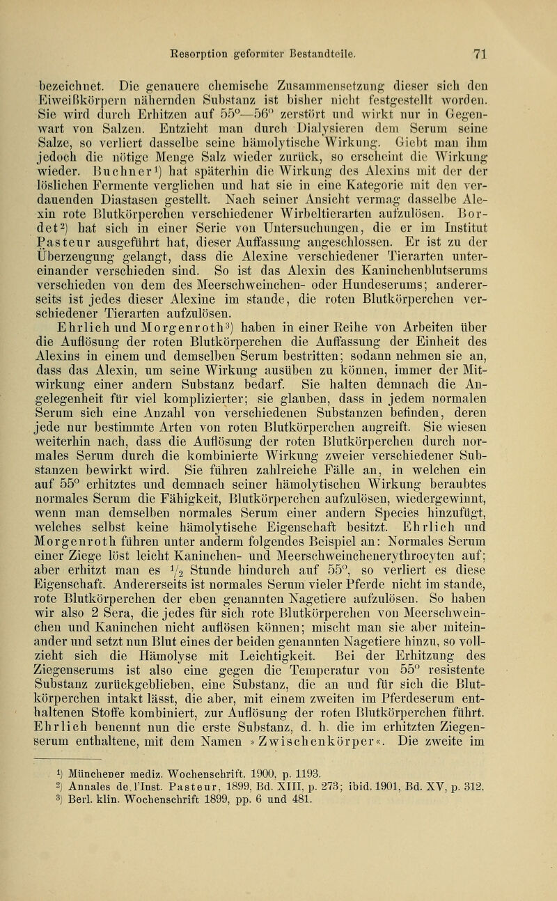 bezeichnet. Die genauere chemisclie ZusammenBetzung dieser sich den p]iweißkr)r]}ern nähernden Substanz ist bislier nicht festgestellt worden. Sie wird durch Erhitzen auf 55°^—,56 zerstört und wirkt nur in Gegen- wart von Salzen. Entzieht man durch Dialysieren dem Serum seine Salze, so verliert dasselbe seine hämolytische Wirkung. Giebt man ihm jedoch die nötige Menge Salz wieder zurück, so erscheint die Wirkung wieder. Büchner^) hat späterhin die Wirkung des Alexins mit der der löslichen Fermente verglichen und hat sie in eine Kategorie mit den ver- dauenden Diastasen gestellt. Nach seiner Ansicht vermag dasselbe Ale- xin rote lUutkörperchen verschiedener Wirbeltierarten aufzulösen. Bor- det2) hat sich in einer Serie von Untersuchungen, die er im Institut Pasteur ausgeführt hat, dieser Auffassung angeschlossen. Er ist zu der Überzeugung gelangt, dass die Alexine verschiedener Tierarten unter- einander verschieden sind. So ist das Alexin des Kaninchenblutserums verschieden von dem des Meerschweinchen- oder Hundeserums; anderer- seits ist jedes dieser Alexine im stände, die roten Blutkörperchen ver- schiedener Tierarten aufzulösen. Ehrlich und Morgenroth3) haben in einer Keihe von Arbeiten über die Auflösung der roten Blutkörperchen die Auffassung der Einheit des Alexins in einem und demselben Serum bestritten; sodann nehmen sie an, dass das Alexin, um seine Wirkung ausüben zu können, immer der Mit- wirkung einer andern Substanz bedarf. Sie halten demnach die An- gelegenheit für viel komplizierter; sie glauben, dass in jedem normalen Serum sich eine Anzahl von verschiedenen Substanzen befinden, deren jede nur bestimmte Arten von roten Blutkörperchen angreift. Sie wiesen weiterhin nach, dass die Auflösung der roten Blutkörperchen durch nor- males Serum durch die kombinierte Wirkung zweier verschiedener Sub- stanzen bewirkt wird. Sie führen zahlreiche Fälle an, in welchen ein auf 55° erhitztes und demnach seiner hämolytischen Wirkung beraubtes normales Serum die Fähigkeit, Blutkörperchen aufzulösen, wiedergewinnt, wenn man demselben normales Serum einer andern Species hinzufügt, welches selbst keine hämolytische Eigenschaft besitzt. Ehrlich und Morgenroth führen unter anderm folgendes Beispiel an: Normales Serum einer Ziege löst leicht Kaninchen- und Meerschweinchenerythrocyten auf; aber erhitzt man es 1/2 Stunde hindurch auf 55, so verliert es diese Eigenschaft. Andererseits ist normales Serum vieler Pferde nicht im stände, rote Blutkörperchen der eben genannten Nagetiere aufzulösen. So haben wir also 2 Sera, die jedes für sich rote Blutkörperchen von Meerschwein- chen und Kaninchen nicht auflösen können; mischt man sie aber mitein- ander und setzt nun Blut eines der beiden genannten Nagetiere hinzu, so voll- zieht sich die Hämolyse mit Leichtigkeit. Bei der Erhitzung des Ziegenserums ist also eine gegen die Temperatur von 55 resistente Substanz zurückgeblieben, eine Substanz, die an und für sich die Blut- körperchen intakt lässt, die aber, mit einem zweiten im Pferdeserum ent- haltenen Stoffe kombiniert, zur Auflösung der roten Blutkörperchen führt. Ehrlich benennt nun die erste Substanz, d. h, die im erhitzten Ziegen- serum enthaltene, mit dem Namen »Zwischenkörper«. Die zweite im 1) Münchener mediz. Wochenschrift. 1900, p. 1193. 2) Annales de.l'Inst. Pasteur, 1899, Bd. XIII, p. 273; ibid. 1901, Bd. XV, p. 312. 3) Berl. klin. Wochenschrift 1899, pp. 6 und 481.