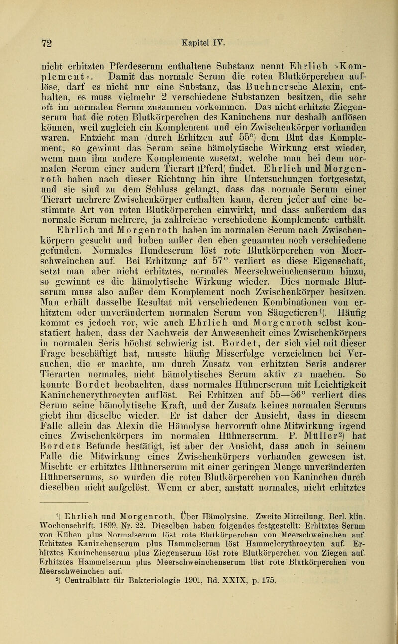 niclit erhitzten Pferdeserum enthaltene Substanz nennt Ehrlich »Kom- plement«. Damit das normale Serum die roten Blutkörperchen auf- löse, darf es nicht nur eine Substanz, das Bu ebner sehe Alexin, ent- halten, es muss vielmehr 2 verschiedene Substanzen besitzen, die sehr oft im normalen Serum zusammen vorkommen. Das nicht erhitzte Ziegen- serum hat die roten Blutkörperchen des Kaninchens nur deshalb auflösen können, weil zugleich ein Komplement und ein Zwischenkörper vorhanden waren. Entzieht man (durch Erhitzen auf 55°) dem Blut das Komple- ment, so gewinnt das Serum seine hämolytische Wirkung erst wieder, wenn man ihm andere Komplemente zusetzt, welche man bei dem nor- malen Serum einer andern Tierart (Pferd) findet. Ehrlich und Morgen- roth haben nach dieser Richtung hin ihre Untersuchungen fortgesetzt, und sie sind zu dem Schluss gelangt, dass das normale Serum einer Tierart mehrere Zwischenkörper enthalten kann, deren jeder auf eine be- stimmte Art von roten Blutkörperchen einwirkt, und dass außerdem das normale Serum mehrere, ja zahlreiche verschiedene Komplemente enthält. Ehrlich und Morgenroth haben im normalen Serum nach Zwischen- körpern gesucht und haben außer den eben genannten noch verschiedene gefunden. Normales Hundeserum löst rote Blutkörperchen von Meer- schweinchen auf. Bei Erhitzung auf 57° verliert es diese Eigenschaft, setzt man aber nicht erhitztes, normales Meerschweiuchenserum hinzu, so gewinnt es die hämolytische Wirkung wieder. Dies normale Blut- serum muss also außer dem Komplement noch Zwischenkörper besitzen. Man erhält dasselbe Resultat mit verschiedenen Kombinationen von er- hitztem oder unv^eräüdertem normalen Serum von Säugetieren i). Häufig kommt es jedoch vor, wie auch Ehrlich und Morgenroth selbst kon- statiert haben, dass der Nachweis der Anwesenheit eines Zwischenkörpers in normalen Seris höchst schwierig ist. Bordet, der sich viel mit dieser Frage beschäftigt hat, musste häufig Misserfolge verzeichnen bei Ver- suchen, die er machte, um durch Zusatz von erhitzten Seris anderer Tierarten normales, nicht hämolytisches Serum aktiv zu macheu. So konnte Bordet beobachten, dass normales HUhnerserum mit Leichtigkeit Kaninchenerytbrocyten auflöst. Bei Erhitzen auf 55—56° verliert dies Serum seine hämolytische Kraft, und der Zusatz keines normalen Serums giebt ihm dieselbe wieder. Er ist daher der Ansicht, dass in diesem Falle allein das Alexin die Hämolyse hervorruft ohne Mitwirkung irgend eines Zwischenkörpers im normalen HUhnerserum. P. Müller2) hat Bordets Befunde bestätigt, ist aber der Ansicht, dass auch in seinem Falle die Mitwirkung eines Zwischenkörpers vorhanden gewesen ist. Mischte er erhitztes Hühnerserum mit einer geringen Menge unveränderten Hühnerserums, so wurden die roten Blutkörperchen von Kaninchen durch dieselben nicht aufgelöst. Wenn er aber, anstatt normales, nicht erhitztes 1) Ehrlich und Morgenroth. Über Hämolysine. Zweite Mitteilung, Berl. klin. Wochenschrift, 1899, Nr. 22. Dieselben haben folgendes festgestellt: Erhitztes Serum von Kühen plus Normalserum löst rote Blutkörperchen von Meerschweinchen auf. Erhitztes Kaninchenserum plus Hammelserum löst Hammelerythrocyten auf. Er- hitztes Kauinchenserum plus Ziegenserum löst rote Blutkörperchen von Ziegen auf. Erhitztes Hammelserum plus Meerschweinchenserum löst rote Blutkörperchen von Meerschweinchen auf 2] Centralblatt für Bakteriologie 1901, Bd. XXIX, p. 175.