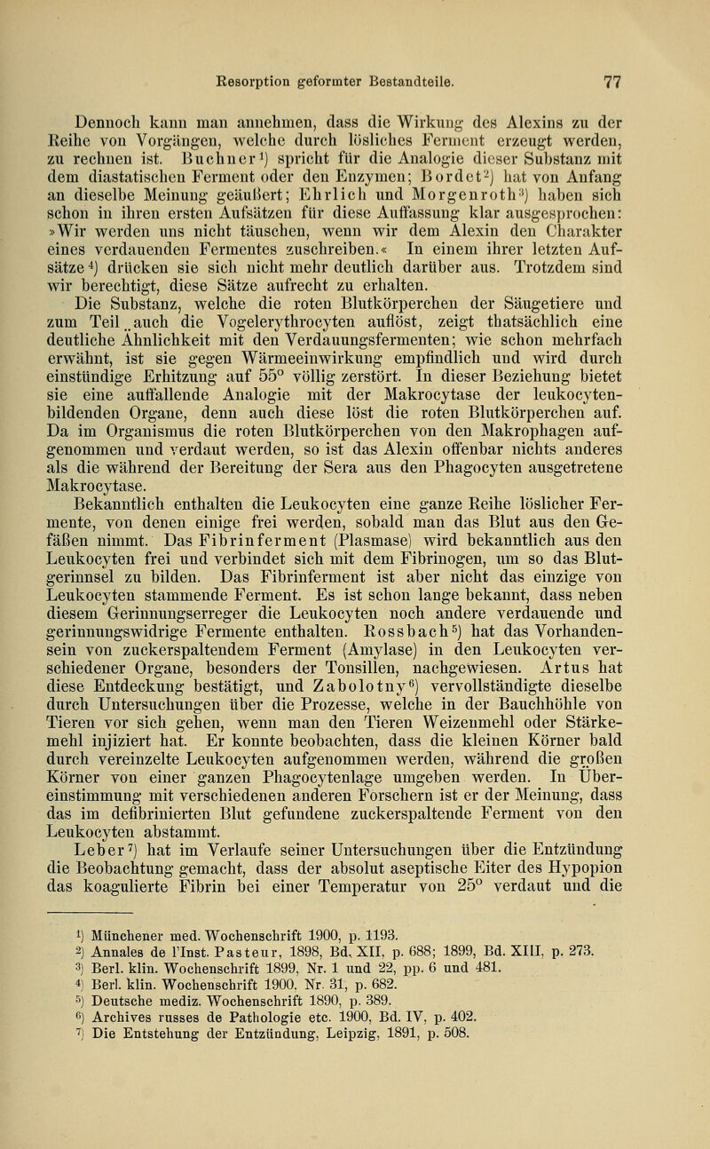 Dennoch kann man annehmen, dass die Wirkung des Alexins zu der Reihe von Vorgängen, welche durch lösliches Ferment erzeugt werden, zu rechnen ist. Buchner ^) spricht für die Analogie dieser Substanz mit dem diastatischen Ferment oder den Enzymen; Bordet'-^) liat von Anfang an dieselbe Meinung geäußert; Ehrlich und Morgenroth-') haben sich schon in ihren ersten Aufsätzen für diese Auffassung klar ausgesprochen: »Wir werden uns nicht täuschen, wenn wir dem Alexin den Charakter eines verdauenden Fermentes zuschreiben.« In einem ihrer letzten Auf- sätze 4) drücken sie sich nicht mehr deutlich darüber aus. Trotzdem sind wir berechtigt, diese Sätze aufrecht zu erhalten. Die Substanz, welche die roten Blutkörperchen der Säugetiere und zum Teil,.auch die Vogelerythrocyten auflöst, zeigt thatsächlich eine deutliche Ähnlichkeit mit den Verdauungsfermenten; wie schon mehrfach erwähnt, ist sie gegen Wärmeeinwirkung empfindlich und wird durch einstündige Erhitzung auf 55° völlig zerstört. In dieser Beziehung bietet sie eine auffallende Analogie mit der Makrocytase der leukocyten- bildenden Organe, denn auch diese löst die roten Blutkörperchen auf. Da im Organismus die roten Blutkörperchen von den Makrophagen auf- genommen und verdaut werden, so ist das Alexin offenbar nichts anderes als die während der Bereitung der Sera aus den Phagocyten ausgetretene Makrocytase. Bekanntlich enthalten die Leukocyten eine ganze Reihe löslicher Fer- mente, von denen einige frei werden, sobald man das Blut aus den Ge- fäßen nimmt. Das Fibrinferment (Plasmase) wird bekanntlich aus den Leukocyten frei und verbindet sich mit dem Fibrinogen, um so das Blut- gerinnsel zu bilden. Das Fibrinferment ist aber nicht das einzige von Leukocyten stammende Ferment. Es ist schon lange bekannt, dass neben diesem Glerinnungserreger die Leukocyten noch andere verdauende und gerinnungswidrige Fermente enthalten. Rossbachs) hat das Vorhanden- sein von zuckerspaltendem Ferment (Amylase) in den Leukocyten ver- schiedener Organe, besonders der Tonsillen, nachgewiesen. Artus hat diese Entdeckung bestätigt, und Zabolotny^) vervollständigte dieselbe durch Untersuchungen über die Prozesse, welche in der Bauchhöhle von Tieren vor sich gehen, wenn man den Tieren Weizenmehl oder Stärke- mehl injiziert hat. Er konnte beobachten, dass die kleinen Körner bald durch vereinzelte Leukocyten aufgenommen werden, während die großen Körner von einer ganzen Phagocytenlage umgeben werden. In Über- einstimmung mit verschiedenen anderen Forschern ist er der Meinung, dass das im defibrinierten Blut gefundene zuckerspaltende Ferment von den Leukocyten abstammt. Leber ^) hat im Verlaufe seiner Untersuchungen über die Entzündung die Beobachtung gemacht, dass der absolut aseptische Eiter des Hypopion das koagulierte Fibrin bei einer Temperatur von 25° verdaut und die i) Münchener med. Wochenschrift 1900, p. 1193. 2) Annales de l'Inst. Pasteur, 1898, Bd. XII, p. 688; 1899, Bd. XIII, p. 273. 3) Berl. klin. Wochenschrift 1899, Nr. 1 und 22, pp. 6 und 481. 4) Berl. klin. Wochenschrift 1900, Nr. 31, p. 682. 5) Deutsche mediz. Wochenschrift 1890, p. 389. 6) Archives russes de Pathologie etc. 1900, Bd. IV, p. 402. ') Die Entstehung der Entzündung, Leipzig, 1891, p. 508.