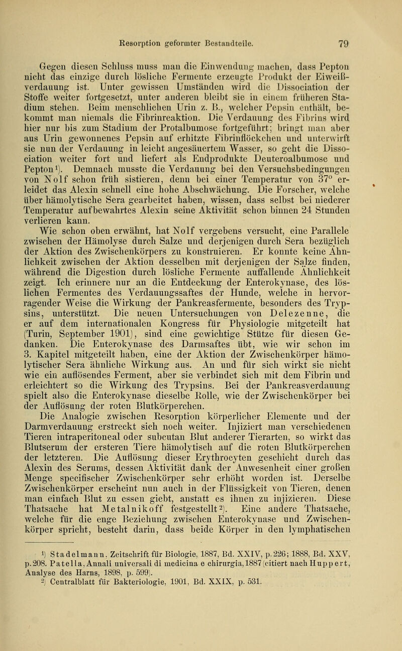 Greg-en diesen Schluss muss mau die Einwendung- machen, dass Pepton nicht das ein/ige durch lüsliclic Fermente erzeugte Produkt der I^^iweiß- vcrdauung ist. Unter gewissen Umständen wird die Dissociation der Stoffe weiter fortgesetzt, unter anderen bleibt sie in einem früheren Sta- dium stehen. Beim menschlichen Urin z. B., welcher Pepsin enthält, be- kommt man niemals die Fibrinreaktion. Die Verdauung des Fibrins wird hier nur bis zum Stadium der Protalbumose fortgeführt; bringt man aber aus Urin gewonnenes Pepsin auf erhitzte Fibrinflöckchen und unterwirft sie nun der Verdauung in leicht angesäuertem Wasser, so geht die Disso- ciation weiter fort und liefert als Endprodukte Deuteroalbumose und Pepton 1). Demnach musste die Verdauung bei den Versuchsbedingungen von Nolf schon früh sistieren, denn bei einer Temperatur von 37° er- leidet das Alexin schnell eine hohe Abschwächung. Die Forscher, welche über hämolytische Sera gearbeitet haben, wissen, dass selbst bei niederer Temperatur aufbewahrtes Alexin seine Aktivität schon binnen 24 Stunden verlieren kann. Wie schon oben erwähnt, hat Nolf vergebens versucht, eine Parallele zwischen der Hämolyse durch Salze und derjenigen durch Sera bezüglich der Aktion des Zwischenkörpers zu konstruieren. Er konnte keine Ähn- lichkeit zwischen der Aktion desselben mit derjenigen der Salze finden, während die Digestion durch lösliche Fermente auffallende Ähnlichkeit zeigt. Ich erinnere nur an die Entdeckung der Enterokynase, des lös- lichen Fermentes des Verdauungssaftes der Hunde, welche in hervor- ragender Weise die Wirkung der Pänkreasfermente, besonders des Tryp- sins, unterstützt. Die neuen Untersuchungen von Delezenne, die er auf dem internationalen Kongress für Physiologie mitgeteilt hat (Turin, September 1901), sind eine gewichtige Stütze für diesen Ge- danken. Die Enterokynase des Darmsaftes übt, wie wir schon im 3. Kapitel mitgeteilt haben, eine der Aktion der Zwischenkörper hämo- lytischer Sera ähnliche Wirkung aus. An und für sich wirkt sie nicht wie ein auflösendes Ferment, aber sie verbindet sich mit dem Fibrin und erleichtert so die Wirkung des Trypsins. Bei der Pankreasverdauung spielt also die Enterokynase dieselbe Rolle, wie der Zwischenkörper bei der Auflösung der roten Blutkörperchen. Die Analogie zwischen Resorption körperlicher Elemente und der Darmverdauung erstreckt sich noch weiter. Injiziert man verschiedenen Tieren intraperitoneal oder subcutan Blut anderer Tierarten, so wirkt das Blutserum der ersteren Tiere hämolytisch auf die roten Blutkörperchen der letzteren. Die Auflösung dieser Erythrocyten geschieht durch das Alexin des Serums, dessen Aktivität dank der Anwesenheit einer großen Menge specifischer Zwischenkörper sehr erhöht worden ist. Derselbe Zwischenkörper erscheint nun auch in der Flüssigkeit von Tieren, denen man einfach Blut zu essen giebt, anstatt es ihnen zu injizieren. Diese Thatsache hat Metalnikoff festgestellt2). Eine andere Thatsache, welche für die enge Beziehung zwischen Enterokynase und Zwischen- körper spricht, besteht darin, dass beide Körper in den lymphatischen 1) Stadelmann, Zeitschrift für Biologie, 1887, Bd. XXIV, p.226; 1888, Bd. XXV, p.208. Patella, Annali universali di medicina e chirurgia,1887(citiert nach Hupp ert, Analyse des Harns, 1898, p. 599). 2] Centralblatt für Bakteriologie, 1901, Bd. XXIX, p. 531.