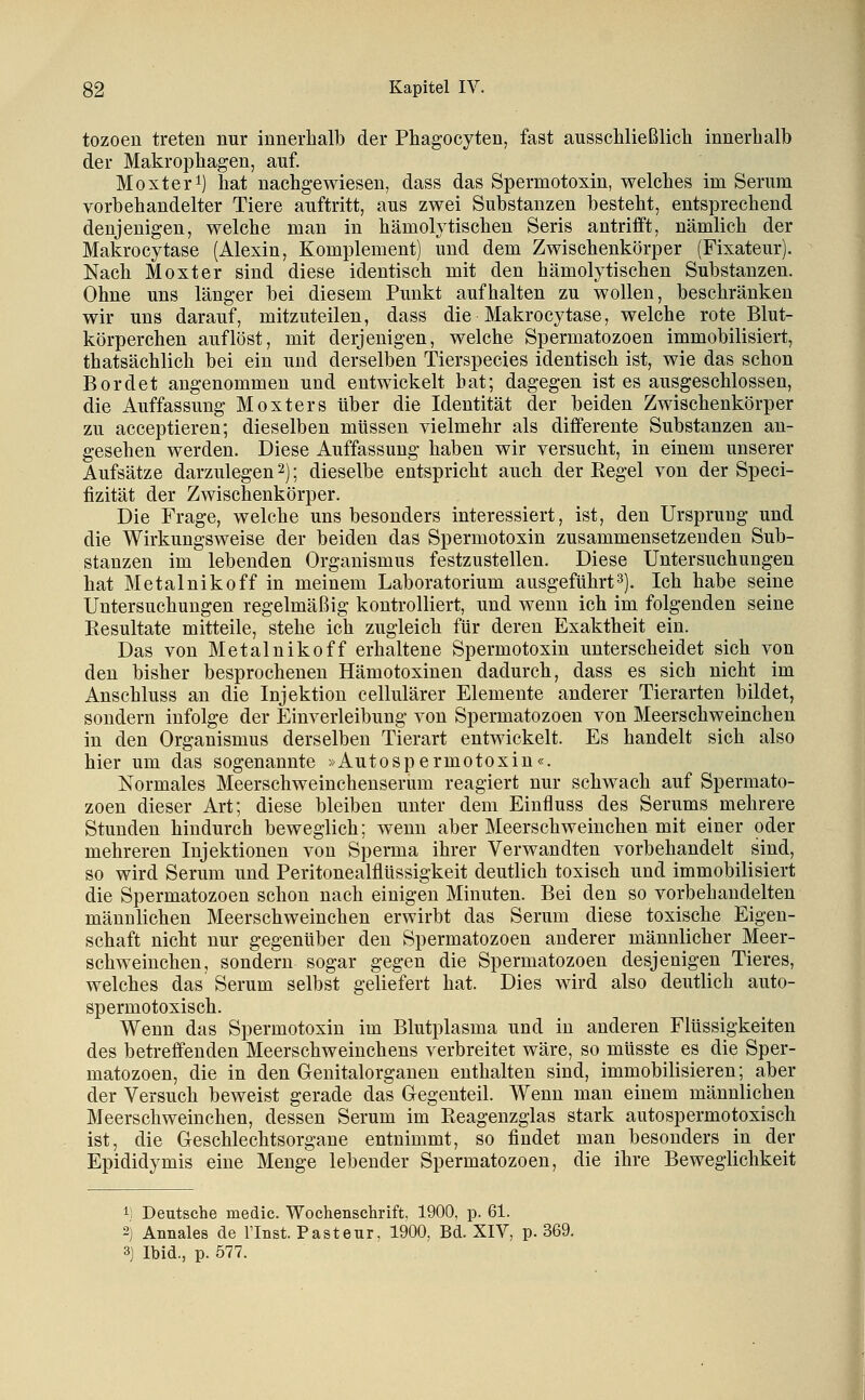 tozoen treten nur innerhalb der Phagocyten, fast ausscliließlich innerhalb der Makrophagen, auf. Höxter 1] hat nachgewiesen, dass das Spermotoxin, welches im Serum vorbehandelter Tiere auftritt, aus zwei Substanzen besteht, entsprechend denjenigen, welche mau in hämolytischen Seris antrifft, nämlich der Makrocytase {Alexin, Komplement) und dem Zwischenkörper (Fixateur). Nach Höxter sind diese identisch mit den hämolytischen Substanzen. Ohne uns länger bei diesem Punkt aufhalten zu wollen, beschränken wir uns darauf, mitzuteilen, dass die Hakrocytase, welche rote Blut- körperchen auflöst, mit derjenigen, welche Spermatozoen immobilisiert, thatsächlich bei ein und derselben Tierspecies identisch ist, wie das schon Bordet angenommen und entwickelt hat; dagegen ist es ausgeschlossen, die Auffassung Höxters über die Identität der beiden Zwischenkörper zu acceptieren; dieselben müssen vielmehr als differente Substanzen an- gesehen werden. Diese Auffassung haben wir versucht, in einem unserer Aufsätze darzulegen 2); dieselbe entspricht auch der Regel von der Speci- fizität der Zwischenkörper. Die Frage, welche uns besonders interessiert, ist, den Ursprung und die Wirkungsweise der beiden das Spermotoxin zusammensetzenden Sub- stanzen im lebenden Organismus festzustellen. Diese Untersuchungen hat Hetalnikoff in meinem Laboratorium ausgeführt3). Ich habe seine Untersuchungen regelmäßig kontrolliert, und wenn ich im folgenden seine Resultate mitteile, stehe ich zugleich für deren Exaktheit ein. Das von Hetalnikoff erhaltene Spermotoxin unterscheidet sich von den bisher besprochenen Hämotoxinen dadurch, dass es sich nicht im Anschluss an die Injektion cellulärer Elemente anderer Tierarten bildet, sondern infolge der Einverleibung von Spermatozoen von Heerschweinchen in den Organismus derselben Tierart entwickelt. Es handelt sich also hier um das sogenannte »Autospermotoxin«. Normales Heerschweinchenserum reagiert nur schwach auf Spermato- zoen dieser Art; diese bleiben unter dem Einfluss des Serums mehrere Stunden hindurch beweglich; wenn aber Heerschweinchen mit einer oder mehreren Injektionen von Sperma ihrer Verwandten vorbehandelt sind, so wird Serum und Peritonealflüssigkeit deutlich toxisch und immobilisiert die Spermatozoen schon nach einigen Hinuten. Bei den so vorbehandelten männlichen Heerschweinchen erwirbt das Serum diese toxische Eigen- schaft nicht nur gegenüber den Spermatozoen anderer männlicher Heer- schweinchen, sondern sogar gegen die Spermatozoen desjenigen Tieres, welches das Serum selbst geliefert hat. Dies wird also deutlich auto- spermotoxisch. Wenn das Spermotoxin im Blutplasma und in anderen Flüssigkeiten des betreffenden Heerschweinchens verbreitet wäre, so müsste es die Sper- matozoen, die in den Genitalorganen enthalten sind, immobilisieren; aber der Versuch beweist gerade das Gregenteil. Wenn man einem männlichen Heerschweinchen, dessen Serum im Reagenzglas stark autospermotoxisch ist, die Geschlechtsorgane entnimmt, so findet man besonders in der Epididymis eine Henge lebender Spermatozoen, die ihre Beweglichkeit I 1) Deutsche medic. Wochenschrift, 1900, p. 61. 2) Annales de l'Inst. Pasteur, 1900, Bd. XIV, p. 369. 3) Ibid., p. Ö77.