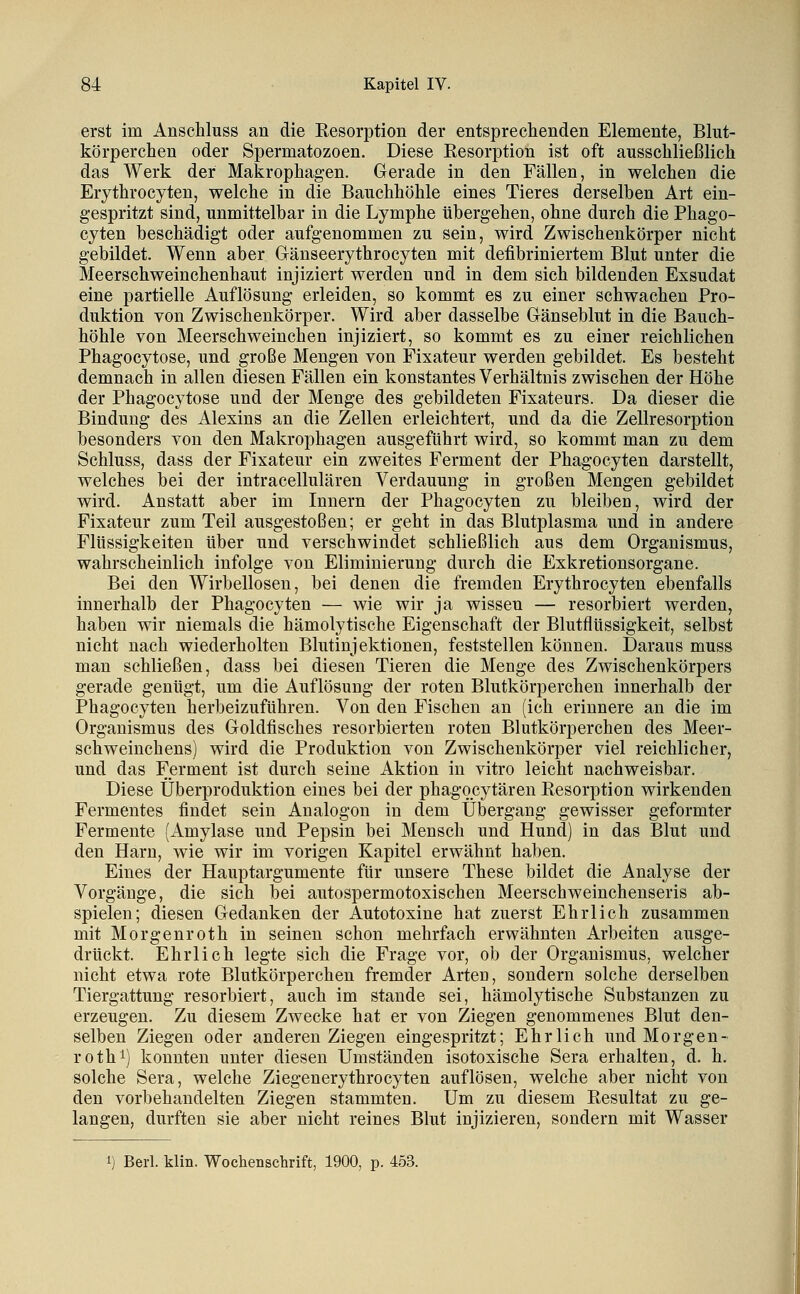 erst im Anschluss an die Eesorption der entspreckenden Elemente, Blut- körperchen oder Spermatozoen. Diese Resorption ist oft ausschließlich das Werk der Makrophagen. Gerade in den Fällen, in welchen die Erythrocyten, welche in die Bauchhöhle eines Tieres derselben Art ein- gespritzt sind, unmittelbar in die Lymphe tibergehen, ohne durch die Phago- cyten beschädigt oder aufgenommen zu sein, wird Zwischenkörper nicht gebildet. Wenn aber Gänseerythrocyten mit defibriniertem Blut unter die Meerschweinchenhaut injiziert werden und in dem sich bildenden Exsudat eine partielle Auflösung erleiden, so kommt es zu einer schwachen Pro- duktion von Zwischenkörper. Wird aber dasselbe Glänseblut in die Bauch- höhle von Meerschweinchen injiziert, so kommt es zu einer reichlichen Phagocytose, und große Mengen von Fixateur werden gebildet. Es besteht demnach in allen diesen Fällen ein konstantes Verhältnis zwischen der Höhe der Phagocytose und der Menge des gebildeten Fixateurs. Da dieser die Bindung des Alexins an die Zellen erleichtert, und da die Zellresorption besonders von den Makrophagen ausgeführt wird, so kommt man zu dem Schluss, dass der Fixateur ein zweites Ferment der Phagocyten darstellt, welches bei der intracellulären Verdauung in großen Mengen gebildet wird. Anstatt aber im Innern der Phagocyten zu bleiben, wird der Fixateur zum Teil ausgestoßen; er geht in das Blutplasma imd in andere Flüssigkeiten über und verschwindet schließlich aus dem Organismus, wahrscheinlich infolge von Eliminierung durch die Exkretionsorgane. Bei den Wirbellosen, bei denen die fremden Erythrocyten ebenfalls innerhalb der Phagocyten — wie wir ja wissen — resorbiert werden, haben wir niemals die hämolytische Eigenschaft der Blutflüssigkeit, selbst nicht nach wiederholten Blutinjektionen, feststellen können. Daraus muss man schließen, dass bei diesen Tieren die Menge des Zwischenkörpers gerade genügt, um die Auflösung der roten Bhitkörperchen innerhalb der Phagocyten herbeizuführen. Von den Fischen an (ich erinnere an die im Organismus des Goldfisches resorbierten roten Blutkörperchen des Meer- schweinchens) wird die Produktion von Zwischenkörper viel reichlicher, und das Ferment ist durch seine Aktion in vitro leicht nachweisbar. Diese Überproduktion eines bei der phagocytären Resorption wirkenden Fermentes findet sein Analogon in dem Übergang gewisser geformter Fermente (Amylase und Pepsin bei Mensch und Hund) in das Blut und den Harn, wie wir im vorigen Kapitel erwähnt haben. Eines der Hauptargumente für unsere These bildet die Analyse der Vorgänge, die sich bei autospermotoxischen Meerschweinchenseris ab- spielen; diesen Gedanken der Autotoxine hat zuerst Ehrlich zusammen mit Morgenroth in seinen schon mehrfach erwähnten Arbeiten ausge- drückt. Ehrlich legte sich die Frage vor, ob der Organismus, welcher nicht etwa rote Blutkörperchen fremder Arten, sondern solche derselben Tiergattung resorbiert, auch im stände sei, hämolytische Substanzen zu erzeugen. Zu diesem Zwecke hat er von Ziegen genommenes Blut den- selben Ziegen oder anderen Ziegen eingespritzt; Ehrlich und Morgen- roth i) konnten unter diesen Umständen isotoxische Sera erhalten, d. h. solche Sera, welche Ziegenerythrocyten auflösen, welche aber nicht von den vorbehandelten Ziegen stammten. Um zu diesem Resultat zu ge- langen, durften sie aber nicht reines Blut injizieren, sondern mit Wasser 1) Berl. klin. Wochenschrift, 1900, p. 453.