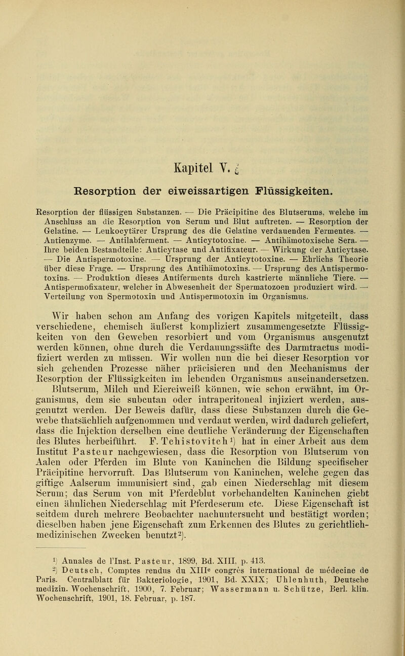 Kapitel Y. ^ Resorption der eiweissartigen Flüssigkeiten. Eesorption der flüssigen Substanzen. — Die Präcipitine des Blutserums, welche im Anschluss an die Resorption von Serum und Blut auftreten. — Resorption der Gelatine. — Leukocytärer Ursprung des die Gelatine verdauenden Fermentes. — Antienzyme. — Antilabferment. — Anticytotoxine. — Antihämotoxische Sera. — Ihre beiden Bestandteile: Anticytase und Antifixateur. — Wirkung der Anticytase. — Die Antispermotoxine. — Ursprung der Anticytotoxine. — Ehrlichs Theorie über diese Frage. — Ursprung des Antihämotoxins. — Ursprung des Antispermo- toxins. — Produktion dieses Antiferments durch kastrierte männliche Tiere. — Antispermofixateur, welcher in Abwesenheit der Spermatozoen produziert wird. —■ Verteilung von Spermotoxin und Antispermotoxin im Organismus. Wir haben schon am Anfang des vorigen Kapitels mitgeteilt, dass verschiedene, chemisch äußerst kompliziert zusammengesetzte Flüssig- keiten von den Geweben resorbiert und vom Organismus ausgenutzt w^erden können, ohne durch die Verdammgssäfte des Darmtractus modi- fiziert v^^erden zu müssen. Wir wollen nun die bei dieser EesoriDtion vor sich gehenden Prozesse näher präcisieren und den Mechanismus der Eesorption der Flüssigkeiten im lebenden Organismus auseinandersetzen. Blutserum, Milch und Eiereiweiß können, wie schon erwähnt, im Or- ganismus, dem sie subcutan oder intraperitoneal injiziert werden, aus- genutzt werden. Der Beweis dafür, dass diese Substanzen durch die Ge- webe thatsächlich aufgenommen und verdaut werden, wird dadurch geliefert, dass die Injektion derselben eine deutliche Veränderung der Eigenschaften des Blutes herbeiführt. F. Tchistovitch^) hat in einer Arbeit aus dem Institut Pasteur nachgewiesen, dass die Eesorption von Blutserum von Aalen oder Pferden im Blute von Kaninchen die Bildung specifischer Präcipitine hervorruft. Das Blutserum von Kaninchen, welche gegen das giftige Aalserum immunisiert sind, gab einen Niederschlag mit diesem Serum; das Serum von mit Pferdeblut vorbehandelten Kaninchen giebt einen ähnlichen Niederschlag mit Pferdeserum etc. Diese Eigenschaft ist seitdem durch mehrere Beobachter nachuntersucht und bestätigt worden; dieselben haben jene Eigenschaft zum Erkennen des Blutes zu gerichtlich- medizinischen Zwecken benutzt^). 1) Annales de linst. Pasteur, 1899, Bd. XIII, p. 413. -) Deutsch, Comptes rendus du Xllle congres international de mödecine de Paris. Centralblatt für Bakteriologie, 1901, Bd. XXIX; Uhlenhuth, Deutsche medizin. Wochenschrift, 1900, 7. Februar; Wassermann u. Schütze, Berl. klin. Wochenschrift, 1901, 18. Februar, p. 187.