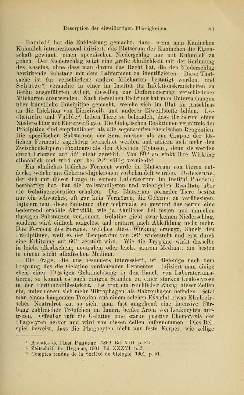 Bordet^) hat die Entdeckung gemacht, dass, wenn man Kaninchen Kuhmilch intraperitoneal injiziert, das Blutserum der Kaninchen die Eigen- schaft gewinnt, einen specifischen Niederschlag nur mit Kulimilch zu geben. Der Niederschlag zeigt eine große Ähnlichkeit mit der Gerinnung des Kaseins, ohne dass man darum das Kecht hat, die den Niederschlag bewirkende Substanz mit dem Labfermeut zu identifizieren. Diese That- sache ist für verschiedene andere Milcharten bestätigt worden, und Schütze 2) versuchte in einer im Institut für Infektionskrankheiten zu Berlin ausgeführten Arbeit, dieselben zur Differenzierung verschiedener Milcharten anzuwenden. Nach derselben Richtung hat man Untersuchungen über künstliche Präcipitine gemacht, welche sich im Blut im Anschluss an die Injektion von Eiereiweiß und anderer Eiweiß Stoffe bilden, Le- clainche und Vallee^) haben Tiere so behandelt, dass ihr Serum einen Niederschlag mit Eiereiweiß gab. Die biologischen Reaktionen vermittels der Präcipitine sind empfindlicher als alle sogenannten chemischen Reagentien. Die specifischen Substanzen der Sera müssen als zur Gruppe der lös- lichen Fermente zugehörig betrachtet werden und nähern sich mehr den Zwischenkörpern (Fixateurs) als den Alexiuen (Cytasen), denn sie werden durch Erhitzen auf 56° nicht zerstört. Von 60° an sinkt ihre Wirkung allmählich und wird erst bei 70° völlig vernichtet. Ein ähnliches lösliches Ferment wurde im Blutserum von Tieren ent- deckt, welche mit Gelatine-Injektionen vorbehandelt wurden. Delezenne, der sich mit dieser Frage in seinem Laboratorium im Institut Pasteur beschäftigt hat, hat die vollständigsten und wichtigsten Resultate über die Gelatineresorption erhalten. Das Blutserum normaler Tiere besitzt nur ein schwaches, oft gar kein Vermögen, die Gelatine zu verflüssigen. Injiziert man diese Substanz aber mehrmals, so gewinnt das Serum eine bedeutend erhöhte Aktivität, wie ja Ahnliches bei festen und manchen flüssigen Substanzen vorkommt. Gelatine giebt zwar keinen Niederschlag, sondern wird einfach aufgelöst und erstarrt nach Abkühlung nicht mehr. Das Ferment des Serums, welches diese Wirkung erzeugt, ähnelt den Präcipitinen, weil es der Temperatur von 56° widersteht und erst durch eine Erhitzung auf 60° zerstört wird. Wie die Trypsine wirkt dasselbe in leicht alkalischem, neutralem oder leicht saurem Medium; am besten in einem leicht alkalischen Medium. Die Frage, die uns besonders interessiert, ist diejenige nach dem Ursprung des die Gelatine verdauenden Fermentes. Injiziert man einige cbcm einer 10 % igen Gelatinelösung in den Bauch von Laboratoriums- tieren, so kommt es nach einigen Stunden zu einer starken Leukocytose in der Peritonealflüssigkeit. Es tritt ein reichlicher Zuzug dieser Zellen ein, unter denen sich mehr Mikrophagen als Makrophagen befinden. Setzt man einem hängenden Tropfen aus einem solchen Exsudat etwas Ehrlich- sches Neutralrot zu, so sieht man fast umgehend eine intensive Fär- bung zahlreicher Tröpfchen im Innern beider Arten von Leukocyten auf- treten. Offenbar ruft die Gelatine eine starke positive Chemotaxis der Phagocyten hervor und wird von diesen Zellen aufgenommen. Dies Bei- spiel beweist, dass die Phagocyten nicht nur feste Körper, wie zellige 1) Annales de l'Inst. Pasteur, 1899, Bd. XIII, p. 240, 2) Zeitschrift für Hygiene, 1901, Bd. XXXVI, p. 5. 3) Comptes rendus de la Societe de biologie, 1901, p. 51.