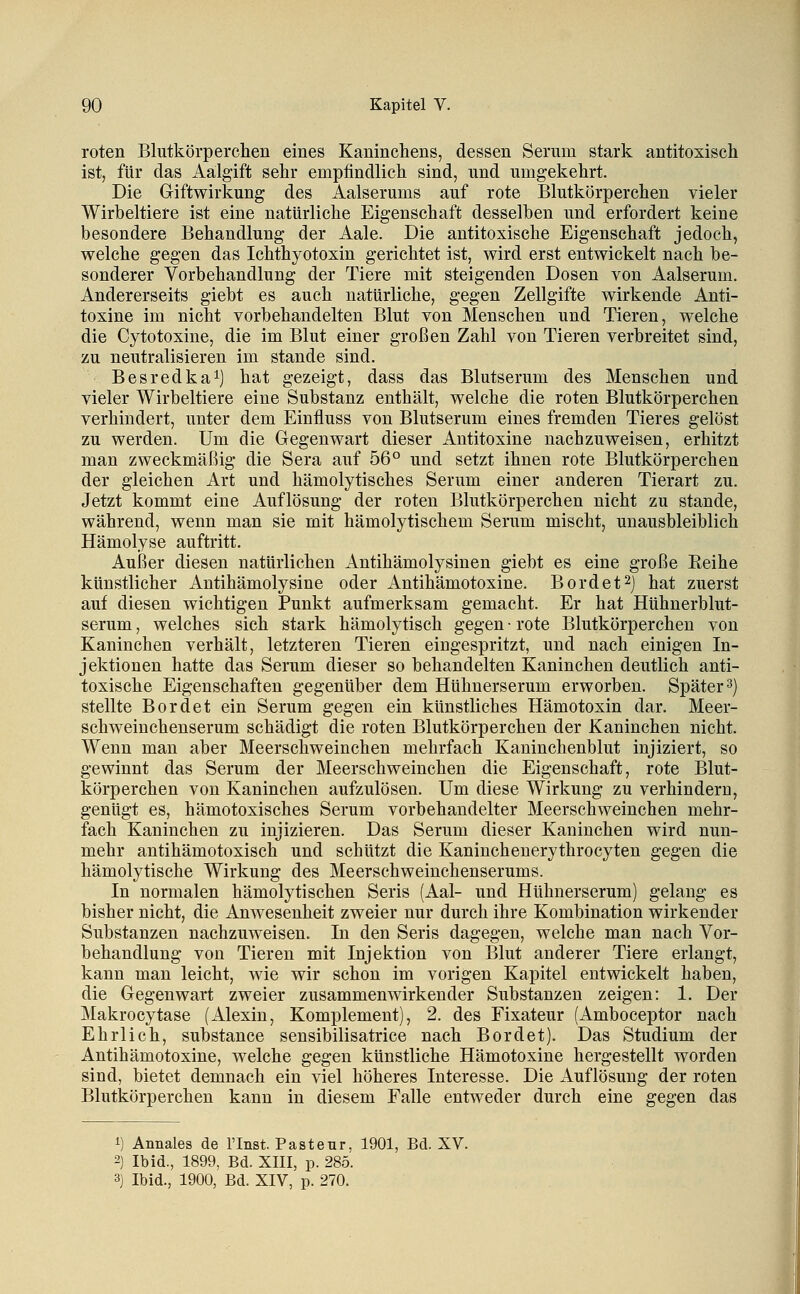 roten Blutkörperchen eines Kaninchens, dessen Serum stark antitoxisch ist, für das Aälgift sehr empfindlich sind, und umgekehrt. Die Giftwirkung des Aalserums auf rote Blutkörperchen vieler Wirbeltiere ist eine natürliche Eigenschaft desselben und erfordert keine besondere Behandlung der Aale. Die antitoxische Eigenschaft jedoch, welche gegen das Ichthyotoxin gerichtet ist, wird erst entwickelt nach be- sonderer Vorbehandlung der Tiere mit steigenden Dosen von Aalserum. Andererseits giebt es auch natürliche, gegen Zellgifte wirkende Anti- toxine im nicht vorbehandelten Blut von Menschen und Tieren, welche die Cytotoxine, die im Blut einer großen Zahl von Tieren verbreitet sind, zu neutralisieren im stände sind. Besredkai) hat gezeigt, dass das Blutserum des Menschen und vieler Wirbeltiere eine Substanz enthält, welche die roten Blutkörperchen verhindert, unter dem Einfluss von Blutserum eines fremden Tieres gelöst zu werden. Um die Gegenwart dieser Antitoxine nachzuweisen, erhitzt man zweckmäßig die Sera auf 56° und setzt ihnen rote Blutkörperchen der gleichen Art und hämolytisches Serum einer anderen Tierart zu. Jetzt kommt eine Auflösung der roten Blutkörperchen nicht zu stände, während, wenn man sie mit hämolytischem Serum mischt, unausbleiblich Hämolyse auftritt. Außer diesen natürlichen Antihämolysinen giebt es eine große Reihe künstlicher Antihämolysine oder Antihämotoxine. Bordet^j hat zuerst auf diesen wichtigen Punkt aufmerksam gemacht. Er hat Hühnerblut- serum , welches sich stark hämolytisch gegen • rote Blutkörperchen von Kaninchen verhält, letzteren Tieren eingespritzt, und nach einigen In- jektionen hatte das Serum dieser so behandelten Kaninchen deutlich anti- toxische Eigenschaften gegenüber dem Hühnerserum erworben. Später 3) stellte Bordet ein Serum gegen ein künstliches Hämotoxin dar. Meer- schweinchenserum schädigt die roten Blutkörperchen der Kaninchen nicht. Wenn man aber Meerschweinchen mehrfach Kaninchenblut injiziert, so gewinnt das Serum der Meerschweinchen die Eigenschaft, rote Blut- körperchen von Kaninchen aufzulösen. Um diese Wirkung zu verhindern, genügt es, hämotoxisches Serum vorbehandelter Meerschweinchen mehr- fach Kaninchen zu injizieren. Das Serum dieser Kaninchen wird nun- mehr antihämotoxisch und schützt die Kanincheuerythrocyten gegen die hämolytische Wirkung des Meerschweinchenserums. In normalen hämolytischen Seris (Aal- und Hühnerserum) gelaug es bisher nicht, die Anwesenheit zweier nur durch ihre Kombination wirkender Substanzen nachzuweisen. In den Seris dagegen, welche man nach Vor- behandlung von Tieren mit Injektion von Blut anderer Tiere erlangt, kann man leicht, wie wir schon im vorigen Kapitel entwickelt haben, die Gegenwart zweier zusammenwirkender Substanzen zeigen: 1. Der Makrocytase (Alexin, Komplement), 2. des Fixateur (Amboceptor nach Ehrlich, substance sensibilisatrice nach Bordet). Das Studium der Antihämotoxine, welche gegen künstliche Hämotoxine hergestellt worden sind, bietet demnach ein viel höheres Interesse. Die Auflösung der roten Blutkörperchen kann in diesem Falle entweder durch eine gegen das 1) Annales de l'Inst. Pasteur, 1901, Bd. XV. 2) Ibid., 1899, Bd. XIII, p. 285. 3) Ibid., 1900, Bd. XIV, p. 270.