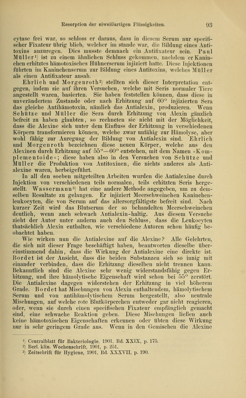 cytase frei war, so schloss er daraus, dass in diesem Seruin nur specifi- scher Fixateur Übrig- blieb, wolclicr iin stände war, die liildung eines Anti- toxins anzuregen. Dies musste demnacli ein Antifixateur sein. Paul Müller 1) ist zu einem älinlichen Schluss gekoinmcD, nachdem er Kanin- chen erhitztes hämotoxisches Hlihnerserum injiziert hatte. Diese Injektionen führten im Kaninchenseruni zur Bildung eines Antitoxins, welches Müller als einen Antifixateur ansah. Ehrlich und Morgenroth^) stellten sich dieser Interpretation ent- gegen, indem sie auf ihren Versuchen, welche mit Seris normaler Tiere angestellt waren, basierten. Sie haben feststellen können, dass diese in unverändertem Zustande oder nach Erhitzung auf 60° injizierten Sera das gleiche Antihämotoxin, nämlich das Antialexin, produzieren. Wenn Schütze und Müller die Sera durch Erhitzung von Alexin gänzlich befreit zu haben glaubten, so rechneten sie nicht mit der Möglichkeit, dass die Alexine sich unter dem Einfluss der Erhitzung in verschiedenen Körpern transformieren können, welche zwar unfähig zur Hämolyse, aber wohl fähig zur Anregung der Bildung von Antialexin sind. Ehrlich und Morgenroth bezeichnen diese neuen Körper, welche aus den Alexinen durch Erhitzung auf 55°—60° entstehen, mit dem Namen »Kom- plementoide«; diese haben also in den Versuchen von Schütze und Müller die Produktion von Antitoxinen, die nichts anderes als Anti- alexine waren, herbeigeführt. In all den soeben mitgeteilten Arbeiten wurden die Antialexine durch Injektion von verschiedenen teils normalen, teils erhitzten Seris herge- stellt. Wassermann^) hat eine andere Methode angegeben, um zu dem- selben Eesultate zu gelangen. Er injiziert Meerschweinchen Kaninchen- leukocyten, die von Serum auf das allersorgfältigste befreit sind. Nach kurzer Zeit wird das Blutserum der so behandelten Meerschweinchen deutlich, wenn auch schwach Antialexin-haltig. Aus diesem Versuche zieht der Autor unter anderm auch den Schluss, dass die Leukocyten thatsächlich Alexin enthalten, wie verschiedene Autoren schon häufig be- obachtet haben. Wie wirken nun die Antialexine auf die Alexine? Alle Gelehrten, die sich mit dieser Frage beschäftigt haben, beantworten dieselbe über- einstimmend dahin, dass die Wirkung der Antialexine eine direkte ist. Bord et ist der Ansicht, dass die beiden Substanzen sich so innig mit einander verbinden, dass die Erhitzung dieselben nicht trennen kann. Bekanntlich sind die Alexine sehr wenig widerstandsfähig gegen Er- hitzung, und ihre hämolytische Eigenschaft wird schon bei 55° zerstört. Die Antialexine dagegen widerstehen der Erhitzung in viel höherem Grade. Bordet hat Mischungen von Alexin enthaltendem, hämolytischem Serum und von antihämolytischem Serum hergestellt, also neutrale Mischungen, auf welche rote Blutkörperchen entweder gar nicht reagieren, oder, wenn sie durch einen specifischen Fixateur empfänglich gemacht sind, eine schwache Reaktion geben. Diese Mischungen ließen auch keine hämotoxischen Eigenschaften erkennen oder übten diese Wirkung nur in sehr geringem Grade aus. Wenn in den Gemischen die Alexine 1) Centralblatt für Bakteriologie, 1901, Bd. XXIX, p. 175. 2) Berl. klin. Wochenschrift, 1901, p. 251. 3) Zeitschrift für Hygiene, 1901, Bd. XXXVII, p. 190.