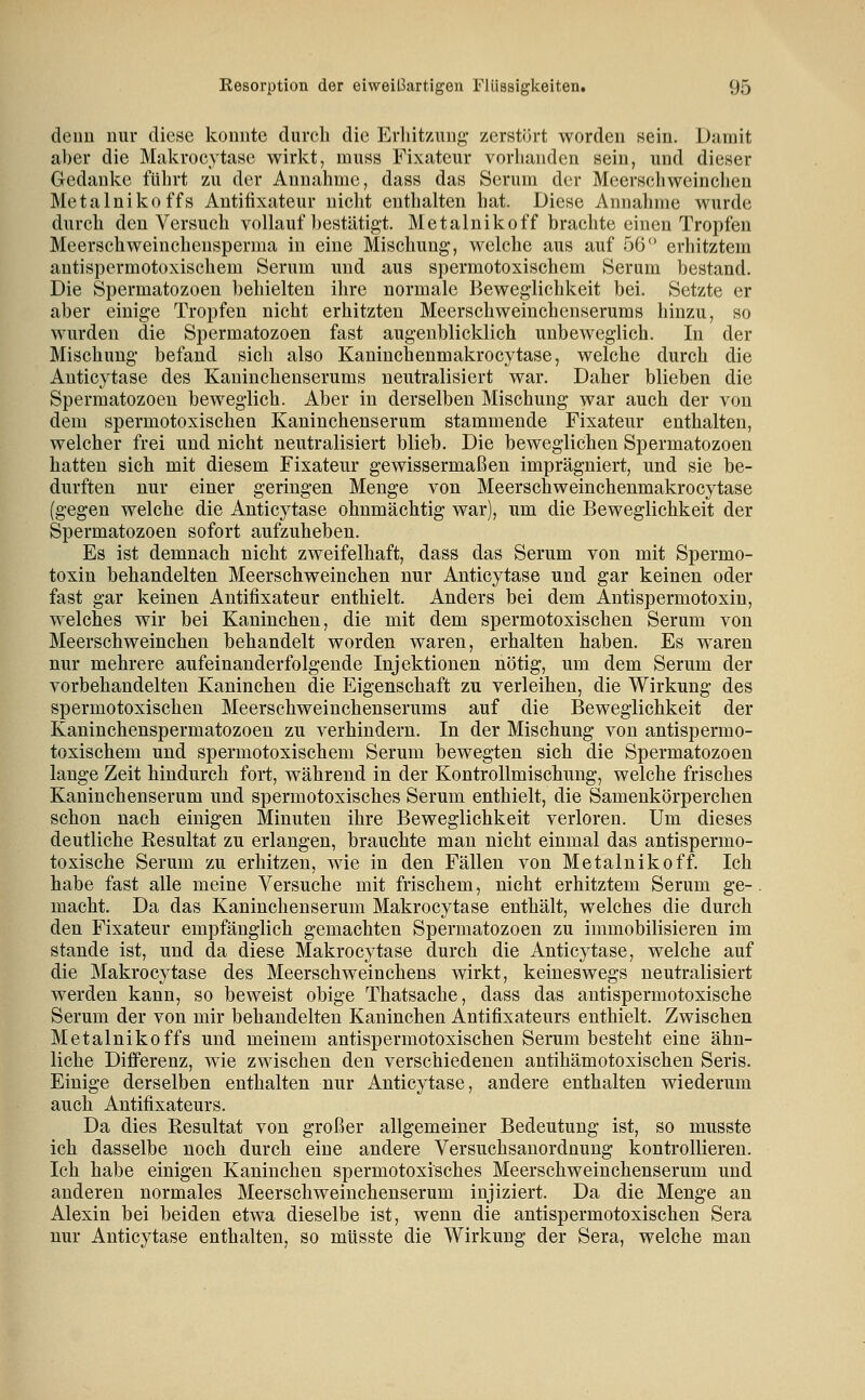 denn nur diese konnte durch die Erhitzung- zerstört worden sein. Damit aber die Makrocytase wirkt, muss Fixateur vorhanden sein, und dieser Gedanke führt zu der Annahme, dass das Serum der Meerschweinchen Metalnikoffs Antifixateur nicht enthalten hat. Diese Annahme wurde durch den Versuch vollauf bestätigt. Metalnikoff brachte einen Tropfen Meerschweinchensperma in eine Mischung, welche aus auf 56 erhitztem antispermotoxischem Serum imd aus spermotoxischem Serum bestand. Die Spermatozoen behielten ihre normale Beweglichkeit bei. Setzte er aber einige Tropfen nicht erhitzten Meerschweinchenserums hinzu, so wurden die Spermatozoen fast augenblicklich unbeweglich. In der Mischung befand sich also Kaninchenmakrocytase, welche durch die Anticytase des Kaninchenserums neutralisiert war. Daher blieben die Spermatozoen beweglich. Aber in derselben Mischung war auch der von dem spermotoxischen Kaninchenserum stammende Fixateur enthalten, welcher frei und nicht neutralisiert blieb. Die beweglichen Spermatozoen hatten sich mit diesem Fixateur gewissermaßen imprägniert, und sie be- durften nur einer geringen Menge von Meerschweinchenmakrocytase (gegen welche die Anticytase ohnmächtig war), um die Beweglichkeit der Spermatozoen sofort aufzuheben. Es ist demnach nicht zweifelhaft, dass das Serum von mit Spermo- toxin behandelten Meerschweinchen nur Anticytase und gar keinen oder fast gar keinen Antifixateur enthielt. Anders bei dem Antispermotoxin, welches wir bei Kaninchen, die mit dem spermotoxischen Serum von Meerschweinchen behandelt worden waren, erhalten haben. Es waren nur mehrere aufeinanderfolgende Injektionen nötig, um dem Serum der vorbehandelten Kaninchen die Eigenschaft zu verleihen, die Wirkung des spermotoxischen Meerschweinchenserums auf die Beweglichkeit der Kaninchenspermatozoen zu verhindern. In der Mischung von antispermo- toxischem und spermotoxischem Serum bewegten sich die Spermatozoen lange Zeit hindurch fort, während in der Kontrollmischung, welche frisches Kaninchenserum und spermotoxisches Serum enthielt, die Samenkörperchen schon nach einigen Minuten ihre Beweglichkeit verloren. Um dieses deutliche Eesultat zu erlangen, brauchte man nicht einmal das antispermo- toxische Serum zu erhitzen, wie in den Fällen von Metalnik off. Ich habe fast alle meine Versuche mit frischem, nicht erhitztem Serum ge-. macht. Da das Kaninchenserum Makrocytase enthält, welches die durch den Fixateur empfänglich gemachten Spermatozoen zu immobilisieren im Stande ist, und da diese Makrocytase durch die Anticytase, welche auf die Makrocytase des Meerschweinchens wirkt, keineswegs neutralisiert werden kann, so beweist obige Thatsache, dass das antispermotoxische Serum der von mir behandelten Kaninchen Antifixateurs enthielt. Zwischen Metalnikoffs und meinem antispermotoxischen Serum besteht eine ähn- liche Differenz, wie zwischen den verschiedenen antihämotoxischen Seris. Einige derselben enthalten nur Anticytase, andere enthalten wiederum auch Antifixateurs. Da dies Eesultat von großer allgemeiner Bedeutung ist, so musste ich dasselbe noch durch eine andere Versuchsanordnung kontrollieren. Ich habe einigen Kaninchen spermotoxisches Meerschweinchenserum und anderen normales Meerschweinchenserum injiziert. Da die Menge an Alexin bei beiden etwa dieselbe ist, wenn die antispermotoxischen Sera nur Anticytase enthalten, so müsste die Wirkung der Sera, welche man