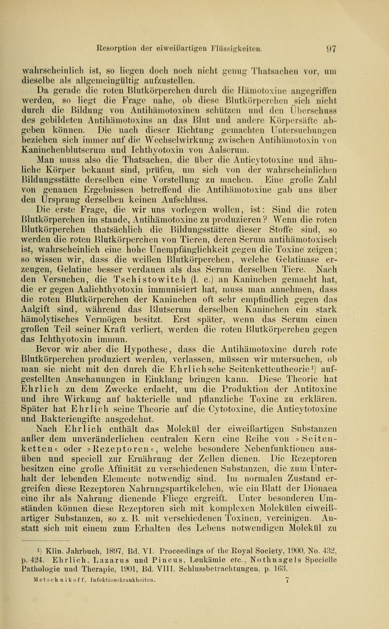 walirsclieiiilicli ist, so liegen docli noch nicht genug Thatsachen vor, um dieselbe als allgemeingültig aufzustellen. Da gerade die roten Blutkör])erchen durch die Hämotoxine angegriffen werden, so liegt die Frage nahe, oh diese Blutkörperchen _Hi(;h nicht durch die Bildung von Antihämotoxinen schützen und den Überschuss des gebildeten Antihämotoxius an das Blut und and(;re Kürpersäfte ab- geben können. Die nach dieser Richtung gemachten Untersuchungen beziehen sich innner auf die Wechselwirkung zwischen Antihämotoxin von Kaninchenblutserum und Ichthyotoxin von Aalserum. Man muss also die Thatsachen, die über die Anticytotoxine und ähn- liche Körper bekannt sind, prüfen, um sich von der wahrscheinlichen Bildungsstätte derselben eine Vorstellung zu machen. Eine große Zahl von genauen Ergebnissen betreifend die Antihämotoxine gab uns über den Ursprung derselben keinen Aufschluss. Die erste Frage, die wir uns vorlegen wollen, ist: Sind die roten Blutkörperchen im stände, Antihämotoxine zu produzieren ? Wenn die roten Blutkörperchen thatsächlich die Bildungsstätte dieser Stoffe sind, so werden die roten Blutkörperchen von Tieren, deren Serum antihämotoxisch ist, wahrscheinlich eine hohe Unempfänglichkeit gegen die Toxine zeigen; so wissen wir, dass die weißen Blutkörperchen, welche Gelatinase er- zeugen, Gelatine besser verdauen als das Serum derselben Tiere. Nach den Versuchen, die Tschistowitch (1. c.) an Kaninchen gemacht hat, die er gegen Aalichthyotoxin immunisiert hat, muss man annehmen, dass die roten Blutkörperchen der Kaninchen oft sehr empfindlich gegen das Aalgift sind, während das Blutserum derselben Kaninchen ein stark hämolytisches Vermögen besitzt. Erst später, wenn das Serum einen großen Teil seiner Kraft verliert, werden die roten Blutkörperchen gegen das Ichthyotoxin immun. Bevor wir aber die Hypothese, dass die Antihämotoxine durch rote Blutkörperchen produziert werden, verlassen, müssen wir untersuchen, ob man sie nicht mit den durch die Ehrlich sehe Seitenkettentheorie^) auf- gestellten Anschauungen in Einklang bringen kann. Diese Theorie hat Ehrlich zu dem Zwecke erdacht, um die Produktion der Antitoxine und ihre Wirkung auf bakterielle und pflanzliche Toxine zu erklären. Später hat Ehrlich seine Theorie auf die Cytotoxine, die Anticytotoxine und Bakteriengifte ausgedehnt. Nach Ehrlich enthält das Molekül der eiweißartigen Substanzen außer dem unveränderlichen centralen Kern eine Reihe von » Seiten- ketten« oder »Rezeptoren«, welche besondere Nebenfunktionen aus- üben und speciell zur Ernährung der Zellen dienen. Die Rezeptoren besitzen eine große Affinität zu verschiedenen Substanzen, die zum Unter- halt der lebenden Elemente notwendig sind. Im normalen Zustand er- greifen diese Rezeptoren Nahrungspartikelchen, wie ein Blatt der Dionaea eine ihr als Nahrung dienende Fliege ergreift. Unter besonderen Um- ständen können diese Rezeptoren sich mit komplexen Molekülen eiweiß- artiger Substanzen, so z. B. mit verschiedenen Toxinen, vereinigen. An- statt sich mit einem zum Erhalten des Lebens notwendigen Molekül zu 1) Klin. Jahrbuch, 1897, Bd. VI. Proceedings of the Royal Society, 1900, No. 432, p. 424. Ehrlich, Lazarus und Pincus, Leukämie etc., Nothnagels Specielle Pathologie und Therapie, 1901, Bd. VIII, Schlussbetraehtiingen, p. 163. Metschnikoff, Infeitionskranklieiten. 7