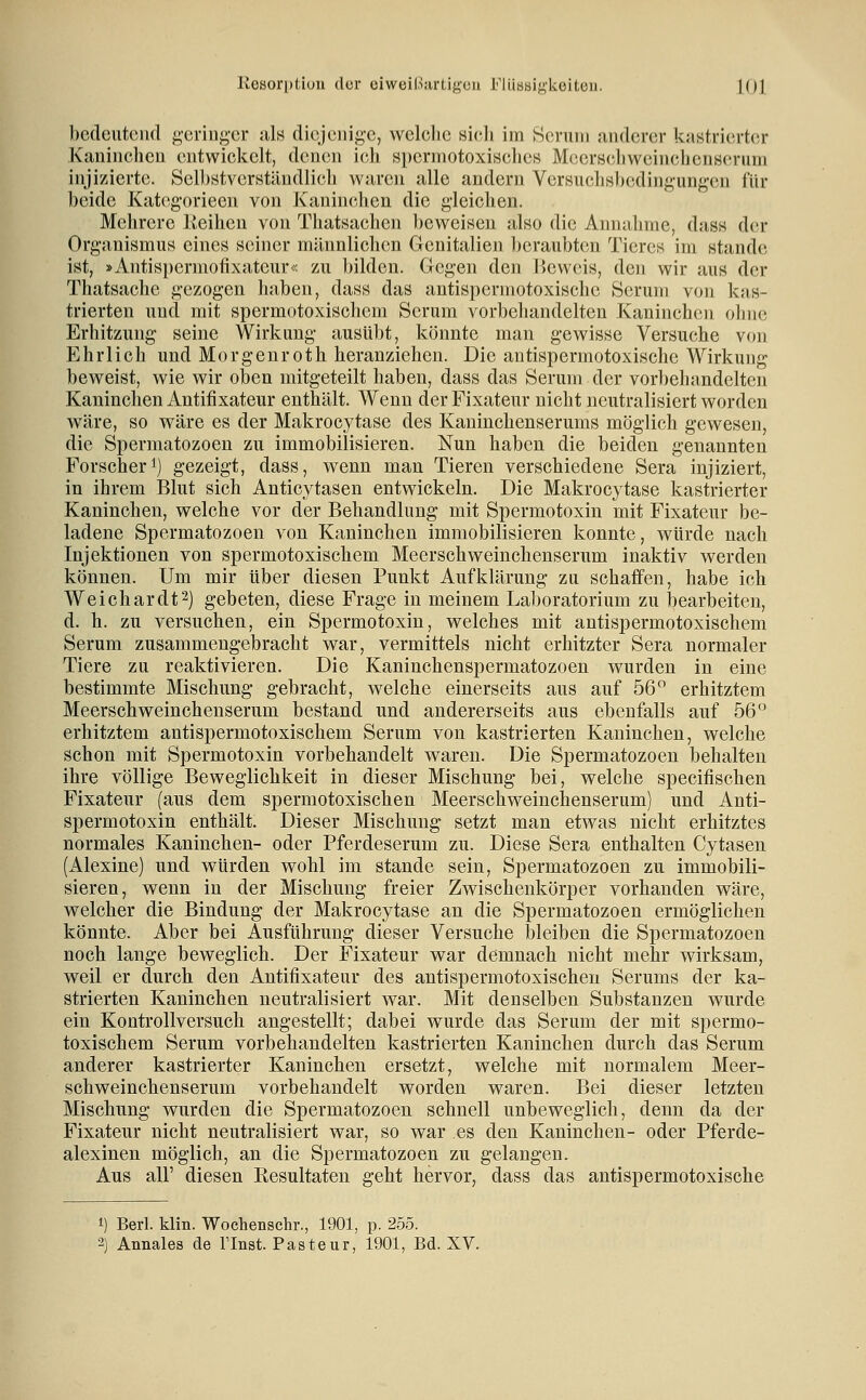 bedeutend geringer als diejenige, welclie sicli im Serum anderer kastrierter Kaninchen entwiclcelt, denen ich spermotoxisches Meers(;liweinchenseruni injizierte. Selbstverständlich waren alle andern Versuchsb(;dingungen für beide Kategorieen von Kaninclien die gleichen. Mehrere Iteihcu von Thatsachen beweisen also die Annalinie, dass der Organismus eines seiner männlichen Genitalien lieraubtcn Tieres im stände ist, »Antisperniofixateiir« zu bilden. Gegen den IJeweis, den wir aus der Thatsache gezogen haben, dass das antispermotoxische Serum von kas- trierten und mit spermotoxischem Serum vorbehandelten Kaninchen ohne Erhitzung seine Wirkung ausübt, könnte man gewisse Versuche von Ehrlieh und Morgenroth heranziehen. Die antispermotoxische Wirkung beweist, wie wir oben mitgeteilt haben, dass das Serum der vorbehandelten Kaninchen Antifixateur enthält. Wenn der Fixateur nicht neutralisiert worden wäre, so wäre es der Makrocytase des Kaninchenserums möglich gewesen, die Spermatozoen zu immobilisieren. Nun haben die beiden genannten Forscher^) gezeigt, dass, wenn man Tieren verschiedene Sera injiziert, in ihrem Blut sich Anticytasen entwickeln. Die Makrocytase kastrierter Kaninchen, welche vor der Behandlung mit Spermotoxin mit Fixateur be- ladene Spermatozoen von Kaninchen immobilisieren konnte, würde nach Injektionen von spermotoxischem Meerschweinchenserum inaktiv werden können. Um mir über diesen Punkt Aufklärung zu schaffen, habe ich Weichardt^) gebeten, diese Frage in meinem Laboratorium zu bearbeiten, d. h. zu versuchen, ein Spermotoxin, welches mit antispermotoxischem Serum zusammengebracht war, vermittels nicht erhitzter Sera normaler Tiere zu reaktivieren. Die Kaninchenspermatozoen wurden in eine bestimmte Mischung gebracht, welche einerseits aus auf 56 erhitztem Meerschweinchenserum bestand und andererseits aus ebenfalls auf 56° erhitztem antispermotoxischem Serum von kastrierten Kaninchen, welche schon mit Spermotoxin vorbehandelt waren. Die Spermatozoen behalten ihre völlige Beweglichkeit in dieser Mischung bei, welche specifischen Fixateur (aus dem spermotoxischen Meerschweinchenserum) und Anti- spermotoxin enthält. Dieser Mischung setzt man etwas nicht erhitztes normales Kaninchen- oder Pferdeserum zu. Diese Sera enthalten Cytasen (Alexine) und würden wohl im Stande sein, Spermatozoen zu immobili- sieren, wenn in der Mischung freier Zwischenkörper vorhanden wäre, welcher die Bindung der Makrocytase an die Spermatozoen ermöglichen könnte. Aber bei Ausführung dieser Versuche bleiben die Spermatozoen noch lange beweglich. Der Fixateur war demnach nicht mehr wirksam, weil er durch den Antifixateur des antispermotoxischeu Serums der ka- strierten Kaninchen neutralisiert war. Mit denselben Substanzen wurde ein Kontrollversuch angestellt; dabei wurde das Serum der mit spermo- toxischem Serum vorbehandelten kastrierten Kaninchen durch das Serum anderer kastrierter Kaninchen ersetzt, welche mit normalem Meer- schweinchenserum vorbehandelt worden waren. Bei dieser letzten Mischung wurden die Spermatozoen schnell unbeweglich, denn da der Fixateur nicht neutralisiert war, so war es den Kaninchen- oder Pferde- alexinen möglich, an die Spermatozoen zu gelangen. Aus all' diesen Resultaten geht hervor, dass das antispermotoxische 1) Berl. klin. Wochenschr., 1901, p. 255.