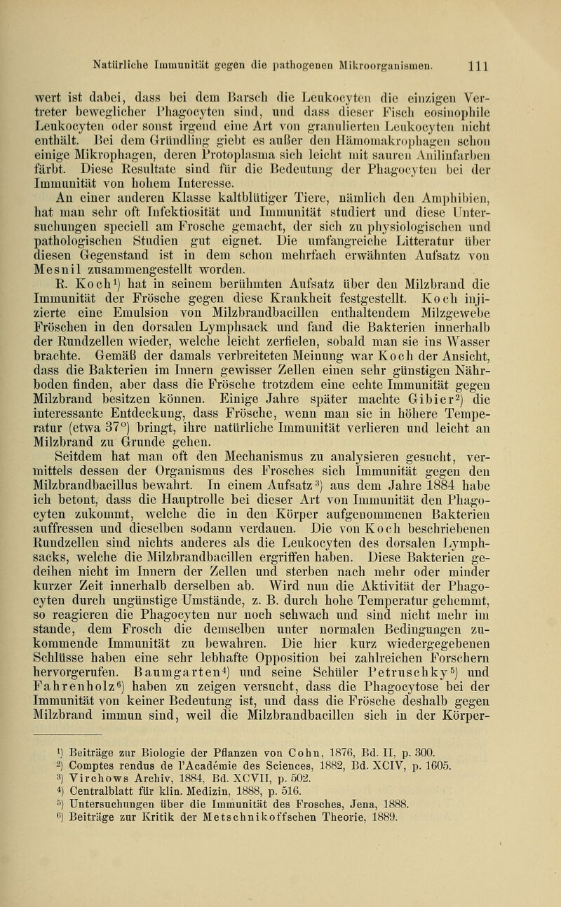 wert ist dabei, dass bei dem Barsch die Leukocytcii die ciii/igen Ver- treter beweglicher rhagocyteii sind, und dass dieser Fiscli eosinophile Leukocyten oder sonst irgend eine Art von granulierten Leukocyten nicht enthält. Bei dem Gründling giel)t es außer den llämomakrophagen schon einige Mikrophagen, deren Protoplasma sich leicht mit sauren Anilinfarben färbt. Diese Resultate sind für die Bedeutung der Phagocyten bei der Immunität von hohem Interesse. An einer anderen Klasse kaltblütiger Tiere, nämlich den Amphibien, hat man sehr oft Infektiosität und Immunität studiert und diese Unter- suchungen speciell am Frosche gemacht, der sich zu physiologischen und pathologischen Studien gut eignet. Die umfangreiche Litteratur über diesen Gegenstand ist in dem schon mehrfach erwähnten Aufsatz von Mesnil zusammengestellt worden. R. Kochi) hat in seinem berühmten Aufsatz über den Milzbrand die Immunität der Frösche gegen diese Krankheit festgestellt. Koch inji- zierte eine Emulsion von Milzbrandbacillen enthaltendem Milzgewebe Fröschen in den dorsalen Lymphsack und fand die Bakterien innerhalb der Rundzellen wieder, welche leicht zerfielen, sobald man sie ins Wasser brachte. Gemäß der damals verbreiteten Meinung war Koch der Ansicht, dass die Bakterien im Innern gewisser Zellen einen sehr günstigen Nähr- boden finden, aber dass die Frösche trotzdem eine echte Immunität gegen Milzbrand besitzen können. Einige Jahre später machte Gibier^) die interessante Entdeckung, dass Frösche, wenn man sie in höhere Tempe- ratur (etwa 37°) bringt, ihre natürliche Immunität verlieren und leicht an Milzbrand zu Grunde gehen. Seitdem hat man oft den Mechanismus zu analysieren gesucht, ver- mittels dessen der Organismus des Frosches sich Immunität gegen den Milzbrandbacillus bewahrt. In einem Aufsatz ^) aus dem Jahre 1884 habe ich betont, dass die Hauptrolle bei dieser Art von Immunität den Phago- cyten zukommt, welche die in den Körper aufgenommenen Bakterien auffressen und dieselben sodann verdauen. Die von Koch beschriebenen Rundzellen sind nichts anderes als die Leukocyten des dorsalen Lymph- sacks, welche die Milzbrandbacillen ergriifen haben. Diese Bakterien ge- deihen nicht im Innern der Zellen und sterben nach mehr oder minder kurzer Zeit innerhalb derselben ab. Wird nun die Aktivität der Phago- cyten durch ungünstige Umstände, z. B. durch hohe Temperatur gehemmt, so reagieren die Phagocyten nur noch schwach und sind nicht mehr im Stande, dem Frosch die demselben unter normalen Bedingungen zu- kommende Immunität zu bewahren. Die hier kurz wiedergegebenen Schlüsse haben eine sehr lebhafte Opposition bei zahlreichen Forschern hervorgerufen. Baumgarten^) und seine Schüler Petruschky^) und Fahrenholz6) haben zu zeigen versucht, dass die Phagocytose bei der Immunität von keiner Bedeutung ist, und dass die Frösche deshalb gegen Milzbrand immun sind, weil die Milzbrandbacillen sich in der Körper- 1) Beiträge zur Biologie der Pflanzen von Cohn, 1876, Bd. II, p. 300. 2) Comptes rendus de l'Academie des Sciences, 1882, Bd. XCIV, p. 1605. 3) Virchows Archiv, 1884, Bd. XCVII, p. 502. 4) Centralblatt für klin. Medizin, 1888, p. 516. 5) Untersuchungen über die Immunität des Frosches, Jena, ^) Beiträge zur Kritik der Metschnikoffschen Theorie, 1889.