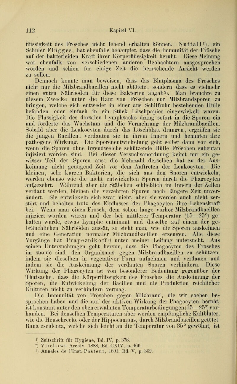 flüssigkeit des Frosches nicht lebend erhalten können. NuttalU), ein Schuler Flügges, hat ebenfalls behauptet, dass die Immunität der Frösche auf der baktericiden Kraft ihrer Körperflüssigkeit beruht. Diese Meinung war ebenfalls von verschiedenen anderen Beobachtern ausgesprochen worden und schien für einige Zeit die herrschende Ansicht werden zu sollen. Dennoch konnte man beweisen, dass das Blutplasma des Frosches nicht nur die Milzbrandbacillen nicht abtötete, sondern dass es vielmehr einen guten Nährboden für diese Bakterien abgab 2). Man brauchte zu diesem Zwecke unter die Haut von Fröschen nur Milzbrandsporen zu bringen, welche sich entweder in einer aus Schilfrohr bestehenden Hülle befanden oder einfach in ein Stück Löschpapier eingewickelt waren. Die Flüssigkeit des dorsalen Lymphsacks drang sofort in die Sporen ein und förderte das Wachstum und die Vermehrung der Milzbrandbacillen. Sobald aber die Leukocyten durch das Löschblatt drangen, ergriifen sie die jungen Bacillen, verdauten sie in ihrem Innern und hemmten ihre pathogene Wirkung. Die Sporenentwickelung geht selbst dann vor sich, wenn die Sporen ohne irgendwelche schützende Hülle Fröschen subcutan injiziert worden sind. Bei dieser Versuchsanordnung keimt nur ein ge- wisser Teil der Sporen aus; die Mehrzahl derselben hat zu der Aus- keimung nicht genügend Zeit vor dem Auftreten der Leukocyten. Die kleinen, sehr kurzen Bakterien, die sich aus den Sporen entwickeln, werden ebenso wie die nicht entwickelten Sporen durch die Phagocyten aufgezehrt. Während aber die Stäbchen schließlich im Innern der Zellen verdaut werden, bleiben die verzehrten Sporen noch längere Zeit unver- ändert. Sie entwickeln sich zwar nicht, aber sie werden auch nicht zer- stört und behalten trotz des Einflusses der Phagocyten ihre Lebenskraft bei. Wenn man einen Frosch, dem schon lauge vorher Milzbrandbacillen injiziert Avorden waren und der bei mittlerer Temperatur [15—25°) ge- halten wurde, etwas Lymphe entnimmt und dieselbe auf einem der ge- bräuchlichen Nährböden aussät, so sieht man, wie die Sporen auskeimen und eine Gleneration normaler Milzbrandbacillen erzeugen. Alle diese Vorgänge hat Trapeznikoff^) unter meiner Leitung untersucht. Aus seinen Untersuchungen geht hervor, dass die Phagocyten des Frosches im Stande sind, den Organismus gegen Milzbrandbacillen zu schützen, indem sie dieselben in vegetativer Form aufnehmen und verdauen und indem sie die Auskeimung der verdauten Sporen verhindern. Diese Wirkung der Phagocyten ist von besonderer Bedeutung gegenüber der Thatsache, dass die Körperflüssigkeit des Frosches die Auskeimung der Sporen, die Entwickeliing der Bacillen und die Produktion reichlicher Kulturen nicht zu verhindern vermag. Die Immunität von Fröschen gegen Milzbrand, die wir soeben be- sprochen haben und die auf der aktiven Wirkung der Phagocyten beruht, ist konstant unter den oben erwähnten Temperaturbedingungen (15^—25°) vor- handen. Bei denselben Temperaturen aber werden empfängliche Kaltblüter, wie die Heuschrecke oder der Hippocampus, durch Milzbrandbacillen getötet. Rana esculenta, welche sich leicht an die Temperatur von 35° gewöhnt, ist 1) Zeitschrift für Hygiene, Bd. IV, p. 378. 2) Virchows Archiv. 1888, Bd. CXIV, p. 466.