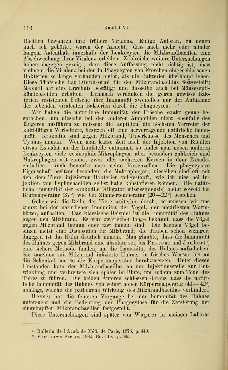 Bacillen bewahren ihre frühere Virulenz, Einige Autoren, zu denen auch ich gehörte, waren der Ansicht, dass nach mehr oder minder langem Aufenthalt innerhalb der Leukocyten die Milzbrandbacillen eine Abschwächung ihrer Virulenz erleiden. Zahlreiche weitere Untersuchungen haben dagegen gezeigt, dass diese Auffassung nicht richtig ist, dass vielmehr die Virulenz bei den in Phagocyten von Fröschen eingeschlossenen Bakterien so lange vorhanden bleibt, als die Bakterien überhaupt leben. Diese Thatsache hat Dieudonne für den Milzbrandbacillus festgestellt; Mesnil hat dies Ergebnis bestätigt und dasselbe auch bei Mäusesepti- kämiebacillen erhalten. Demnach verdanken die gegen gewisse Bak- terien resistenten Frösche ihre Immunität zweifellos nur der Aufnahme der lebenden virulenten Bakterien durch die Phagocyten. Wir haben die natürliche Immunität der Frösche exakt genug be- sprochen, um dieselbe bei den anderen Amphibien nicht ebenfalls des längeren ausführen zu müssen; die Reptilien, die höchsten Vertreter der kaltblütigen Wirbeltiere, besitzen oft eine hervorragende natürliche Immu- nität. Krokodile sind gegen Milzbrand, Tuberkulose des Menschen und Typhus immun. Wenn man kurze Zeit nach der Injektion von Bacillen etwas Exsudat an der Impfstelle entnimmt, so findet man neben anderen Leukocyten viele eosinophile Mikrophagen, aber besonders zahlreich sind Makrophagen mit einem, zwei oder mehreren Kernen in dem Exsudat enthalten. Auch bemerkt man echte Riesenzellen. Die phagocytäre Eigenschaft besitzen besonders die Makrophagen; dieselben sind oft mit den dem Tiere injizierten Bakterien vollgestopft, wie ich dies bei In- jektion von Typhusbacillen selbst habe konstatieren können. Die natür- liche Immunität der Krokodile (Alligator mississipiensis) bleibt sowohl bei Bruttemperatur (37°) wie bei Zimmertemperatur (20—22°) bestehen. Gehen wir die Reihe der Tiere weiterhin durch, so müssen wir uns zuerst bei der natürlichen Immunität der Vögel, der niedrigsten Warm- blüter, aufhalten. Das klassische Beispiel ist die Immunität des Huhnes gegen den Milzbrand. Es war zwar schon lange bekannt, dass die Vögel gegen Milzbrand immun oder fast immun sind. Die kleinen Vögel be- sitzen meist eine Disposition für Milzbrand; die Tauben schon weniger; dagegen ist das Huhn deutlich immun. Man glaubte, dass die Immunität des Huhnes gegen Milzbrand eine absolute sei, bis Pasteur und Joubert^) eine sichere Methode fanden, um die Immunität des Huhnes aufzuheben. Sie tauchten mit Milzbrand infizierte Hühner in frisches Wasser bis an die Schenkel, um so die Körpertemperatur herabzusetzen. Unter diesen Umständen kam der Milzbrandbacillus an der Injektionsstelle zur Ent- wicklung und verbreitete sich später im Blute, um sodann zum Tode des Tieres zu führen. Die beiden Autoren schlössen daraus, dass die natür- liche Immunität des Huhnes von seiner hohen Körpertemperatur (41 — 42°) abhängt, welche die pathogene Wirkung des Milzbrandbacillus verhindert. Hess 2) hat die feineren Vorgänge bei der Immunität des Huhnes untersucht und die Bedeutung der Phagocytose für die Zerstörung der eingeimpften Milzbrandbacillen festgestellt. Diese Untersuchungen sind später von Wagner in meinem Labora- 1) Bulletin de l'Acad. de Med. de Paris, 1878, p. 440. 2) Virchows Archiv, 1887, Bd. CIX, p. 365.