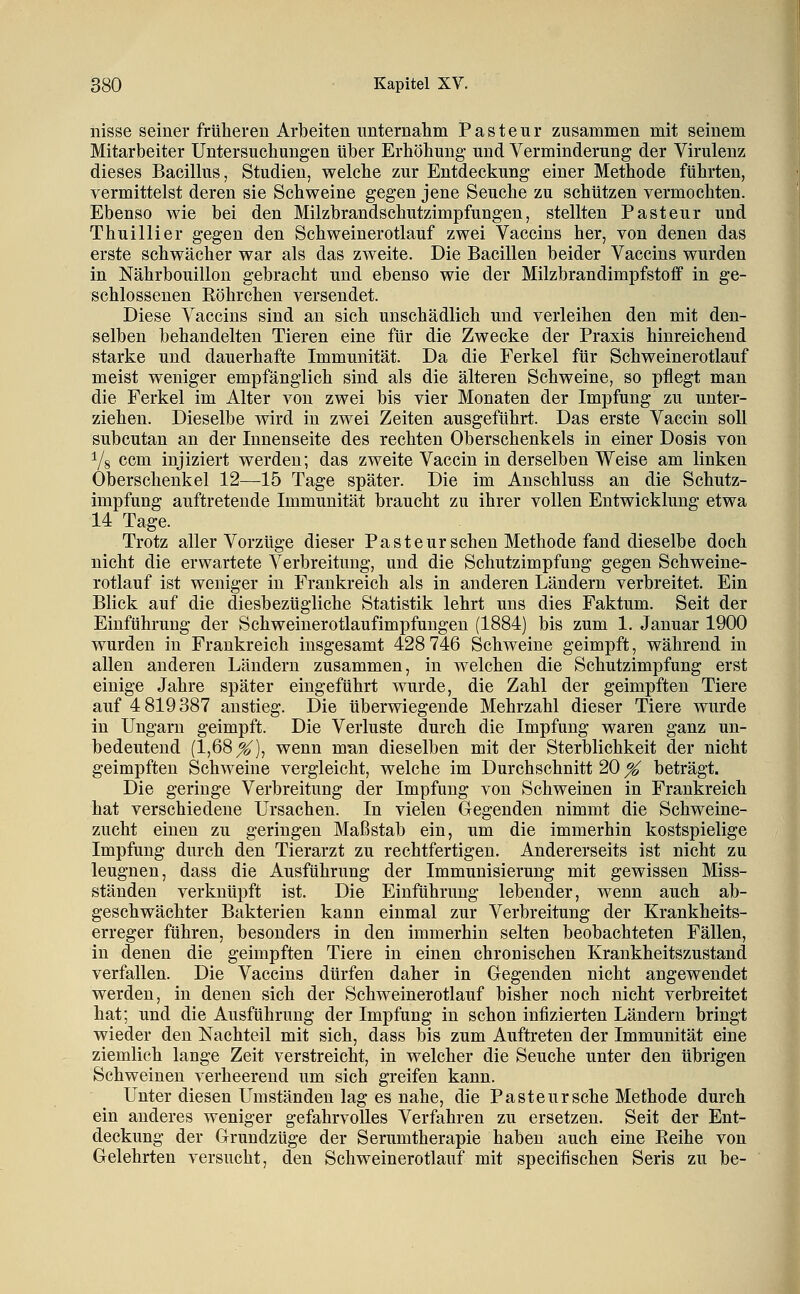 nisse seiner früheren Arbeiten unternahm P a s t e u r zusammen mit seinem Mitarbeiter Untersuchungen über Erhöhung- und Verminderung der Virulenz dieses Bacilhis, Studien, welche zur Entdeckung einer Methode führten, vermittelst deren sie Schweine gegen jene Seuche zu schützen vermochten. Ebenso wie bei den Milzbrandschutzimpfungen, stellten Pasteur und Thuillier gegen den Schweinerotlauf zwei Vaccins her, von denen das erste schwächer war als das zweite. Die Bacillen beider Vaccins wurden in Nährbouillon gebracht und ebenso wie der Milzbrandimpfstoff in ge- schlossenen Eöhrchen versendet. Diese Vaccins sind an sich unschädlich und verleihen den mit den- selben behandelten Tieren eine für die Zwecke der Praxis hinreichend starke und dauerhafte Immunität. Da die Ferkel für Schweinerotlauf meist weniger empfänglich sind als die älteren Schweine, so pflegt man die Ferkel im Alter von zwei bis vier Monaten der Impfung zu unter- ziehen. Dieselbe wird in zwei Zeiten ausgeführt. Das erste Vaccin soll subcutan an der Innenseite des rechten Oberschenkels in einer Dosis von Vs ccm injiziert werden; das zweite Vaccin in derselben Weise am linken Oberschenkel 12—^15 Tage später. Die im Anschluss an die Schutz- impfung auftretende Immunität braucht zu ihrer vollen Entwicklung etwa 14 Tage. Trotz aller Vorzüge dieser Paste urschen Methode fand dieselbe doch nicht die erwartete Verbreitung, und die Schutzimpfung gegen Schweine- rotlauf ist weniger in Frankreich als in anderen Ländern verbreitet. Ein Blick auf die diesbezügliche Statistik lehrt uns dies Faktum. Seit der Einführung der Schweinerotlaufimpfuugen (1884) bis zum 1. Januar 1900 wurden in Frankreich insgesamt 428 746 Schweine geimpft, während in allen anderen Ländern zusammen, in welchen die Schutzimpfung erst einige Jahre später eingeführt wurde, die Zahl der geimpften Tiere auf 4 819387 anstieg. Die tiberwiegende Mehrzahl dieser Tiere wurde in Ungarn geimpft. Die Verluste durch die Impfung waren ganz un- bedeutend (1,68^), wenn man dieselben mit der Sterblichkeit der nicht geimpften Schweine vergleicht, welche im Durchschnitt 20 % beträgt. Die geringe Verbreitung der Impfung von Schweinen in Frankreich hat verschiedene Ursachen. In vielen Gegenden nimmt die Schweine- zucht einen zu geringen Maßstab ein, um die immerhin kostspielige Impfung durch den Tierarzt zu rechtfertigen. Andererseits ist nicht zu leugnen, dass die Ausführung der Immunisierung mit gewissen Miss- ständen verknüpft ist. Die Einführung lebender, wenn auch ab- geschwächter Bakterien kann einmal zur Verbreitung der Krankheits- erreger führen, besonders in den immerhin selten beobachteten Fällen, in denen die geimpften Tiere in einen chronischen Krankheitszustand verfallen. Die Vaccins dürfen daher in Gegenden nicht angewendet werden, in denen sich der Schweinerotlauf bisher noch nicht verbreitet hat; und die Ausführung der Impfung in schon infizierten Ländern bringt wieder den Nachteil mit sich, dass bis zum Auftreten der Immunität eine ziemlich lange Zeit verstreicht, in welcher die Seuche unter den übrigen Schweinen verheerend um sich greifen kann. Unter diesen Umständen lag es nahe, die Pasteur sehe Methode durch ein anderes weniger gefahrvolles Verfahren zu ersetzen. Seit der Ent- deckung der Grundzüge der Serumtherapie haben auch eine Reihe von Gelehrten versucht, den Schweinerotlauf mit specifischen Seris zu be-