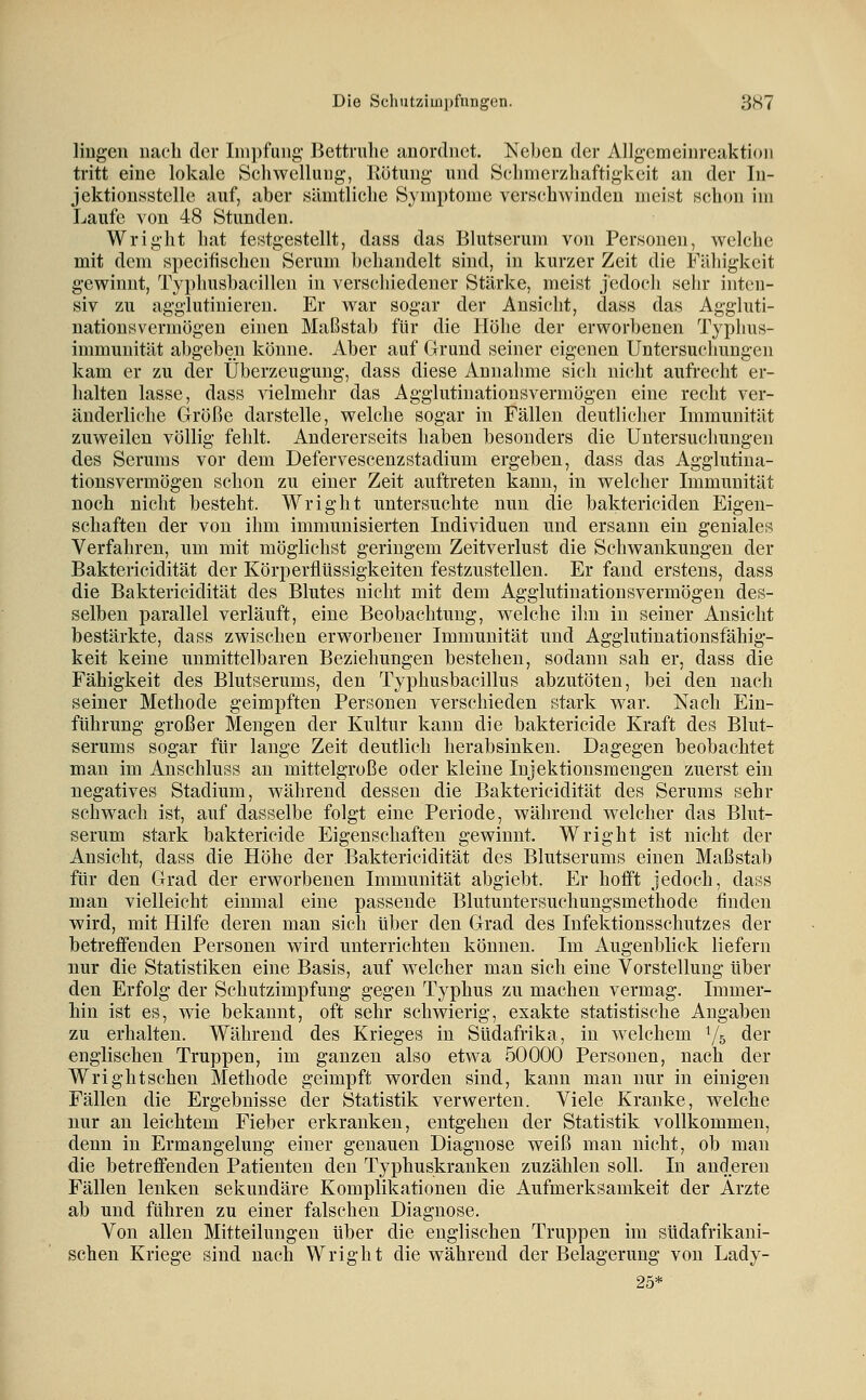 liugen nach der Impfung Bettruhe anordnet. Neben der Allg-cmeinreaktion tritt eine lokale Schwellung, Eötung und Schmerzhaftigkeit an der In- jektionsstelle auf, aber sämtliche Symptome verschwinden meist schon im Laufe von 48 Stunden. Wright hat festgestellt, dass das Blutserum von Personen, welche mit dem specifischen Serum behandelt sind, in kurzer Zeit die Fähigkeit gewinnt, Typhusbacillen in verschiedener Stärke, meist jedoch sehr inten- siv zu agglutinieren. Er war sogar der Ansicht, dass das Aggluti- nationsvermögen einen Maßstab für die Höhe der erworbenen Typhus- immunität abgeben könne. Aber auf Grund seiner eigenen Untersuchungen kam er zu der Überzeugung, dass diese Annahme sich nicht aufrecht er- halten lasse, dass Adelmehr das Agglutiuationsvermögen eine recht ver- änderliche Größe darstelle, welche sogar in Fällen deutlicher Immunität zuweilen völlig fehlt. Andererseits haben besonders die Untersuchungen des Serums vor dem Defervescenzstadium ergeben, dass das Agglutina- tiousvermögen schon zu einer Zeit auftreten kann, in welcher Immunität noch nicht besteht. Wright untersuchte nun die baktericiden Eigen- schaften der von ihm immunisierten Individuen und ersann ein geniales Verfahren, um mit möglichst geringem Zeitverlust die Schwankungen der Baktericidität der Körperflüssigkeiteu festzustellen. Er fand erstens, dass die Baktericidität des Blutes nicht mit dem Agglutiuationsvermögen des- selben parallel verläuft, eine Beobachtung, welche ihn in seiner Ansicht bestärkte, dass zwischen erworbener Immunität und Agglutinationsfähig- keit keine unmittelbaren Beziehungen bestehen, sodann sah er, dass die Fähigkeit des Blutserums, den Typhusbacillus abzutöten, bei den nach seiner Methode geimpften Personen verschieden stark war. Nach Ein- führung großer Mengen der Kultur kann die bakterieide Kraft des Blut- serums sogar für lange Zeit deutlich herabsinken. Dagegen beobachtet man im Anschluss an mittelgroße oder kleine Injektionsmengen zuerst ein negatives Stadium, während dessen die Baktericidität des Serums sehr schwach ist, auf dasselbe folgt eine Periode, während welcher das Blut- serum stark bakterieide Eigenschaften gewinnt. Wright ist nicht der Ansicht, dass die Höhe der Baktericidität des Blutserums einen Maßstab für den Grad der erworbenen Immunität abgiebt. Er hofft jedoch, dass man vielleicht einmal eine passende Blutuntersuchungsmethode finden wird, mit Hilfe deren man sich über den Grad des Infektionsschutzes der betreffenden Personen wird unterrichten können. Im Augenblick liefern nur die Statistiken eine Basis, auf welcher man sich eine Vorstellung über den Erfolg der Schutzimpfung gegen Typhus zu machen vermag. Immer- hin ist es, wie bekannt, oft sehr schwierig, exakte statistische Angaben zu erhalten. Während des Krieges in Südafrika, in welchem Y5 der englischen Truppen, im ganzen also etwa 50000 Personen, nach der Wright sehen Methode geimpft worden sind, kann man nur in einigen Fällen die Ergebnisse der Statistik verwerten. Viele Kranke, welche nur an leichtem Fieber erkranken, entgehen der Statistik vollkommen, denn in Ermangelung einer genauen Diagnose weiß man nicht, ob man die betreffenden Patienten den Typhuskranken zuzählen soll. In anderen Fällen lenken sekundäre Komplikationen die Aufmerksamkeit der Arzte ab und führen zu einer falschen Diagnose. Von allen Mitteilungen über die englischen Truppen im südafrikani- schen Kriege sind nach Wright die während der Belagerung von Lady- 25*