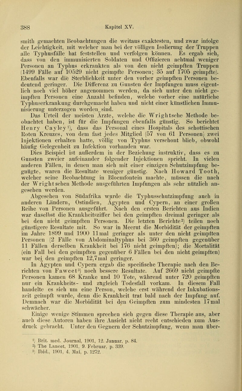 smitli gemachten Beobachtungen die weitaus exaktesten, und zwar infolge der Leichtigkeit, mit welcher man bei der völligen Isolierung der Truppen alle Typhusfälle hat feststellen und verfolgen können. Es ergab sich, dass von den immunisierten Soldaten und Offizieren achtmal weniger Personen an Typhus erkrankten als von den nicht geimpften Truppen (1499 Fälle auf 10529 nicht geimpfte Personen; 35 auf 1705 geimpfte). Ebenfalls war die Sterblichkeit unter den vorher geimpften Personen be- deutend geringer. Die Differenz zu Gunsten der Impfungen muss eigent- lich noch viel höher angenommen werden, da sich unter den nicht ge- impften Personen eine Anzahl befinden, welche vorher eine natürliche Typhuserkrankung durchgemacht haben und nicht einer künstlichen Immu- nisierung unterzogen worden.sind. Das Urteil der meisten Ärzte, welche die Wrightsche Methode be- obachtet haben, ist für die Impfungen ebenfalls günstig. So berichtet Henry Cayley^), dass das Personal eines Hospitals des schottischen Roten Kreuzes, von dem fast jedes Mitglied (57 von 61 Personen) zwei Injektionen erhalten hatte, völlig von Typhus verschont blieb, obwohl häufig G-elegenheit zu Infektion vorhanden war. Dies Beispiel ist außerdem in der Beziehung instruktiv, dass es zu Gunsten zweier aufeinander folgender Injektionen spricht. In vielen anderen Fällen, in denen man sich mit einer einzigen Schutzimpfung be- gnügte, waren die Resultate weniger günstig. Nach Howard Tooth, welcher seine Beobachtung in Bloemfontein machte, müssen die nach der Wright sehen Methode ausgeführten Impfungen als sehr nützlich an- gesehen werden. Abgesehen von Südafrika wurde die Typhusschutzimpfung auch in anderen Ländern, Ostindien, Ägypten und Cypern, an einer großen Reihe von Personen ausgeführt. Nach den ersten Berichten aus Indien war daselbst die Krankheitsziffer bei den geimpften dreimal geringer als bei den nicht geimpften Personen. Die letzten Berichte 2) teilen noch günstigere Resultate mit. So war in Meerut die Morbidität der geimpften im Jahre 1899 und 1900 11 mal geringer als unter den nicht geimpften Personen (2 Fälle von Abdominaltyphus bei 360 geimpften gegenüber 11 Fällen derselben Krankheit bei 176 nicht geimpften); die Mortalität (ein Fall bei den geimpften gegenüber 6 Fällen bei den nicht geimpften) war bei, den geimpften 12,7 mal geringer. In Ägypten und Cypern ergab die specifische Therapie nach den Be- richten von Fawcet^) noch bessere Resultate. Auf 2669 nicht geimpfte Personen kamen 68 Kranke und 10 Tote, während unter 720 geimpften nur ein Krankheits- und zugleich Todesfall vorkam. In diesem Fall handelte es sich um eine Person, welche erst während der Inkubations- zeit geimpft wurde, denn die Krankheit trat bald nach der Impfung auf. Demnach war die Morbidität bei den Geimpften zum mindesten 17 mal schwächer. Einige wenige Stimmen sprechen sich gegen diese Therapie aus, aber auch diese Autoren haben ihre Ansicht nicht recht entschieden zum Aus- druck gebracht. Unter den Gegnern der Schutzimpfung, wenn man über- 1) Brit. med. Journal, 1901, 12. Janaar, p. 84. 2} The Lancet. 1901, 9. Februar, p. 339. 3) Ibid., 1901, 4. Mai, p. 1272.