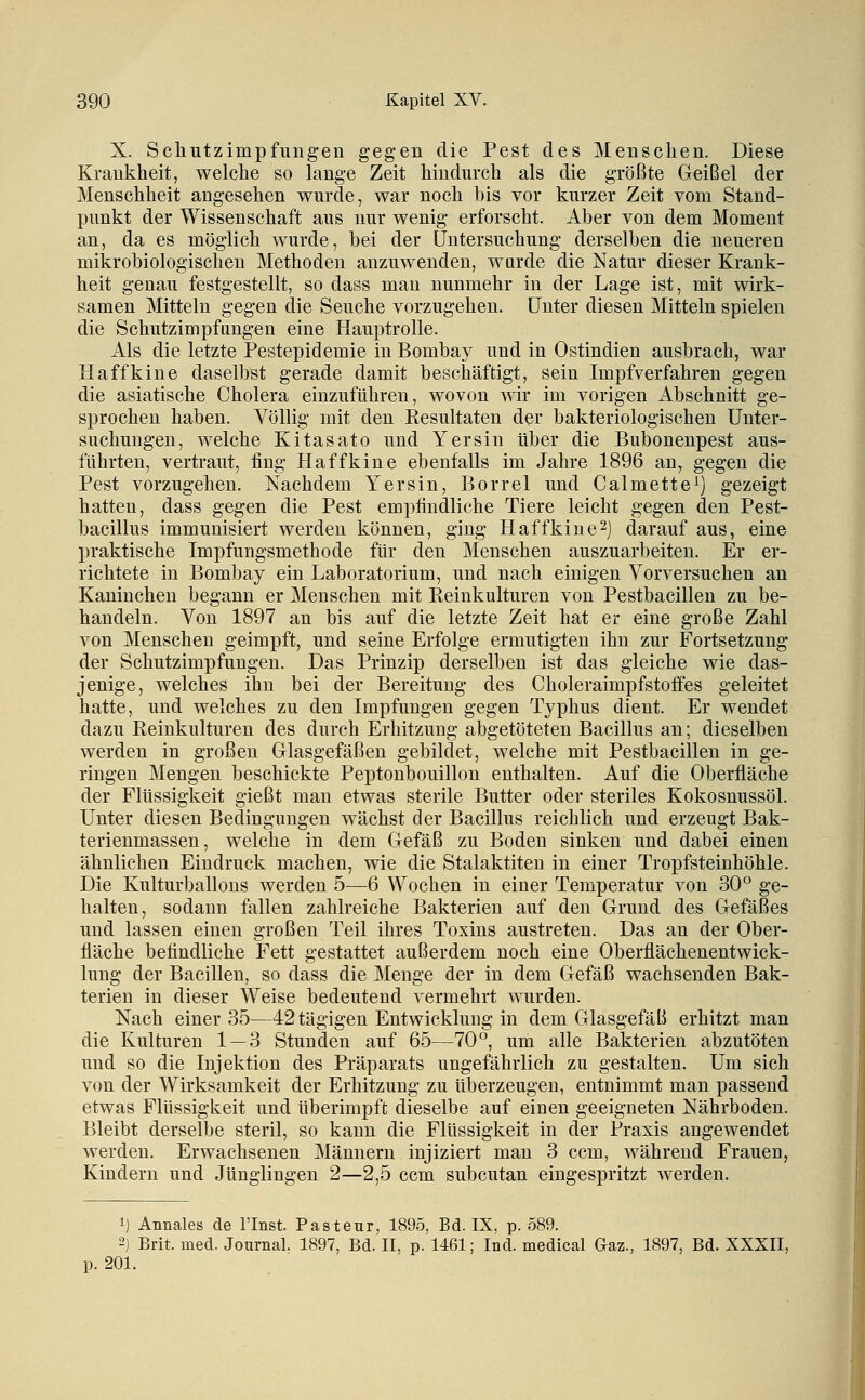 X. Schutzimpfungen gegen die Pest des Menschen. Diese Krankheit, welche so lange Zeit hindurch als die größte Geißel der Menschheit angesehen wurde, war noch bis vor kurzer Zeit vom Stand- punkt der Wissenschaft aus nur wenig erforscht. Aber von dem Moment an, da es möglich wurde, bei der Untersuchung derselben die neueren mikrobiologischen Methoden anzuwenden, wurde die Natur dieser Krank- heit genau festgestellt, so dass man nunmehr in der Lage ist, mit wirk- samen Mitteln gegen die Seuche vorzugehen, unter diesen Mitteln spielen die Schutzimpfungen eine Hauptrolle. Als die letzte Pestepidemie in Bombay und in Ostindien ausbrach, war Haffkine daselbst gerade damit beschäftigt, sein Impfverfahren gegen die asiatische Cholera einzuführen, wovon wir im vorigen Abschnitt ge- sprochen haben. Völlig mit den Kesultaten der bakteriologischen Unter- suchungen, welche Kitasato und Yersin über die Bubonenpest aus- führten, vertraut, fing Haffkine ebenfalls im Jahre 1896 an^ gegen die Pest vorzugehen. Nachdem Yersin, Borrel und Calmette^) gezeigt hatten, dass gegen die Pest empfindliche Tiere leicht gegen den Pest- bacillus immunisiert werden können, ging Haffkine2) darauf aus, eine praktische Impfungsmethode für den Menschen auszuarbeiten. Er er- richtete in Bombay ein Laboratorium, und nach einigen Vorversuchen an Kaninchen begann er Menschen mit Reinkulturen von Pestbacillen zu be- handeln. Von 1897 an bis auf die letzte Zeit hat er eine große Zahl von Menschen geimpft, und seine Erfolge ermutigten ihn zur Fortsetzung der Schutzimpfungen. Das Prinzip derselben ist das gleiche wie das- jenige, welches ihn bei der Bereitung des Choleraimpfstoffes geleitet hatte, und welches zu den Impfungen gegen Typhus dient. Er wendet dazu Reinkulturen des durch Erhitzung abgetöteten Bacillus an; dieselben werden in großen Glasgefäßen gebildet, welche mit Pestbacillen in ge- ringen Mengen beschickte Peptonbouillon enthalten. Auf die Oberfläche der Flüssigkeit gießt mau etwas sterile Butter oder steriles Kokosnussöl. Unter diesen Bedingungen wächst der Bacillus reichlich und erzeugt Bak- terienmassen, welche in dem Gefäß zu Boden sinken und dabei einen ähnlichen Eindruck machen, wie die Stalaktiten in einer Tropfsteinhöhle. Die Kulturballous werden 5—6 Wochen in einer Temperatur von 30° ge- halten, sodann fallen zahlreiche Bakterien auf den Grund des Gefäßes und lassen einen großen Teil ihres Toxins austreten. Das au der Ober- fläche befindliche Fett gestattet außerdem noch eine Oberflächenentwick- lung der Bacillen, so dass die Menge der in dem Gefäß wachsenden Bak- terien in dieser Weise bedeutend vermehrt wurden. Nach einer 35—42tägigen Entwicklung in dem Glasgefäli erhitzt man die Kulturen 1 — 3 Stunden auf 65—70°, um alle Bakterien abzutöten und so die Injektion des Präparats ungefährlich zu gestalten. Um sich von der Wirksamkeit der Erhitzung zu überzeugen, entnimmt man passend etwas Flüssigkeit und überimpffc dieselbe auf einen geeigneten Nährboden. Bleibt derselbe steril, so kann die Flüssigkeit in der Praxis angewendet werden. Erwachsenen Männern injiziert man 3 ccm, während Frauen, Kindern und Jünglingen 2—2,5 ccm subcutan eingespritzt werden. 1) Annales de Flnst. Pasteur, 1895, Bd. IX, p. 589. 2) Brit. med. Journal. 1897, Bd. II, p. 1461; Ind. medical Gaz., 1897, Bd. XXXII, p. 201.