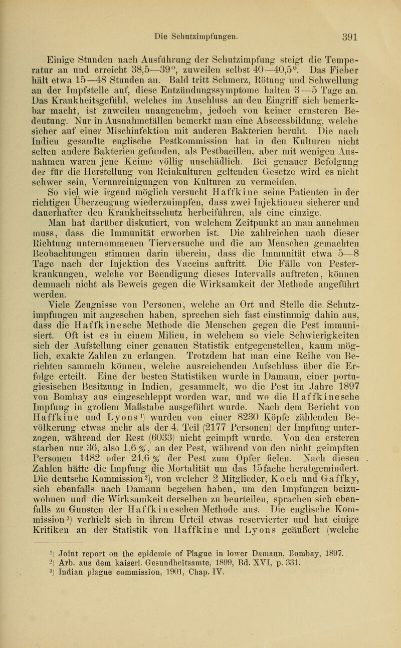 Einige vStiindeu nach Aii«fulu-img' der Seilutzimpfimg steigt die Tempe- nitur an und erreicht 38,5—39, zuweilen selbst 40—40,5°. Das Fieber hält etwa 15—48 Stunden an. Bald tritt Sehmerz, Rötung und Schwellung an der Impfstelle auf, diese Entzündungssymptome halten 8—5 Tage an. Das Krankheitsgefühl, welches im Auschluss an den Eingriff sich bemerk- bar macht, ist zuweilen unangenehm, jedoch von keiner ernsteren Be- deutung. Nur in Ausnahmefällen bemerkt man eine Abscessbildung, welche sicher auf einer Mischinfektion mit anderen Bakterien beruht. Die nach Indien gesandte englische Pestkommission hat in den Kulturen nicht selten andere Bakterien gefunden, als Pestbacillen, aber mit wenigen Aus- nahmen waren jene Keime völlig unschädlich. Bei genauer Befolgung der für die Herstellung von Reinkulturen geltenden Glesetze wird es nicht schwer sein, Verunreinigungen von Kulturen zu vermeiden. So viel wie irgend möglich versucht Haffkine seine Patienten in der richtigen Überzeugung wiederzuimpfen, dass zwei Injektionen sicherer und dauerhafter den Krankheitsschutz herbeiführen, als eine einzige. Man hat darüber diskutiert, von welchem Zeitpunkt an man annehmen muss, dass die Immunität erworben ist. Die zahlreichen nach dieser Richtung unternommenen Tierversuche und die am Menschen gemachten Beobachtungen stimmen darin Uberein, dass die Immunität etwa 5—8 Tage nach der Injektion des Vaccins auftritt. Die Fälle von Pester- krankungen, welche vor Beendigung dieses Intervalls auftreten, können demnach nicht als Beweis gegen die Wirksamkeit der Methode angeführt werden. Viele Zeugnisse von Personen, welche an Ort und Stelle die Schutz- impfungen mit angesehen haben, sprechen sich fast einstimmig dahin aus, dass die Haffkine sehe Methode die Menschen gegen die Pest immuni- siert. Oft ist es in einem Milieu, in welchem so viele Schwierigkeiten sich der Aufstellung einer genauen Statistik entgegenstellen, kaum mög- lieh, exakte Zahlen zu erlangen. Trotzdem hat man eine Reihe von Be- richten sammeln können, welche ausreichenden Aufschluss über die Er- folge erteilt. Eine der besten Statistiken wurde in Damaun, einer portu- giesischen Besitzung in Indien, gesammelt, wo die Pest im Jahre 1897 von Bombay aus eingeschleppt worden war, und wo die Haffkine sehe Impfung in großem Maßstäbe ausgeführt wurde. Nach dem Bericht von Haffkine und Lyons ^) wurden von einer 8230 Köpfe zählenden Be- völkerung etwas mehr als der 4. Teil (2177 Personen) der Impfung unter- zogen, während der Rest (6033) nicht geimpft wurde. Von den ersteren starben nur 36, also 1,6^7 an der Pest, während von den nicht geimpften Personen 1482 oder 24,6 % der Pest zum Opfer fielen. Nach diesen Zahlen hätte die Impfung die Mortalität um das 15 fache herabgemindert. Die deutsche Kommission'^), von welcher 2 Mitglieder, Koch und Glaffky, sich ebenfalls nach Damaun begeben haben, um den Impfungen beizu- wohnen und die Wirksamkeit derselben zu beurteilen, sprachen sich eben- falls zu Gunsten der Haffkineschen Methode aus. Die englische Kom- mission 3) verhielt sich in ihrem Urteil etwas reservierter und hat einige Kritiken an der Statistik von Haffkine und Lyons geäußert (welche 1) Joint report on the epidemic of Plague in lower Damaun, Bombay, 1897. 2) Arb. aus dem kaiserl. Gesundheitsamte, 1899, Bd. XVI, p. 331. 3) Indian plague commission, 1901, Chap. IV.