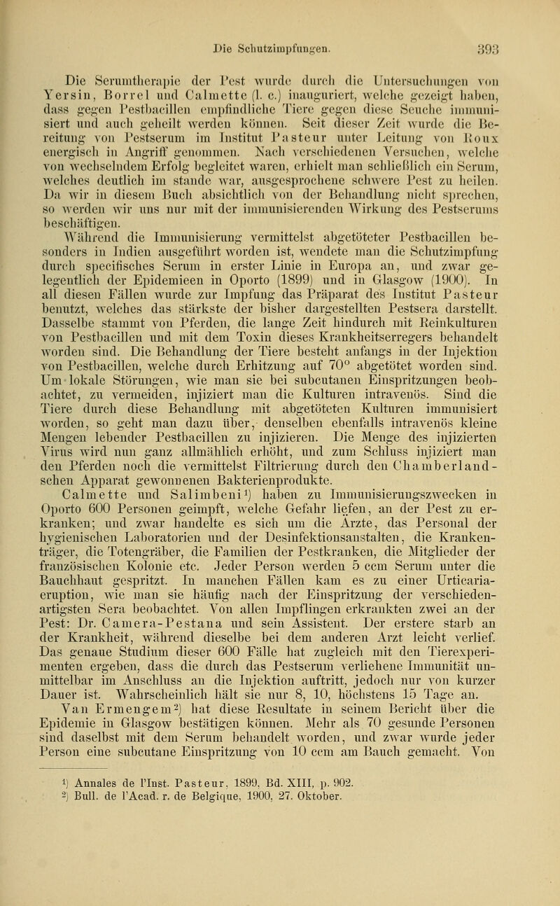 Die Sermntlierapie der Pest wurde durch die Untersucliuug-en von Yersin, Borrcl und Calmctte (1. c.) inauguriert, welche gezeigt liaben, dass gegen Pestbacillen empfindliche Tiere gegen diese Seuche immuni- siert und auch geheilt werden können. Seit dieser Zeit wurde die Be- reitung von Pestserum im Institut Pasteur unter ].ieitung von Koux energisch in Angriti' genommen. Nach verschiedenen Versuchen, welche von wechselndem Erfolg begleitet waren, erhielt man schließlich ein Serum, welches deutlich im stände war, ausgesprochene schwere Pest zu heilen. Da wir in diesem Buch absichtlich von der Behandlung nicht sprechen, so werden wir uns nur mit der immunisierenden Wirkung des Pestserums beschäftigen. Während die Immunisierung vermittelst abgetöteter Pestbacillen be- sonders in Indien ausgeführt worden ist, wendete mau die Schutzimpfung durch specifisches Serum in erster Linie in Europa an, und zwar ge- legentKch der Epidemieen in Oporto (1899) und in Glasgow (1900). In all diesen Fällen wurde zur Impfung das Präparat des Institut Pasteur benutzt, welches das stärkste der bisher dargestellten Pestsera darstellt. Dasselbe stammt von Pferden, die lange Zeit hindurch mit Reinkulturen von Pestbacillen und mit dem Toxin dieses Krankheitserregers behandelt worden sind. Die Behandlung der Tiere besteht anfangs in der Injektion von Pestbacillen, welche durch Erhitzung auf 70° abgetötet worden sind. Um lokale Störungen, wie man sie bei subcutanen Einspritzungen beob- achtet, zu vermeiden, injiziert man die Kulturen intravenös. Sind die Tiere durch diese Behandlung mit abgetöteten Kulturen immunisiert worden, so geht man dazu über, denselben ebenfalls intravenös kleine Mengen lebender Pestbacillen zu injizieren. Die Menge des injizierten Virus wird nun ganz allmählich erhöht, und zum Schluss injiziert man den Pferden noch die vermittelst Filtrieruug durch den Chamberland- scheu Apparat gewonnenen Bakterienprodukte. Calmette und Salimbeni^) haben zu Immunisierungszwecken in Oporto 600 Personen geimpft, welche Gefahr liefen, an der Pest zu er- kranken; und zwar handelte es sich um die Arzte, das Personal der hygienischen Laboratorien und der Desinfektionsanstalten, die Kranken- träger, die Totengräber, die Familien der Pestkranken, die Mitglieder der französischen Kolonie etc. Jeder Person werden 5 ccm Serum unter die Bauchhaut gespritzt. In manchen Fällen kam es zu einer Urticaria- eruption, wie man sie häufig nach der Einspritzung der verschieden- artigsten Sera beobachtet. Von allen Impflingen erkrankten zwei an der Pest: Dr. Camera-Pestana und sein x4ssisteut. Der erstere starb an der Krankheit, während dieselbe bei dem anderen Arzt leicht verlief. Das genaue Studium dieser 600 Fälle hat zugleich mit den Tierexperi- menten ergeben, dass die durch das Pestserum verliehene Immunität un- mittelbar im Anschluss an die Injektion auftritt, jedoch nur von kurzer Dauer ist. Wahrscheinlich hält sie nur 8, 10, höchstens 15 Tage an. Van Er menge m 2) hat diese Resultate in seinem Bericht über die Epidemie in Glasgow bestätigen können. Mehr als 70 gesunde Personen sind daselbst mit dem Serum behandelt worden, und zwar wurde jeder Person eine subcutane Einspritzung von 10 ccm am Bauch gemacht. Von 1) Annales de Tlnst. Pasteur, 1899, Bd. XIII, p. 902. 2) Bull, de l'Acad. r. de Belgique, 1900, 27. Oktober.