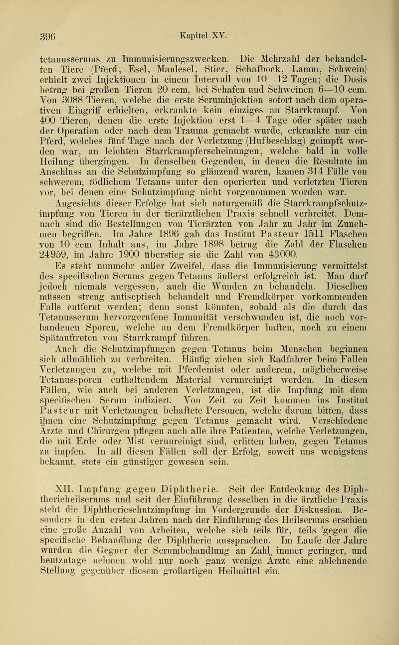 tetanusserums zu Immunisierungszwecken. Die Mehrzahl der behandel- ten Tiere (Pferd, Esel, Maulesel, Stier, Schafbock, Lamm, Schwein) erhielt zwei Injektionen in einem Intervall von 10—12 Tagen; die Dosis betrug bei großen Tieren 20 ccm, bei Schafen und Schweinen 6—10 ccm. Von 3088 Tieren, welche die erste Seruminjektion sofort nach dem ojjera- tiven Eingriff erhielten, erkrankte kein einziges an Starrkrampf. Von 400 Tieren, denen die erste Injektion erst 1—4 Tage oder später nach der Operation oder nach dem Trauma gemacht wurde, erkrankte nur ein Pferd, welches fünf Tage nach der Verletzung (Hufbeschlag) geimpft wor- den war, an leichten Starrkrampferscheinungen, welche bald in volle Heilung übergingen. In denselben Gegenden, in denen die Kesultate im Anschluss an die Schutzimpfung so glänzend waren, kamen 314 Fälle von schwerem, tödlichem Tetanus unter den operierten und verletzten Tieren vor, bei denen eine Schutzimpfung nicht vorgenommen worden war. Angesichts dieser Erfolge hat sich naturgemäß die Starrkrampfschutz- impfung von Tieren in der tierärztlichen Praxis schnell verbreitet. Dem- nach sind die Bestellungen von Tierärzten von Jahr zu Jahr im Zuneh- men begriffen. Im Jahre 1896 gab das Institut Pasteur 1511 Flaschen von 10 ccm Inhalt aus, im Jahre 1898 betrug die Zahl der Flaschen 24959, im Jahre 1900 überstieg sie die Zahl von 43000. Es steht nunmehr außer Zweifel, dass die Immunisierung vermittelst des specitischen Serums gegen Tetanus äußerst erfolgreich ist. Man darf jedoch niemals vergessen, auch die Wunden zu behandeln. Dieselben müssen streng antiseptisch behandelt und Fremdkörper vorkommenden Falls entfernt werden; denn sonst könnten, sobald als die durch das Tetanusserum hervorgerufene Immunität verschwunden ist, die noch vor- handenen Sporen, welche an dem Fremdkörper haften, noch zu einem Spätauftreten von Starrkrampf führen. Auch die Schutzimpfungen gegen Tetanus beim Menschen beginnen sich allmählich zu verbreiten. Häufig ziehen sich Radfahrer beim Fallen Verletzungen zu, welche mit Pferdemist oder anderem, möglicherweise Tetanussporen enthaltendem Material verunreinigt werden. In diesen Fällen, wie auch bei anderen Verletzungen, ist die Impfung mit dem specifisehen Serum indiziert. Von Zeit zu Zeit kommen ins Institut Pasteur mit Verletzungen behaftete Personen, welche darum bitten, dass ihnen eine Schutzimpfung gegen Tetanus gemacht wird. Verschiedene Ärzte und Chirurgen pflegen auch alle ihre Patienten, welche Verletzungen, die mit Erde oder Mist verunreinigt sind, erlitten haben, gegen Tetanus zu impfen. In all diesen Fällen soll der Erfolg, soweit uns wenigstens bekannt, stets ein günstiger gewesen sein. XII. Impfung gegen Diphtherie. Seit der Entdeckung des Diph- therieheilserums und seit der Einführung desselben in die ärztliche Praxis steht die Diphtherieschutzimpfung im Vordergrunde der Diskussion. Be- sonders in den ersten Jahren nach der Einführung des Heilserums erschien eine große Anzahl von Arbeiten, welche sich teils für, teils 'gegen die specifische Behandlung der Diphtherie aussprachen. Im Laufe der Jahre wurden die Gegner der Serumbehandlung an Zahl, immer geringer, und heutzutage nehmen wohl nur noch ganz wenige Ärzte eine ablehnende Stellung gegenüber diesem großartigen Heilmittel ein.