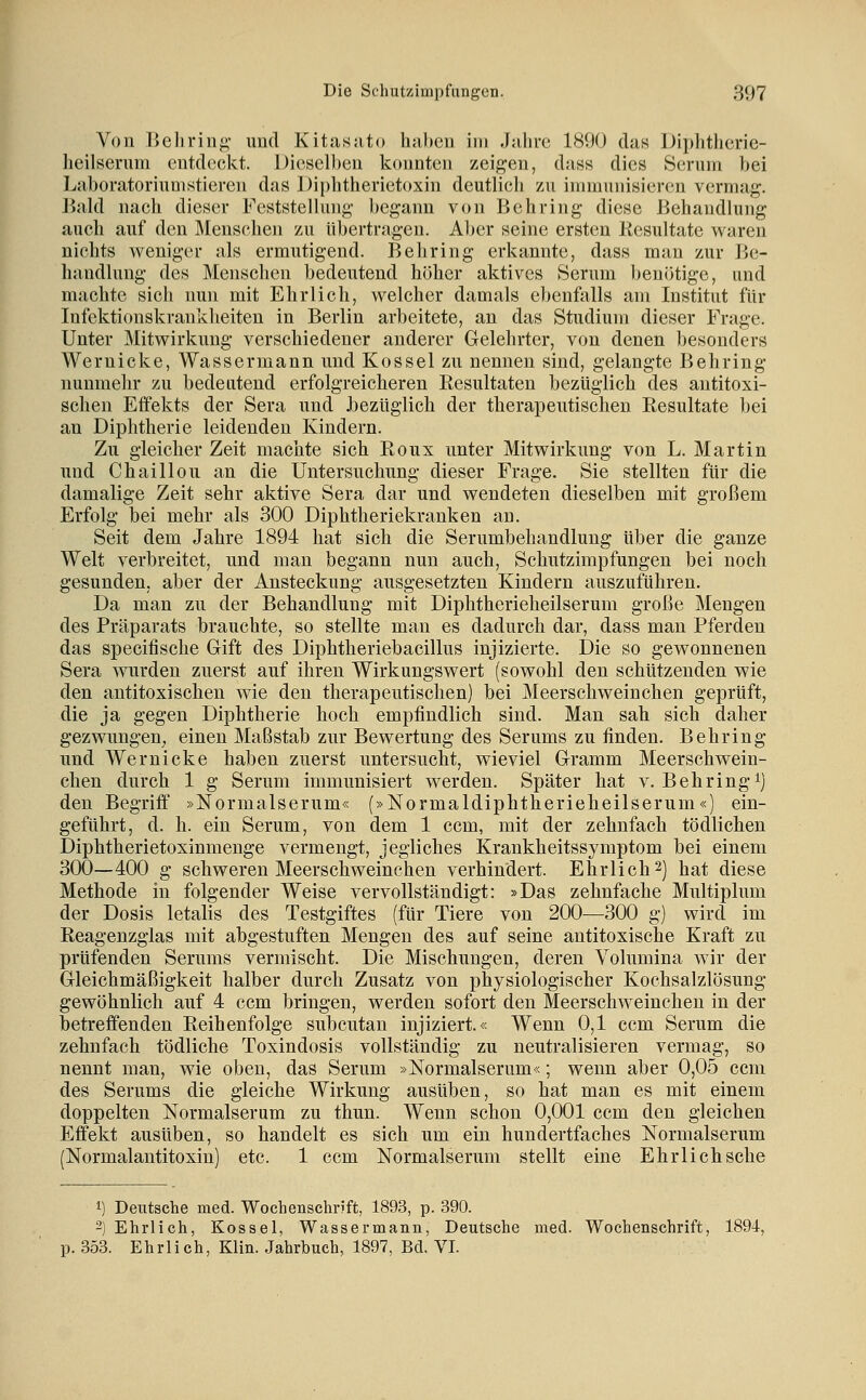 Von lJel)rinp,' imd Kitasjito haben im Jahve 1890 das Diphtherie- heilsenini entdeckt. Diesell)en konnten zeij^en, dans dies Sernin bei Laboratorinnistieren das Diphtherietoxin deutlicli zu iinmnnisiereu vermag. Bald nach dieser Feststellung begann von Behring diese Behandlung auch auf den Menschen zu übertragen. Al)er seine ersten Kesultate waren nichts weniger als ermutigend. Behring erkannte, dass man zur Be- handlung des Menschen bedeutend höher aktives Serum benötige, und machte sich nun mit Ehrlich, welcher damals ebenfalls am Institut für Infektionskrankheiten in Berlin arbeitete, an das Studium dieser Frage. Unter Mitwirkung verschiedener anderer Gelehrter, von denen besonders Wernicke, Wassermann und Kossei zu nennen sind, gelangte Behring nunmehr zu bedeutend erfolgreicheren Eesultaten bezüglich des antitoxi- sclien Effekts der Sera und Jbezüglich der therapeutischen Resultate Ijei an Diphtherie leidenden Kindern. Zu gleicher Zeit machte sich Roux unter Mitwirkung von L. Martin und Chaillou an die Untersuchung dieser Frage. Sie stellten für die damalige Zeit sehr aktive Sera dar und wendeten dieselben mit großem Erfolg bei mehr als 300 Diphtheriekranken an. Seit dem Jahre 1894 hat sich die Serumbehandlung über die ganze Welt verbreitet, und man begann nun auch, Schutzimpfungen bei noch gesunden, aber der Ansteckung ausgesetzten Kindern auszuführen. Da man zu der Behandlung mit Diphtherieheilserum große Mengen des Präparats brauchte, so stellte man es dadurch dar, dass man Pferden das specitische Gift des Diphtheriebacillus injizierte. Die so gewonnenen Sera wurden zuerst auf ihren Wirkungswert (sowohl den schützenden wie den antitoxischen wie den therapeutischen) bei Meerschweinchen geprüft, die ja gegen Diphtherie hoch empfindlich sind. Man sah sich daher gezwungen, einen Maßstab zur Bewertung des Serums zu finden. Behring und Wernicke haben zuerst untersucht, wieviel Gramm Meerschwein- chen durch 1 g Serum immunisiert werden. Später hat v. Behring^j den Begriff »Normalserum« (»Normaldiphtherieheilserum«) ein- geführt, d. h. ein Serum, von dem 1 ccm, mit der zehnfach tödlichen Diphtherietoxinmenge vermengt, jegliches Krankheitssymptom bei einem 300—400 g schweren Meerschweinchen verhindert. Ehrlich2) hat diese Methode in folgender Weise vervollständigt: »Das zehnfache Multiplum der Dosis letalis des Testgiftes (für Tiere von 200—300 g) wird im Reagenzglas mit abgestuften Mengen des auf seine antitoxische Kraft zu prüfenden Serums vermischt. Die Mischungen, deren Volumina wir der Gleichmäßigkeit halber durch Zusatz von physiologischer Kochsalzlösung gewöhnlich auf 4 ccm bringen, werden sofort den Meerschw^einchen in der betreffenden Reihenfolge subcutan injiziert.« Wenn 0,1 ccm Serum die zehnfach tödliche Toxindosis vollständig zu neutralisieren vermag, so nennt man, wie oben, das Serum »Normalserum«; wenn aber 0,05 ccm des Serums die gleiche Wirkung ausüben, so hat man es mit einem doppelten Normalserum zu thun. Wenn schon 0,001 ccm den gleichen Effekt ausüben, so handelt es sich um ein hundertfaches Normalserum (Normalantitoxin) etc. 1 ccm Normalserum stellt eine Ehrlich sehe 1) Deutsche med. Wochenschrift, 1893, p. 390. 2) Ehrlich, Kossei, Wassermann, Deutsche med. Wochenschrift, 1894, p. 353. Ehrlich, Klin. Jahrbuch, 1897, Bd. VI.