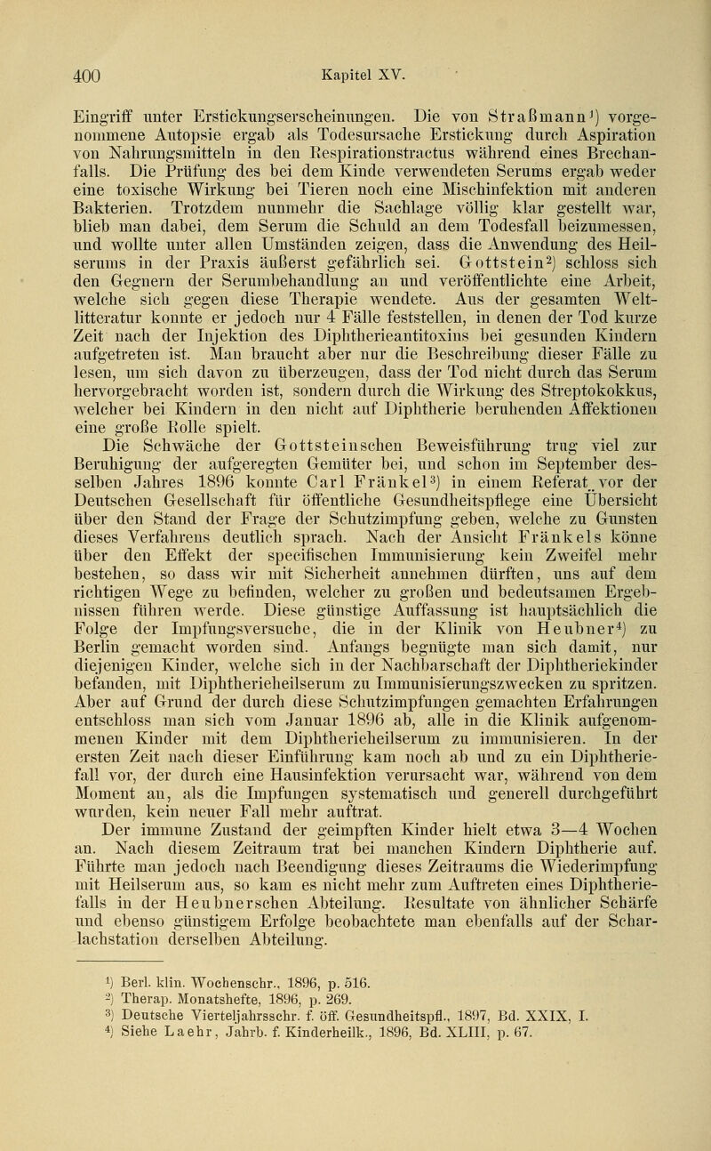 Eingriff unter Erstickungsersclieinungen. Die von Straßmann^) vorge- nommene Autopsie ergab als Todesursache Erstickung durch Aspiration von Nahrungsmitteln in den Eespirationstractus während eines Brechan- falls. Die Prüfung des bei dem Kinde verwendeten Serums ergab weder eine toxische Wirkung bei Tieren noch eine Mischinfektion mit anderen Bakterien. Trotzdem nunmehr die Sachlage völlig klar gestellt war, blieb man dabei, dem Serum die Schuld an dem Todesfall beizumessen, und wollte unter allen Umständen zeigen, dass die Anwendung des Heil- serums in der Praxis äußerst gefährlich sei. Grottstein^] schloss sich den Gegnern der Serumbehandlung an und veröffentlichte eine Arbeit, welche sich gegen diese Therapie wendete. Aus der gesamten Welt- litteratur konnte er jedoch nur 4 Fälle feststellen, in denen der Tod kurze Zeit nach der Injektion des Diphtherieantitoxins bei gesunden Kindern aufgetreten ist. Man braucht aber nur die Beschreibung dieser Fälle zu lesen, um sich davon zu überzeugen, dass der Tod nicht durch das Serum hervorgebracht worden ist, sondern durch die Wirkung des Streptokokkus, welcher bei Kindern in den nicht auf Diphtherie beruhenden Affektionen eine große Rolle spielt. Die Schwäche der Gottsteinschen Beweisführung trug viel zur Beruhigung der aufgeregten Gemüter bei, und schon im September des- selben Jahres 1896 konnte Carl Frankel3) in einem Referat,vor der Deutschen Gesellschaft für öffentliche Gesundheitspflege eine Übersicht über den Stand der Frage der Schutzimpfung geben, welche zu Gunsten dieses Verfahrens deutlich sprach. Nach der Ansicht Frank eis könne über den Effekt der specifischen Immunisierung kein Zweifel mehr bestehen, so dass wir mit Sicherheit annehmen dürften, uns auf dem richtigen Wege zu befinden, welcher zu großen und bedeutsamen Ergeb- nissen führen werde. Diese günstige Auffassung ist hauptsächlich die Folge der Impfungsversuche, die in der Klinik von Heubner*) zu Berlin gemacht worden sind. Anfangs begnügte man sich damit, nur diejenigen Kinder, welche sich in der Nachbarschaft der Diphtheriekinder befanden, mit Diphtherieheilserum zu Immunisierungszwecken zu spritzen. Aber auf Grund der durch diese Schutzimpfungen gemachten Erfahrungen entschloss man sich vom Januar 1896 ab, alle in die Klinik aufgenom- menen Kinder mit dem Diphtherieheilserum zu immunisieren. In der ersten Zeit nach dieser Einführung kam noch ab und zu ein Diphtherie- fall vor, der durch eine Hausinfektion verursacht war, während von dem Moment an, als die Impfungen systematisch und generell durchgeführt wurden, kein neuer Fall mehr auftrat. Der immune Zustand der geimpften Kinder hielt etwa 3—4 Wochen an. Nach diesem Zeitraum trat bei manchen Kindern Diphtherie auf. Führte man jedoch nach Beendigung dieses Zeitraums die Wiederimpfung mit Heilserum aus, so kam es nicht mehr zum Auftreten eines Diphtherie- falls in der Heubnerschen Abteilung. Resultate von ähnlicher Schärfe und ebenso günstigem Erfolge beobachtete man ebenfalls auf der Schar- lachstation derselben Abteilung;. 1) Berl. klin. Wochenschr., 1896, p. 516. 2) Therap. Monatshefte, 1896, p. 269. 3) Deutsche Vierteljahrsschr. f. off. Gesitndheitspfl., 1897, Bd. XXIX, I. 4) Siehe La ehr, Jahrb. f. Kinderheilk., 1896, Bd. XLIII, p. 67.