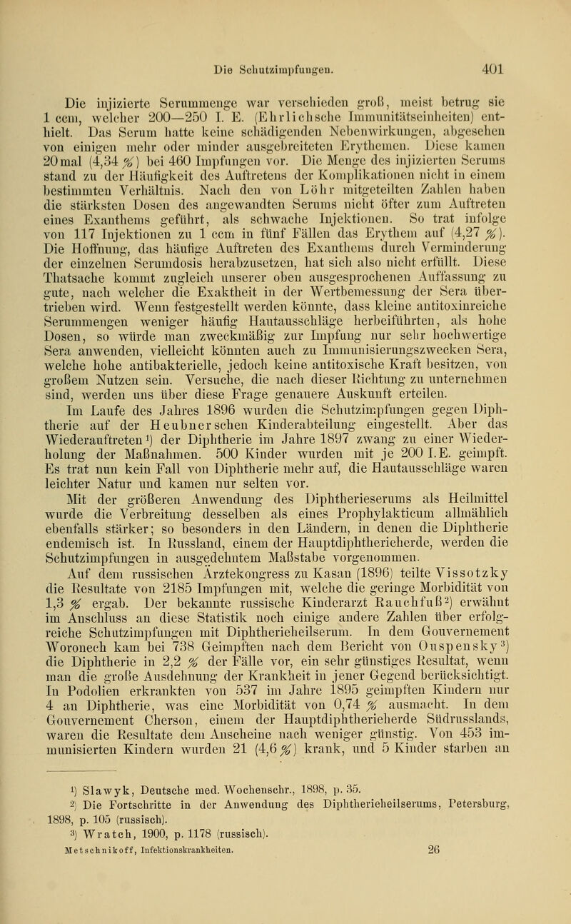 Die injizierte Serumraenge war verschieden A'I'oI^j meist betrug sie 1 ccni, welcher 200—250 I. E. (Ehr lieh sehe Immunitätseinheiten) ent- hielt. Das Serum hatte keine schädigenden Nebenwirkungen, jibgeseheu von einigen mehr oder minder ausgebreiteten Erythemen. Diese kamen 20 mal (4,34^) bei 460 Impfungen vor. Die Menge des injizierten Serums stand zu der Häutigkeit des Auftretens der Komplikationen nicht in einem bestimmten Verhältnis. Nach den von Löhr mitgeteilten Zahlen haben die stärksten Dosen des angewandten Serums nicht öfter zum Auftreten eines Exanthems geführt, als schwache Injektionen. So trat infolge von 117 Injektionen zu 1 com in fünf Fällen das Erythem auf (4,27 %). Die Hoffnung, das häutige Auftreten des Exanthems durch Verminderung der einzelnen Serumdosis herabzusetzen, hat sich also nicht erfüllt. Diese Thatsache kommt zugleich unserer oben ausgesprochenen Auffassung zu gute, nach welcher die Exaktheit in der Wertbemessung der Sera über- trieben wird. Wenn festgestellt werden könnte, dass kleine antitoxinreiche Serummengen weniger häufig Hautausschläge herbeiführten, als hohe Dosen, so würde man zweckmäßig zur Impfung nur sehr hochwertige Sera anwenden, vielleicht könnten auch zu Immunisierungszwecken Sera, welche hohe antibakterielle, jedoch keine antitoxische Kraft besitzen, von großem Nutzen sein. Versuche, die nach dieser Ilichtung zu unternehmen sind, werden uns über diese Frage genauere Auskunft erteilen. Im Laufe des Jahres 1896 wurden die Schutzimpfungen gegen Diph- therie auf der Heubner sehen Kinderabteilung eingestellt. Aber das Wiederauftreten i) der Diphtherie im Jahre 1897 zwang zu einer Wieder- holung der Maßnahmen. 500 Kinder wurden mit je 200 I.E. geimpft. Es trat nun kein Fall von Diphtherie mehr auf, die Hautausschläge waren leichter Natur und kamen nur selten vor. Mit der größeren Anwendung des Diphtherieserums als Heilmittel wurde die Verbreitung desselben als eines Prophylakticum allmählich ebenfalls stärker; so besonders in den Ländern, in denen die Diphtherie endemisch ist. In Eussland, einem der Hauptdiphtherieherde, werden die Schutzimpfungen in ausgedehntem Maßstabe vorgenommen. Auf dem russischen Ärztekongress zu Kasan (1896) teilte Vis so tzky die Eesultate von 2185 Impfungen mit, welche die geringe Morbidität von 1,3 % ergab. Der bekannte russische Kinderarzt Eauchfuß^) erwähnt im Anschluss an diese Statistik noch einige andere Zahlen über erfolg- reiche Schutzimpfungen mit Diphtherieheilserum. In dem Gouvernement Woronech kam bei 738 Geimpften nach dem Bericht von Ouspensky^) die Diphtherie in 2,2 % der Fälle vor, ein sehr günstiges Resultat, wenn man die große Ausdehnung der Krankheit in jener Gegend berücksichtigt. In Podolien erkrankten von 537 im Jahre 1895 geimpften Kindern nur 4 an Diphtherie, was eine Morbidität von 0,74 ^ ausmacht. In dem Gouvernement Cherson, einem der Hauptdiphtherieherde Südrusslands, waren die Eesultate dem Anscheine nach weniger günstig. Von 453 im- munisierten Kindern wurden 21 (4,6^) krank, und 5 Kinder starben an 1) Slawyk, Deutsche med. Wochenschr., 1898, p. 35. -) Die Fortschritte in der Anwendung des Diphtherieheilserums, Petersburg, 1898, p. 105 (russisch). 3) Wratch, 1900, p. 1178 (russisch). Metschnikoff, lufeMionskranklieiten. 26