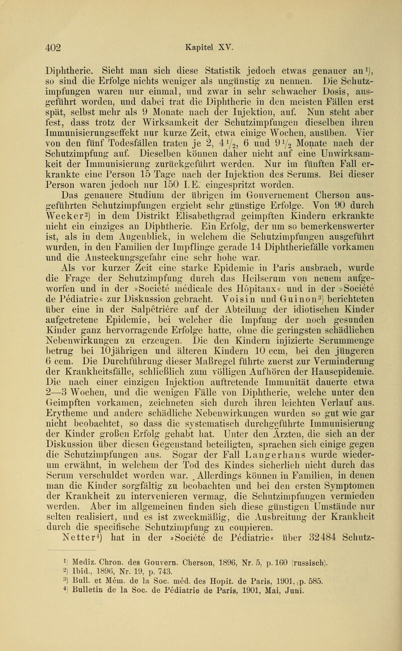 Diphtherie. Sieht man sich diese Statistik jedoch etwas genauer ani), so sind die Erfolge nichts weniger als ungünstig zu nennen. Die Schutz- impfungen waren nur einmal, und zwar in sehr schwacher Dosis, aus- geführt worden, und dabei trat die Diphtherie in den meisten Fällen erst spät, selbst mehr als 9 Monate nach der Injektion, auf. Nun steht aber fest, dass trotz der Wirksamkeit der Schutzimpfungen dieselben ihren Immunisierungseffekt nur kurze Zeit, etwa einige Wochen, ausüben. Vier von den fünf Todesfällen traten je 2, 41/2, 6 und 91/2 Monate nach der Schutzimpfung auf. Dieselben können daher nicht auf eine Unwirksam- keit der Immunisierung zurückgeführt werden. Nur im fünften Fall er- krankte eine Person 15 Tage nach der Injektion des Serums. Bei dieser Person waren jedoch nur 150 I.E. eingespritzt worden. Das genauere Studium der übrigen im Grouvernement Cherson aus- geführten Schutzimpfungen ergiebt sehr günstige Erfolge. Von 90 durch Weck er 2) in dem Distrikt Elisabethgrad geimpften Kindern erkrankte nicht ein einziges au Diphtherie. Ein Erfolg, der um so bemerkenswerter ist, als in dem Augenblick, in welchem die Schutzimpfungen ausgeführt wurden, in den Familien der Impflinge gerade 14 Diphtheriefälle vorkamen und die Ansteckungsgefahr eine sehr hohe war. Als vor kurzer Zeit eine starke Epidemie in Paris ausbrach, wurde die Frage der Schutzimpfung durch das Heilserum von neuem aufge- worfen und in der »Societe medicale des Hopitaux« und in der »Societe de Pediatrie« zur Diskussion gebracht. Voisin und Guinou^) berichteten über eine in der Salpetriere auf der Abteilung der idiotischen Kinder aufgetretene Epidemie, bei welcher die Impfung der noch gesunden Kinder ganz hervorragende Erfolge hatte, ohne die geringsten schädlichen Nebenwirkungen zu erzeugen. Die den Kindern injizierte Serummeuge betrug bei 10jährigen und älteren Kindern 10 ccm, bei den jüngeren 6 ccm. Die Durchführung dieser Maßregel führte zuerst zur Verminderung der Krankheitsfälle, schließlich zum völligen Auf liören der Hausepidemie. Die nach einer einzigen Injektion auftretende Immunität dauerte etwa 2—3 Wochen, und die wenigen Fälle von Diphtherie, welche unter den Geimpften vorkamen, zeichneten sich durch ihren leichten Verlauf aus. Erytheme und andere schädliche Nebenwirkungen wurden so gut wie gar nicht beobachtet, so dass die systematisch durchgeführte Immunisierung der Kinder großen Erfolg gehabt hat. Unter den Ärzten, die sich an der Diskussion über diesen Gegenstand beteiligten, sprachen sich einige gegen die Schutzimpfungen aus. Sogar der Fall Langerhans wurde wieder- um erwähnt, in welchem der Tod des Kindes sicherlich nicht durch das Serum verschuldet worden war. . Allerdings können in Familien, in denen man die Kinder sorgfältig zu beobachten und bei den ersten Symptomen der Krankheit zu intervenieren vermag, die Schutzimpfungen vermieden werden. Aber im allgemeinen finden sich diese günstigen Umstände nur selten realisiert, und es ist zweckmäßig, die Ausbreitung der Krankheit durch die specifische Schutzimpfung zu coupieren. Netter^) hat in der »Societe de Pediatrie« über 32484 Schutz- 1) Mediz. Chron. des Gouvern. Cherson, 1896, Nr. 5, p. 160 (russisch). 2) Ibid., 1896, Nr. 19, p. 743. 3) Bull, et Mem. de la Soc. med. des Hopit. de Paris, 1901, ,p. 585. 4) Bulletin de la Soc. de Pediatrie de Paris, 1901, Mai, Juni.