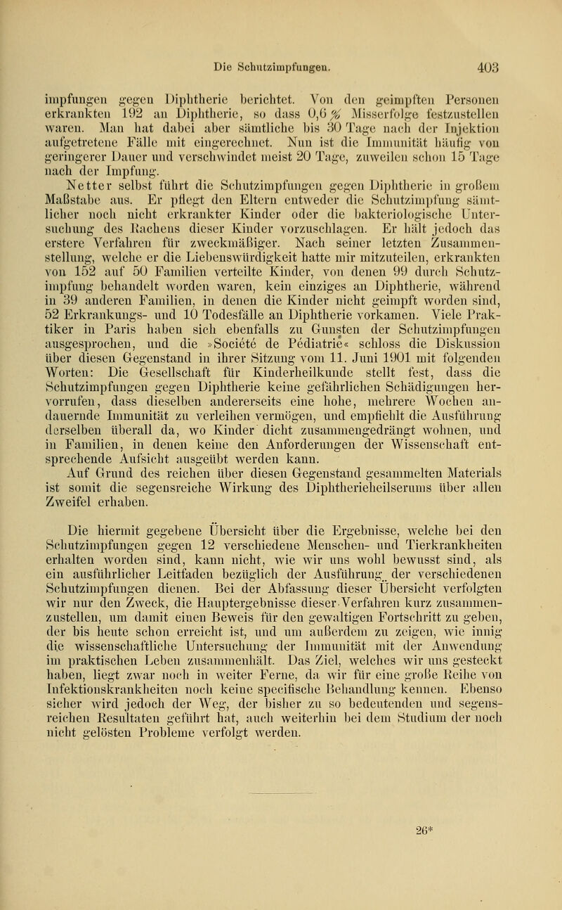 iiiipfimg-en g-egeu Diphtherie berichtet. Von den geimpften Personen erkrankten 192 an Diphtherie, so dass ü,ü^ Misserfolge festzustellen waren. Man hat dabei aber sämtliche bis 30 Tage nach der Injektion aufgetretene Fälle mit eingerechnet. Nun ist die Immunität häutig von geringerer Dauer und verschwindet meist 20 Tage, zuweilen schon 15 Tage nach der Impfung. Netter selbst führt die Schutzimpfungen gegen Diphtherie in großem Maßstabe aus. Er pflegt den Eltern entweder die Schutzimpfung sämt- licher noch nicht erkrankter Kinder oder die bakteriologische Unter- suchung des Ilachens dieser Kinder vorzuschlagen. Er hält jedoch das erstere Verfahren für zweckmäßiger. Nach seiner letzten Zusammen- stellung, welche er die Liebenswürdigkeit hatte mir mitzuteilen, erkrankten von 152 auf 50 Familien verteilte Kinder, von denen 99 durch Schutz- impfung behandelt worden waren, kein einziges an Diphtherie, während in 39 anderen Familien, in denen die Kinder nicht geimpft worden sind, 52 Erkrankungs- und 10 Todesfälle an Diphtherie vorkamen. Viele Prak- tiker in Paris haben sich ebenfalls zu Gunsten der Schutzimpfungen ausgesprochen, und die »Societe de Pediatrie« schloss die Diskussion über diesen Gegenstand in ihrer Sitzung vom 11. Juni 1901 mit folgenden Worten: Die Gesellschaft für Kinderheilkunde stellt fest, dass die Schutzimpfungen gegen Diphtherie keine gefährlichen Schädigungen her- vorrufen, dass dieselben andererseits eine hohe, mehrere Wochen an- dauernde Immunität zu verleihen vermögen, und empfiehlt die Ausführung derselben überall da, wo Kinder dicht zusammeng:edrängt wohnen, und in Familien, in denen keine den Anforderungen der Wissenschaft ent- sprechende Aufsicht ausgeübt werden kann. Auf Grund des reichen über diesen Gegenstand gesammelten Materials ist somit die segensreiche Wirkung des Diphtherieheilserums über allen Zweifel erhaben. Die hiermit gegebene Übersicht über die Ergebnisse, welche bei den Schutzimpfungen gegen 12 verschiedene Menschen- und Tierkrankheiten erhalten worden sind, kann nicht, wie wir uns wohl bewusst sind, als ein ausführlicher Leitfaden bezüglich der Ausführung der verschiedenen Schutzimpfungen dienen. Bei der Abfassung dieser Übersicht verfolgten wir nur den Zweck, die Hauptergebnisse dieser Verfahren kurz zusammen- zustellen, um damit einen Beweis für den gewaltigen Fortschritt zu geben, der bis heute schon erreicht ist, imd um außerdem zu zeigen, wie innig- die wissenschaftliche Untersuchung der Immunität mit der Anwendung im praktischen Leben zusammenhält. Das Ziel, welches wir uns gesteckt haben, liegt zwar noch in weiter Ferne, da wir für eine große Reihe von Infektionskrankheiten noch keine specifische Behandlung kennen. Ebenso sicher wird jedoch der Weg, der bisher zu so bedeutenden und segens- reichen Resultaten geführt bat, auch weiterhin bei dem Studium der noch nicht gelösten Probleme verfolgt werden. 26*