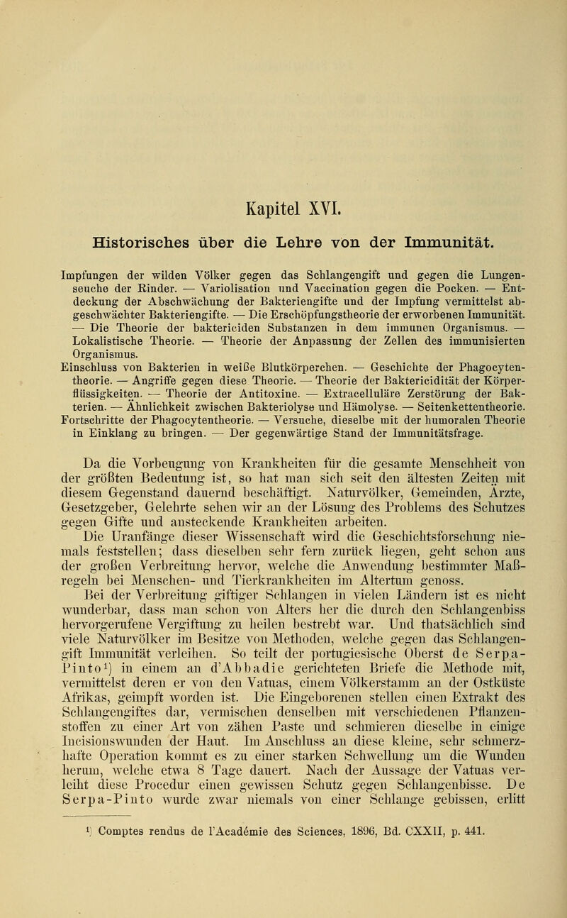 Kapitel XVI. Historisclies über die Lehre von der Immunität. Impfungen der wilden Völker gegen das Schlangengift und gegen die Lungen- seuche der Rinder. — Variolisation und Vaccination gegen die Pocken. — Ent- deckung der Abschwächung der Bakteriengifte und der Impfung vermittelst ab- geschwächter Bakteriengifte. — Die Erschöpfungstheorie der erworbenen Immunität. — Die Theorie der baktericiden Substanzen in dem immunen Organismus. — Lokalistische Theorie. — Theorie der Anpassung der Zellen des immunisierten Organismus. Einschluss von Bakterien in weiße Blutkörperchen. — Geschichte der Phagocyten- theorie. — Angriffe gegen diese Theorie. — Theorie der Baktericidität der Körper- flüssigkeiten. — Theorie der Antitoxine. — Extracelluläre Zerstörung der Bak- terien. — Ähnlichkeit zwischen Bakteriolyse und Hämolyse. — Seitenkettentheorie. Fortschritte der Phagocytentheorie. — Versuche, dieselbe mit der humoralen Theorie in Einklang zu bringen. — Der gegenwärtige Stand der Immunitätsfrage. Da die Vorbeugimg- von Krankheiten für die gesamte Menschheit von der größten Bedeutung* ist, so hat man sich seit den ältesten Zeiten mit diesem Gegenstand dauernd beschäftigt. Naturvölker, Gemeinden, Ärzte, Gesetzgeber, Gelehrte sehen wir an der Lösung des Problems des Schutzes gegen Gifte und ansteckende Krankheiten arbeiten. Die Uranfänge dieser Wissenschaft wird die Geschichtsforschung nie- mals feststellen; dass dieselben sehr fern zurück liegen, geht schon aus der großen Verbreitung hervor, welche die Anwendung bestimmter Maß- regeln bei Menschen- und Tierkrankheiten im Altertum genoss. Bei der Verbreitung giftiger Schlangen in vielen Ländern ist es nicht wunderbar, dass man schon von Alters her die durch den Schlangenbiss hervorgerufene Vergiftung- zu heilen bestrebt war. Und thatsächlich sind viele Naturvölker im Besitze von Methoden, welche gegen das Schlangen- gift Immunität verleihen. So teilt der portugiesische Oberst de Serpa- Pinto^) in einem an d'Abbadie gerichteten Briefe die Methode mit, vermittelst deren er von den Vatuas, einem Völkerstamm an der Ostküste Afrikas, geimpft worden ist. Die Eingeborenen stellen einen Extrakt des Schlangengiftes dar, vermischen denselben mit verschiedenen Pflanzen- stoffen zu einer Art von zähen Paste und schmieren dieselbe in einige Incisionswunden der Haut. Im Anschluss an diese kleine, sehr schmerz- hafte Operation kommt es zu einer starken Schwellung um die W^unden herum, welche etwa 8 Tage dauert. Nach der Aussage der Vatuas ver- leiht diese Procedur einen gewissen Schutz gegen Schlangenbisse. De Serpa-Pinto wurde zwar niemals von einer Schlange gebissen, erlitt Comptes rendus de FAcademie des Sciences, 1896, Bd. CXXII, p. 441.