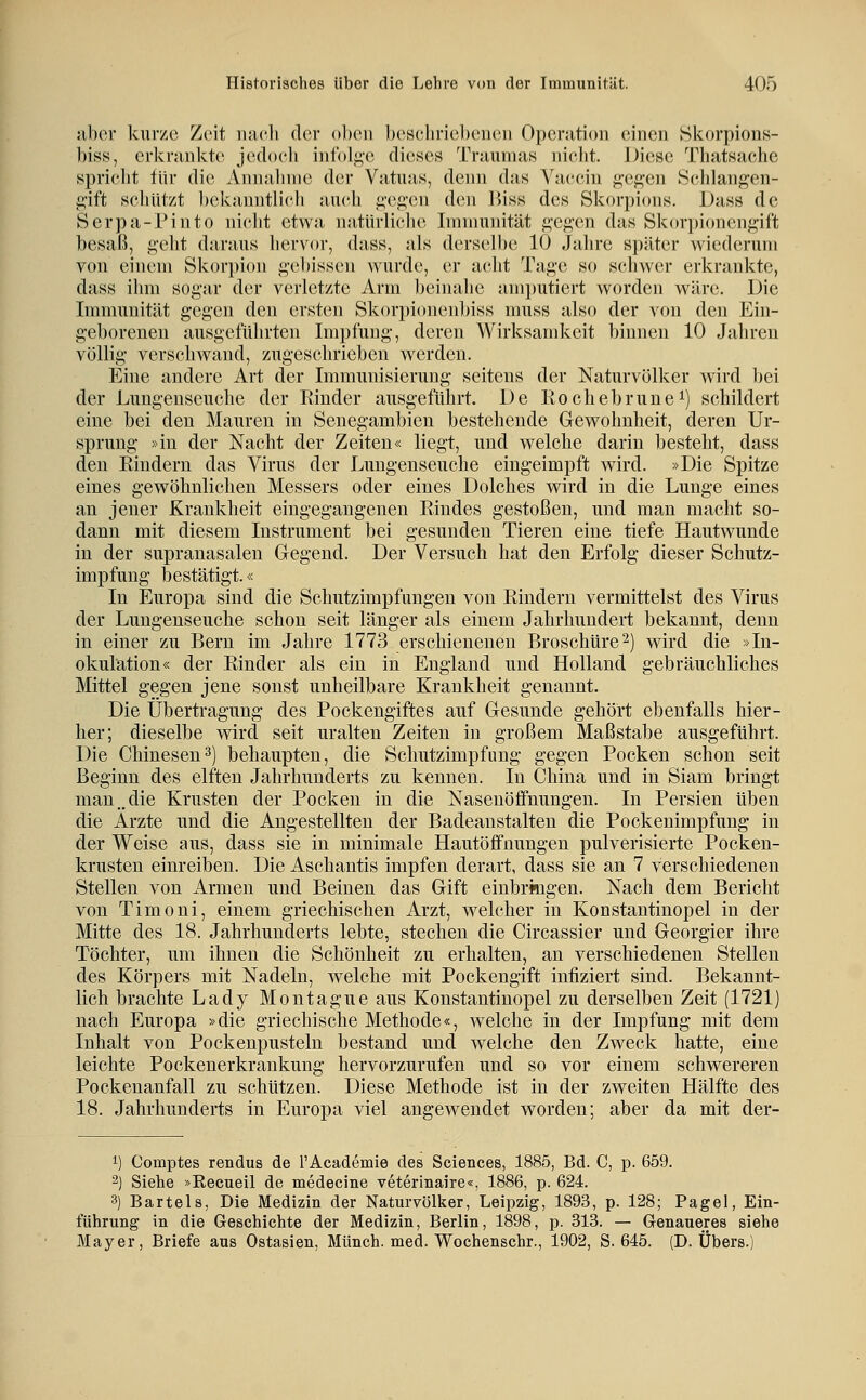 aber kurze Zeit nach der oben beschriebenen Operation einen Hkorpions- biss, erkrankte jcdocli infol^-e dieses Traumas nicht. Diese Thatsache spriclit tür die Annahme d(!r Vatuas, denn das Vaccin f;cj?cn Scldangen- i;'ift scliiit/i bekanntlich auch i;cg'cii d(!n l)iss des Skorpions. Dass de Serpa-Pinto nicht etwa natürlicJie Immunität i!:c^'cn das Skorpioncn^ift besaß, g'cht daraus hervor, dass, als derselbe 10 Jahre später wiederum von einem Skorpion gebissen wurde, er acht Tage so schwer erkrankte, dass ihm sogar der verletzte Arm beinahe amputiert worden wäre. Die Immunität gegen den ersten Skorpi(nienljiss muss also der von den Ein- geborenen ausgeführten Impfung, deren Wirksamkeit binnen 10 Jahren völlig verschwand, zugeschrieben werden. Eine andere Art der Immunisierung seitens der Naturvölker wird bei der Luugeuseuche der Rinder ausgeführt. De Rochebrune^) schildert eine bei den Mauren in Senegambien bestehende Gewohnheit, deren Ur- sprung »in der Nacht der Zeiten« liegt, und welche darin besteht, dass den Rindern das Virus der Lungenseuche eingeimpft wird. »Die Spitze eines gewöhnlichen Messers oder eines Dolches wird in die Lunge eines an jener Krankheit eingegangenen Rindes gestoßen, und man macht so- dann mit diesem Instrument bei gesunden Tieren eine tiefe Hautwunde in der supranasalen Gegend. Der Versuch hat den Erfolg dieser Schutz- impfung bestätigt.« In Europa sind die Schutzimpfungen von Rindern vermittelst des Virus der Lungenseuche schon seit länger als einem Jahrhundert bekannt, denn in einer zu Bern im Jahre 1773 erschienenen Broschüre2) wird die »In- okulation« der Rinder als ein in England und Holland gebräuchliches Mittel gegen jene sonst unheilbare Krankheit genannt. Die Übertragung des Pockengiftes auf Gesunde gehört ebenfalls hier- her; dieselbe wird seit uralten Zeiten in großem Maßstabe ausgeführt. Die Chinesen3) behaupten, die Schutzimpfung gegen Pocken schon seit Beginn des elften Jahrhunderts zu kennen. In China und in Siam bringt man „die Krusten der Pocken in die Nasenöffnungen. In Persien üben die Arzte und die Angestellten der Badeanstalten die Pockenimpfung in der Weise aus, dass sie in minimale Hautöfifnungen pulverisierte Pocken- krusten einreiben. Die Aschantis impfen derart, dass sie an 7 verschiedenen Stellen von Armen und Beinen das Gift einbringen. Nach dem Bericht von Tinioni, einem griechischen Arzt, welcher in Konstantinopel in der Mitte des 18. Jahrhunderts lebte, stechen die Circassier und Georgier ihre Töchter, um ihnen die Schönheit zu erhalten, an verschiedenen Stellen des Körpers mit Nadeln, welche mit Pockengift infiziert sind. Bekannt- lich brachte Lady Montague aus Konstantinopel zu derselben Zeit (1721) nach Europa »die griechische Methode«, welche in der Impfung mit dem Inhalt von Pockenpusteln bestand und welche den Zweck hatte, eine leichte Pockenerkrankung hervorzurufen und so vor einem schwereren Pockenanfall zu schützen. Diese Methode ist in der zweiten Hälfte des 18. Jahrhunderts in Europa viel angewendet worden; aber da mit der- 1) Comptes rendus de TAcademie des Sciences, 1885, Bd. C, p. 659. 2) Siehe »Recueil de medecine veterinaire«, 1886, p. 624. 3) Bartels, Die Medizin der Naturvölker, Leipzig, 1893, p. 128; Pagel, Ein- führung in die Geschichte der Medizin, Berlin, 1898, p. 313. — Grenaueres siehe Mayer, Briefe aus Ostasien, Münch. med. Wochenschr., 1902, S. 645. (D. Übers.)