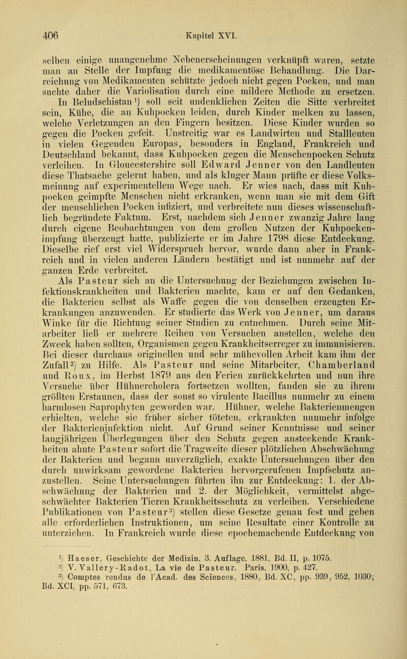 selben einige imangeiiehme Nebenerscheinungen verknüpft waren, setzte man an Stelle der Impfung die medikamentöse Behandlung. Die Dar- reichung von Medikamenten schützte jedoch nicht gegen Pocken, und man suchte daher die Variolisation durch eine mildere Methode zu ersetzen. In Beludschistan 1) soll seit undenklichen Zeiten die Sitte verbreitet sein, Kühe, die an Kuhpocken leiden, durch Kinder melken zu lassen, welche Verletzungen an den Fingern besitzen. Diese Kinder wurden so gegen die Pocken gefeit. Unstreitig war es Landwirten und Stallleuten in vielen Gegenden Europas, besonders in England, Frankreich und Deutschland bekannt, dass Kuhpocken gegen die Menschenpocken Schutz verleihen. In Gloucestershire soll Edward Jenner von den Landleuten diese Thatsache gelernt haben, und als kluger Mann prüfte er diese Volks- meinung auf experimentellem Wege nach. Er wies nach, dass mit Kuh- pocken geimpfte Menschen nicht erkranken, wenn man sie mit dem Gift der menschlichen Pocken infiziert, und verbreitete nun dieses wissenschaft- lich begründete Faktum. Erst, nachdem sich Jenner zwanzig Jahre lang durch eigene Beobachtungen von dem großen Nutzen der Kuhpocken- impfung überzeugt hatte, publizierte er im Jahre 1798 diese Entdeckung. Dieselbe rief erst viel Widerspruch hervor, wurde dann aber in Frank- reich und in vielen anderen Ländern bestätigt und ist nunmehr auf der ganzen Erde verbreitet. Als Pasteur sich an die Untersuchung der Beziehungen zwischen In- fektionskrankheiten und Bakterien machte, kam er auf den Gedanken, die Bakterien selbst als Waffe gegen die von denselben erzeugten Er- krankungen anzuwenden. Er studierte das Werk von Jenner, um daraus Winke für die Richtung seiner Studien zu entnehmen. Durch seine Mit- arbeiter ließ er mehrere Reihen von Versuchen anstellen, welche den Zweck haben sollten, Organismen gegen Krankheitserreger zu immunisieren. Bei dieser durchaus originellen und sehr mühevollen Arbeit kam ihm der ZufalP) zu Hilfe. Als Pasteur und seine Mitarbeiter, Chamberland und Roux, im Herbst 1879 aus den Ferien zurückkehrten und nun ihre Versuche über Hühnercholera fortsetzen wollten, fanden sie zu ihrem größten Erstaunen, dass der sonst so virulente Bacillus nunmehr zu einem harmlosen Saprophyten geworden war. Hühner, welche Bakterienmengen erhielten, welche sie früher sicher töteten, erkrankten nunmehr infolge der Bakterieninfektion nicht. Auf Grund seiner Kenntnisse und seiner langjährigen Überlegungen über den Schutz gegen ansteckende Krank- heiten ahnte Pasteur sofort die Tragweite dieser plötzlichen Abschwächung der Bakterien und begann unverzüglich, exakte Untersuchungen über den durch unwirksam gewordene Bakterien hervorgerufenen Impfschutz an- zustellen. Seine Untersuchungen führten ihn zur Entdeckung: 1. der Ab- schwächung der Bakterien und 2. der Möglichkeit, vermittelst abge- schwächter Bakterien Tieren Krankheitsschutz zu verleihen. Verschiedene Publikationen von Pasteur3) stellen diese Gesetze genau fest und geben alle erforderlichen Instruktionen, um seine Resultate einer Kontrolle zu unterziehen. In Frankreich wurde diese epochemachende Entdeckung von 1) Haeser, Geschichte der Medizin, 3. Auflage, 1881, Bd. II, p. 1075. 2) V. Vallery-Eadot, La vie de Pasteur. Paris, 1900, p. 427. 3) Comptes rendus de FAcad. des Sciences, 1880, Bd. XC, pp. 939, 952, 1030; Bd. XCI, pp. 571, 673.