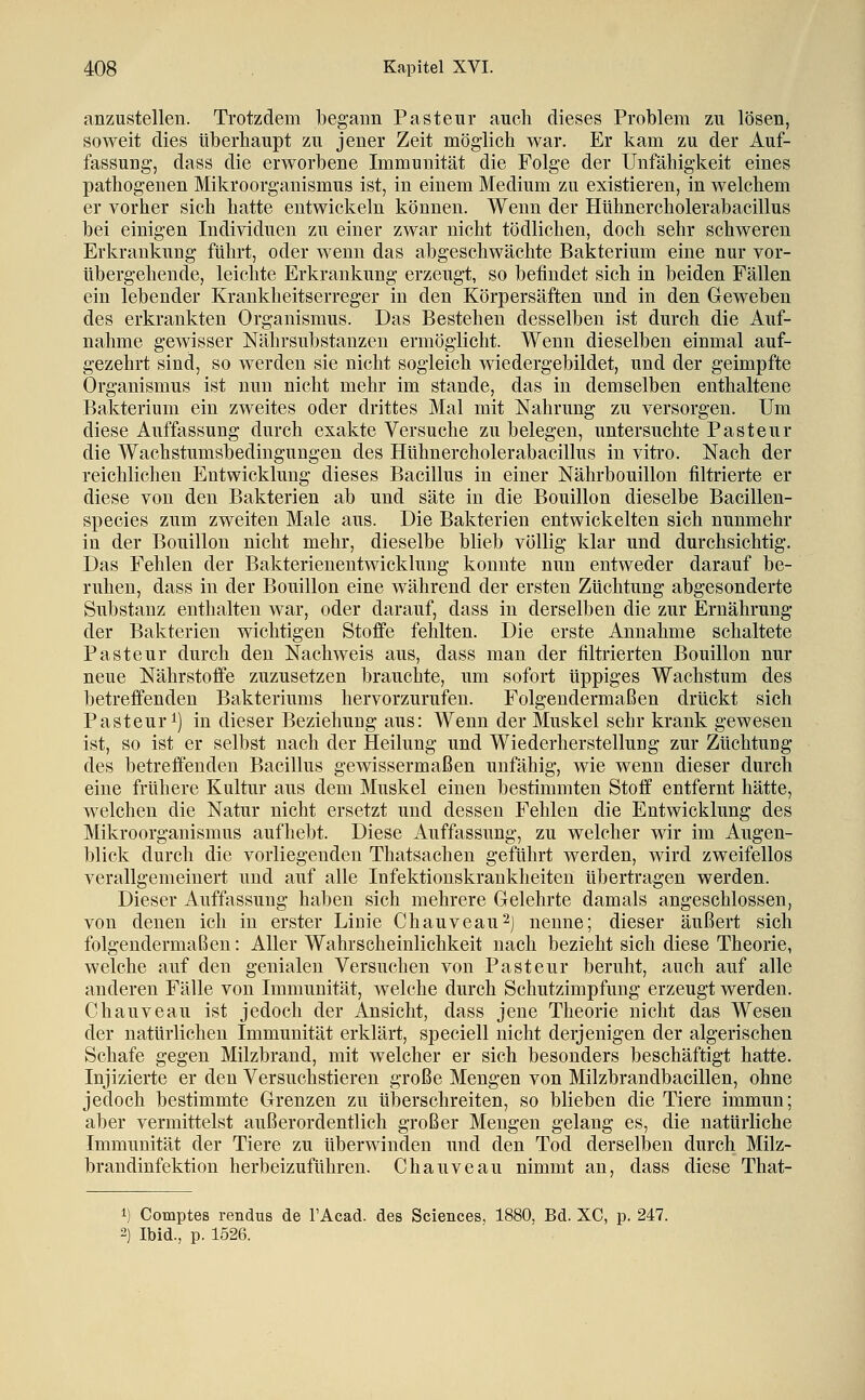 anzustellen. Trotzdem begann Pastenr auch dieses Problem zu lösen, soweit dies überhaupt zu jener Zeit möglich war. Er kam zu der Auf- fassung, dass die erworbene Immunität die Folge der Unfähigkeit eines pathogenen Mikroorganismus ist, in einem Medium zu existieren, in welchem er vorher sich hatte entwickeln können. Wenn der Hühnercholerabacillus bei einigen Individuen zu einer zwar nicht tödlichen, doch sehr schweren Erkrankung führt, oder wenn das abgeschwächte Bakterium eine nur vor- übergehende, leichte Erkrankung erzeugt, so befindet sich in beiden Fällen ein lebender Krankheitserreger in den Körpersäften und in den Geweben des erkrankten Organismus. Das Bestehen desselben ist durch die Auf- nahme gewisser Nährsubstanzen ermöglicht. Wenn dieselben einmal auf- gezehrt sind, so werden sie nicht sogleich wiedergebildet, und der geimpfte Organismus ist nun nicht mehr im stände, das in demselben enthaltene Bakterium ein zweites oder drittes Mal mit Nahrung zu versorgen. Um diese Auffassung durch exakte Versuche zu belegen, untersuchte Pasteur die Wachstumsbedingungen des Hühnercholerabacillus in vitro. Nach der reichlichen Entwicklung dieses Bacillus in einer Nährbouillon filtrierte er diese von den Bakterien ab und säte in die Bouillon dieselbe Bacillen- species zum zweiten Male aus. Die Bakterien entwickelten sich nunmehr in der Bouillon nicht mehr, dieselbe blieb völlig klar und durchsichtig. Das Fehlen der Bakterienentwicklung konnte nun entweder darauf be- ruhen, dass in der Bouillon eine während der ersten Züchtung abgesonderte Substanz enthalten war, oder darauf, dass in derselben die zur Ernährung der Bakterien wichtigen Stoffe fehlten. Die erste Annahme schaltete Pasteur durch den Nachweis aus, dass man der filtrierten Bouillon nur neue Nährstoffe zuzusetzen brauchte, um sofort üppiges Wachstum des betreffenden Bakteriums hervorzurufen. Folgendermaßen drückt sich Pasteur 1) in dieser Beziehung aus: Wenn der Muskel sehr krank gewesen ist, so ist er selbst nach der Heilung und Wiederherstellung zur Züchtung des betreffenden Bacillus gewissermaßen unfähig, wie wenn dieser durch eine frühere Kultur aus dem Muskel einen bestimmten Stoff entfernt hätte, welchen die Natur nicht ersetzt und dessen Fehlen die Entwicklung des Mikroorganismus aufhebt. Diese Auffassung, zu welcher wir im Augen- blick durch die vorliegenden Thatsachen geführt werden, wird zweifellos verallgemeinert und auf alle Infektionskrankheiten übertragen werden. Dieser Auffassung haben sich mehrere Gelehrte damals angeschlossen, von denen ich in erster Linie Chauveau^j nenne; dieser äußert sich folgendermaßen: Aller Wahrscheinlichkeit nach bezieht sich diese Theorie, welche auf den genialen Versuchen von Pasteur beruht, auch auf alle anderen Fälle von Immunität, welche durch Schutzimpfung erzeugt werden. Chauveau ist jedoch der Ansicht, dass jene Theorie nicht das Wesen der natürlichen Immunität erklärt, speciell nicht derjenigen der algerischen Schafe gegen Milzbrand, mit welcher er sich besonders beschäftigt hatte. Injizierte er den Versuchstieren große Mengen von Milzbrandbacillen, ohne jedoch bestimmte Grenzen zu überschreiten, so blieben die Tiere immun; aber vermittelst außerordentlich großer Mengen gelang es, die natürliche Immunität der Tiere zu überwinden und den Tod derselben durch Milz- brandinfektion herbeizuführen. Chanveau nimmt an, dass diese That- Comptes rendiis de l'Acad. des Sciences, 1880, Bd. XC, p. 247. Ibid., p. 1526.