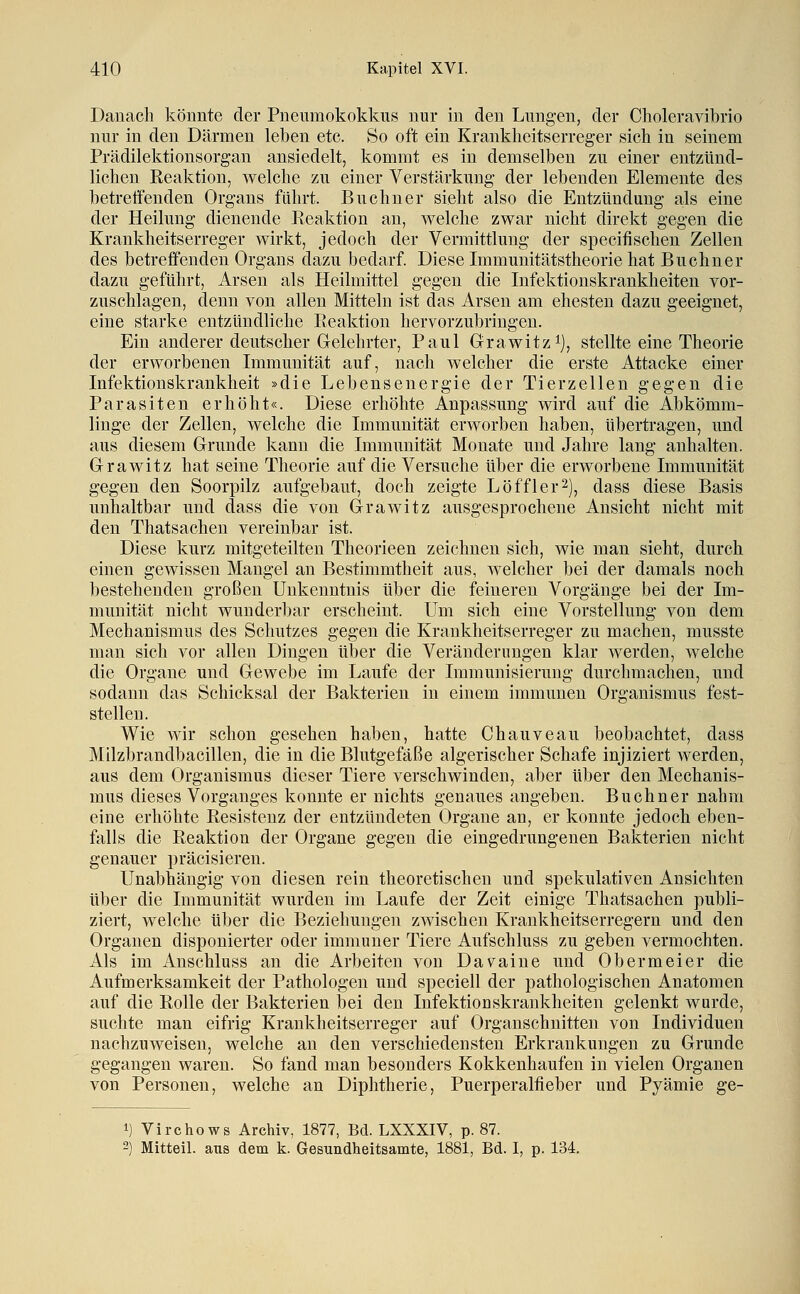 Danach könnte der Pneumokokkus nur in den Lungen, der Choleravibrio nur in den Därmen leben etc. So oft ein Krankheitserreger sich in seinem Prädilektionsorgan ansiedelt, kommt es in demselben zu einer entzünd- lichen Reaktion, welche zu einer Verstärkung der lebenden Elemente des betreffenden Organs führt. Büchner sieht also die Entzündung als eine der Heilung dienende Reaktion an, welche zwar nicht direkt gegen die Krankheitserreger wirkt, jedoch der Vermittlung der specifischen Zellen des betreffenden Organs dazu bedarf. Diese Immunitätstheorie hat Buchner dazu geführt, Arsen als Heilmittel gegen die Infektionskrankheiten vor- zuschlagen, denn von allen Mitteln ist das Arsen am ehesten dazu geeignet, eine starke entzündliche Reaktion hervorzubringen. Ein anderer deutscher Gelehrter, Paul Grawitz^j, stellte eine Theorie der erworbenen Immunität auf, nach welcher die erste Attacke einer Infektionskrankheit »die Lebensenergie der Tierzellen gegen die Parasiten erhöht«. Diese erhöhte Anpassung wird auf die Abkömm- linge der Zellen, welche die Immunität erworben haben, übertragen, und aus diesem Grunde kann die Immunität Monate und Jahre lang anhalten. Grawitz hat seine Theorie auf die Versuche über die erworbene Immunität gegen den Soorpilz aufgebaut, doch zeigte Löffler^), dass diese Basis unhaltbar und dass die von Grawitz ausgesprochene Ansicht nicht mit den Thatsachen vereinbar ist. Diese kurz mitgeteilten Theorieen zeichnen sich, wie man sieht, durch einen gewissen Mangel an Bestimmtheit aus, welcher bei der damals noch bestehenden großen Unkenntnis über die feineren Vorgänge bei der Im- munität nicht wunderbar erscheint. Um sich eine Vorstellung von dem Mechanismus des Schutzes gegen die Krankheitserreger zu machen, musste man sich vor allen Dingen über die Veränderungen klar werden, welche die Organe und Gewebe im Laufe der Immunisierung durchmachen, und sodann das Schicksal der Bakterien in einem immunen Organismus fest- stellen. Wie wir schon gesehen haben, hatte Chauveau beobachtet, dass Milzbrandbacillen, die in die Blutgefäße algerischer Schafe injiziert werden, aus dem Organismus dieser Tiere verschwinden, aber über den Mechanis- mus dieses Vorganges konnte er nichts genaues angeben. Buebner nahm eine erhöhte Resistenz der entzündeten Organe an, er konnte jedoch eben- falls die Reaktion der Organe gegen die eingedrungenen Bakterien nicht genauer präcisieren. Unabhängig von diesen rein theoretischen und spekulativen Ansichten über die Immunität wurden im Laufe der Zeit einige Thatsachen publi- ziert, welche über die Beziehungen zwischen Krankheitserregern und den Organen disponierter oder immuner Tiere Aufschluss zu geben vermochten. Als im Anschluss an die Arbeiten von Davaine und Obermeier die Aufmerksamkeit der Pathologen und speciell der pathologischen Anatomen auf die Rolle der Bakterien bei den Infektionskrankheiten gelenkt wurde, suchte man eifrig Krankheitserreger auf Organschnitten von Individuen nachzuweisen, welche an den verschiedensten Erkrankungen zu Grunde gegangen waren. So fand man besonders Kokkenhaufen in vielen Organen von Personen, welche an Diphtherie, Puerperalfieber und Pyämie ge- 1) Vi rc ho WS Archiv, 1877, Bd. LXXXIV, p. 87. 2) Mitteil, aus dem k. Gesundheitsamte, 1881, Bd. I, p. 134.