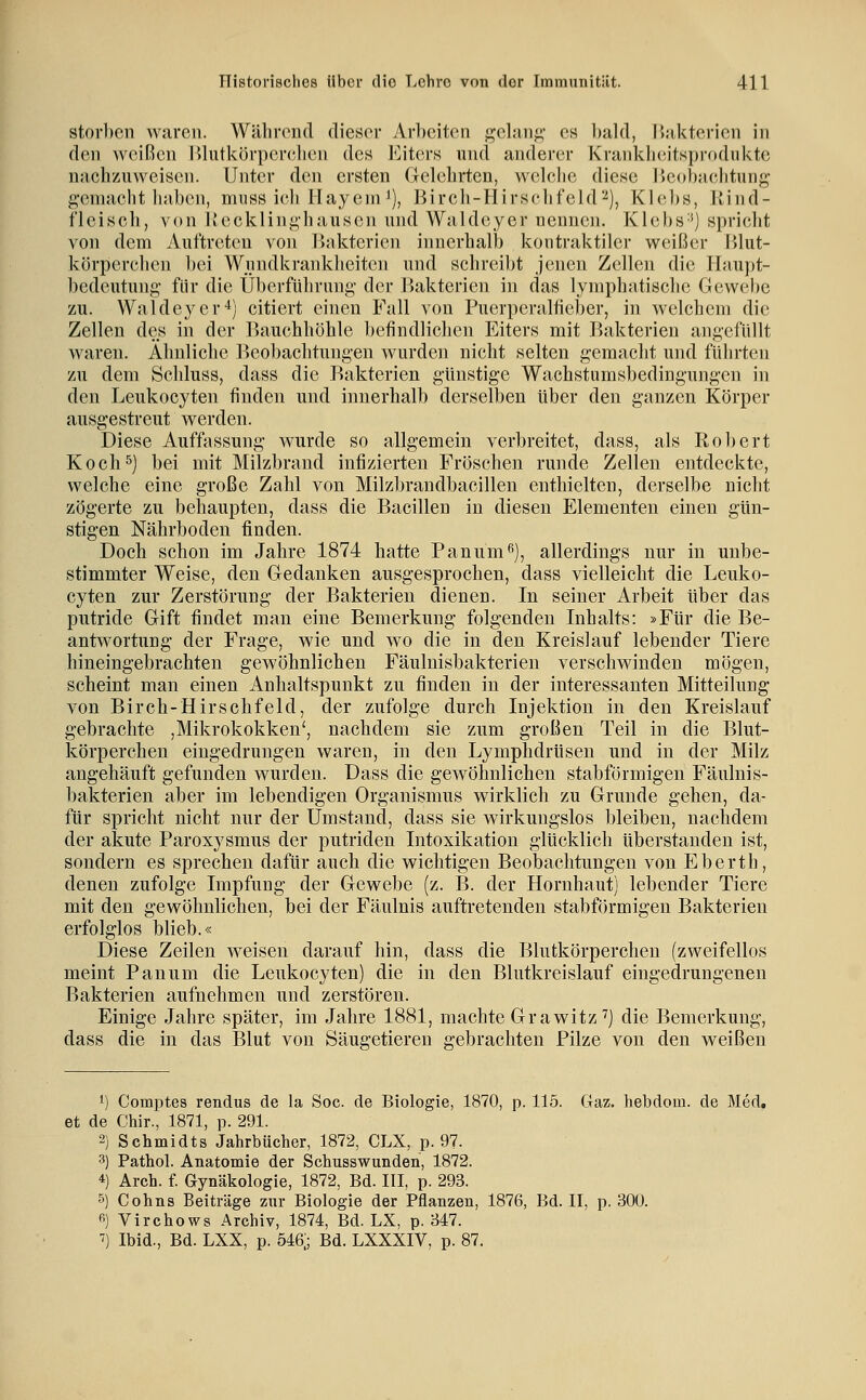 storbcn waren. Während dieser Arbeiten gelang es bald, IJakterien in den Aveißen Hlutkörpcrelicn des Eiters nnd anderer Xrankh(;itspr(»dnktc nachzuweisen. Unter den ersten Gelehrten, welclie diese IJcohiiehtung g-eniacht liaben, muss ich Ilayeni i), Bircli-Hirschfeld'-^), Klebs, Jtind- fleisch, von Ivecklinghausen nnd Waldcyer nennen. KlebS'') spriclit von dem Auftreten von Ujikterien innerhalb kontraktiler weißer lilut- körperchen bei Wjiindkrankheiten und schreil)t jenen Zellen die Ihiupt- bedeutung für die Überführung der l^akterien in das lymphatische Gewebe zu. Waldeyer'*) citiert einen Fall von Puerperalfiel)er, in welchem die Zellen des in der Bauchhöhle befindlichen Eiters mit Bakterien angefüllt waren. Ähnliche Beobachtungen wurden nicht selten gemacht und führten zu dem Schluss, dass die Bakterien günstige Wachstumsbedingungen in den Leukocyten finden und innerhalb derselben über den ganzen Körper ausgestreut werden. Diese Auffassung wurde so allgemein verbreitet, dass, als Robert Koch5) bei mit Milzbrand infizierten Fröschen runde Zellen entdeckte, welche eine große Zahl von Milzbrandbacillen enthielten, derselbe nicht zögerte zu behaupten, dass die Bacillen in diesen Elementen einen gün- stigen Nährboden finden. Doch schon im Jahre 1874 hatte Panum^), allerdings nur in unbe- stimmter Weise, den Gedanken ausgesprochen, dass vielleicht die Leuko- cyten zur Zerstörung der Bakterien dienen. In seiner Arbeit über das putride Gift findet man eine Bemerkung folgenden Inhalts: »Für die Be- antwortung der Frage, wie und wo die in den Kreislauf lebender Tiere hineingebrachten gewöhnlichen Fäulnisbakterien verschwinden mögen, scheint man einen Anhaltspunkt zu finden in der interessanten Mitteilung von Birch-Hirschfeld, der zufolge durch Injektion in den Kreislauf gebrachte ,Mikrokokken', nachdem sie zum großen Teil in die Blut- körperchen eingedrungen waren, in den Lymphdrüsen und in der Milz angehäuft gefunden wurden. Dass die gewöhnlichen stabformigen Fäulnis- bakterien aber im lebendigen Organismus wirklich zu Grunde gehen, da- für spricht nicht nur der Umstand, dass sie wirkungslos bleiben, nachdem der akute Paroxysmus der putriden Intoxikation glücklich überstanden ist, sondern es sprechen dafür auch die wichtigen Beobachtungen von Eberth, denen zufolge Impfung der Gewebe (z. B. der Hornhaut) lebender Tiere mit den gewöhnlichen, bei der Fäulnis auftretenden stabformigen Bakterien erfolglos blieb.« Diese Zeilen weisen darauf hin, dass die Blutkörperchen (zweifellos meint Panum die Leukocyten) die in den Blutkreislauf eingedrungenen Bakterien aufnehmen und zerstören. Einige Jahre später, im Jahre 1881, machte Grawitz^) die Bemerkung, dass die in das Blut von Säugetieren gebrachten Pilze von den weißen 1) Comptes rendus de la Sog. de Biologie, 1870, p. 115. Gaz. hebdoin. de Med. et de Chir., 1871, p. 291. 2) Schmidts Jahrbücher, 1872, CLX, p. 97. 3) Pathol. Anatomie der Schusswunden, 1872. 4) Arch. f. Gynäkologie, 1872, Bd. III, p. 293. 5) Cohns Beiträge zur Biologie der Pflanzen, 1876, Bd. II, p. 30ü. fi) Virchows Archiv, 1874, Bd. LX, p. 347. ■?) Ibid., Bd. LXX, p. Ö46; Bd. LXXXIV, p. 87.