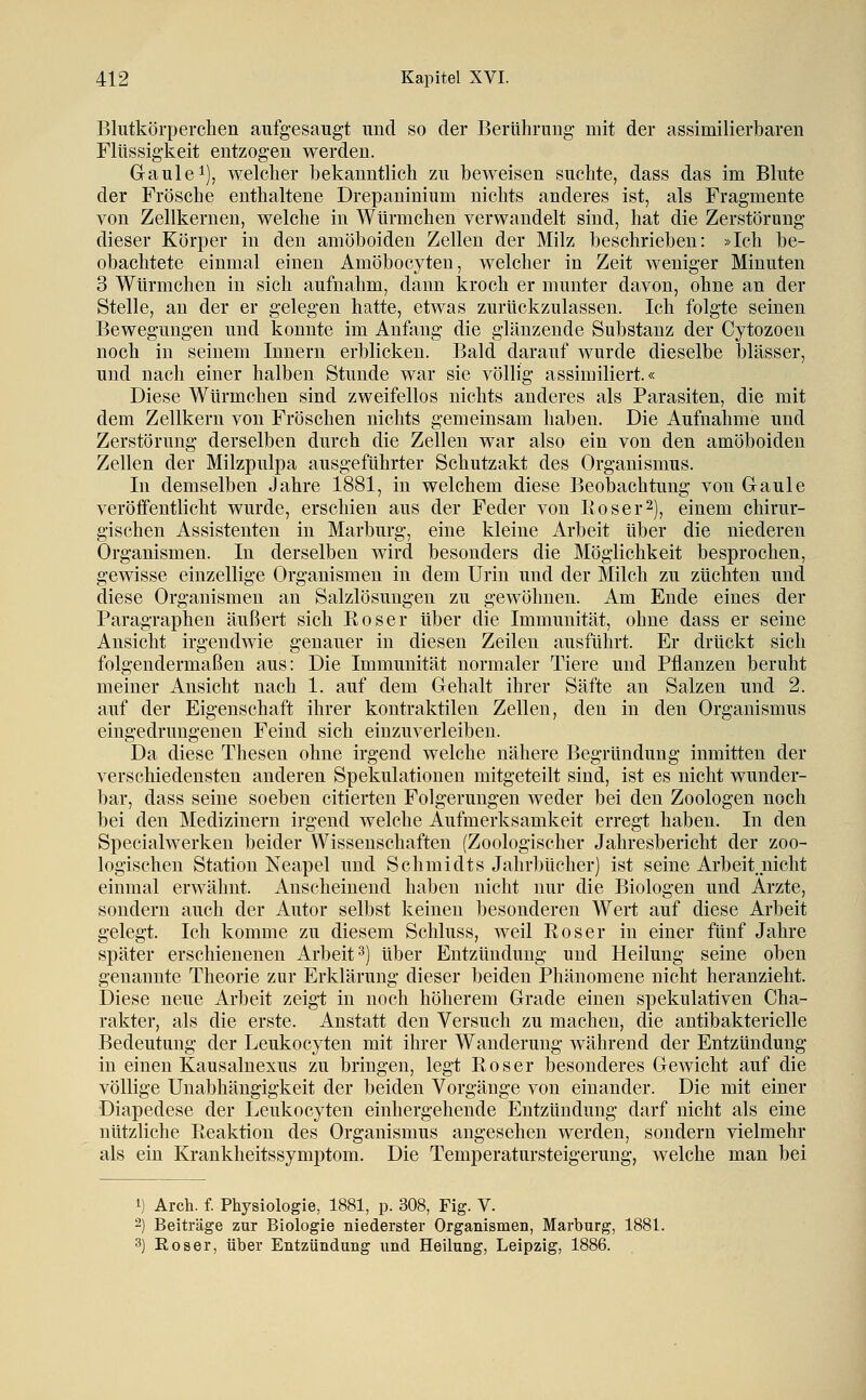 Blutkörperclien aufgesaugt und so der Berührung mit der assimilierbaren Flüssigkeit entzogen werden. Gaule 1), welcher bekanntlich zu beweisen suchte, dass das im Blute der Frösche enthaltene Drepaninium nichts anderes ist, als Fragmente von Zellkernen, welche in WUrmchen verwandelt sind, hat die Zerstörung dieser Körper in den amöboiden Zellen der Milz beschrieben: »Ich be- obachtete einmal einen Amöbocyteu, welcher in Zeit weniger Minuten 3 Würmchen in sich aufnahm, dann kroch er munter davon, ohne an der Stelle, an der er gelegen hatte, etwas zurückzulassen. Ich folgte seinen Bewegungen und konnte im Anfang die glänzende Substanz der Cytozoen noch in seinem Innern erblicken. Bald darauf wurde dieselbe blässer, und nach einer halben Stunde war sie völlig assimiliert.« Diese Würmchen sind zweifellos nichts anderes als Parasiten, die mit dem Zellkern von Fröschen nichts gemeinsam haben. Die Aufnahme und Zerstörung derselben durch die Zellen war also ein von den amöboiden Zellen der Milzpulpa ausgeführter Schutzakt des Organismus. In demselben Jahre 1881, in welchem diese Beobachtung von Gaule veröffentlicht wurde, erschien aus der Feder von Eos er 2), einem chirur- gischen Assistenten in Marburg, eine kleine Arbeit über die niederen Organismen. In derselben wird besonders die Möglichkeit besprochen, gewisse einzellige Organismen in dem Urin und der Milch zu züchten und diese Organismen an Salzlösungen zu gewöhnen. Am Ende eines der Paragraphen äußert sich Roser über die Immunität, ohne dass er seine Ansicht irgendwie genauer in diesen Zeilen ausführt. Er drückt sich folgendermaßen aus: Die Immunität normaler Tiere und Pflanzen beruht meiner Ansicht nach 1. auf dem Gehalt ihrer Säfte an Salzen und 2. auf der Eigenschaft ihrer kontraktilen Zellen, den in den Organismus eingedrungenen Feind sich einzuverleiben. Da diese Thesen ohne irgend welche nähere Begründung inmitten der verschiedensten anderen Spekulationen mitgeteilt sind, ist es nicht wunder- bar, dass seine soeben citierten Folgerungen weder bei den Zoologen noch bei den Medizinern irgend welche Aufmerksamkeit erregt haben. In den Specialwerken beider Wissenschaften (Zoologischer Jahresbericht der zoo- logischen Station Neapel und Schmidts Jahrbücher) ist seine Arbeit.uicht einmal erwähnt. Anscheinend haben nicht nur die Biologen und Arzte, sondern auch der Autor selbst keinen besonderen Wert auf diese Arbeit gelegt. Ich komme zu diesem Schluss, weil Roser in einer fünf Jahre später erschienenen Arbeit 3) über Entzündung und Heilung seine oben genannte Theorie zur Erklärung dieser beiden Phänomene nicht heranzieht. Diese neue Arbeit zeigt in noch höherem Grade einen spekulativen Cha- rakter, als die erste. Anstatt den Versuch zu machen, die antibakterielle Bedeutung der Leukocyten mit ihrer Wanderung während der Entzündung in einen Kausalnexus zu bringen, legt Roser besonderes Gewicht auf die völlige Unabhängigkeit der beiden Vorgänge von einander. Die mit einer Diapedese der Leukocyten einhergehende Entzündung darf nicht als eine nützliche Reaktion des Organismus angesehen werden, sondern vielmehr als ein Krankheitssymptom. Die Temperatursteigerung, welche man bei 1) Arch. f. Physiologie, 1881, p. 308, Fig. V. -) Beiträge zur Biologie niederster Organismen, Marburg, 1881. 3) Roser, über Entzündung und Heilung, Leipzig, 1886.