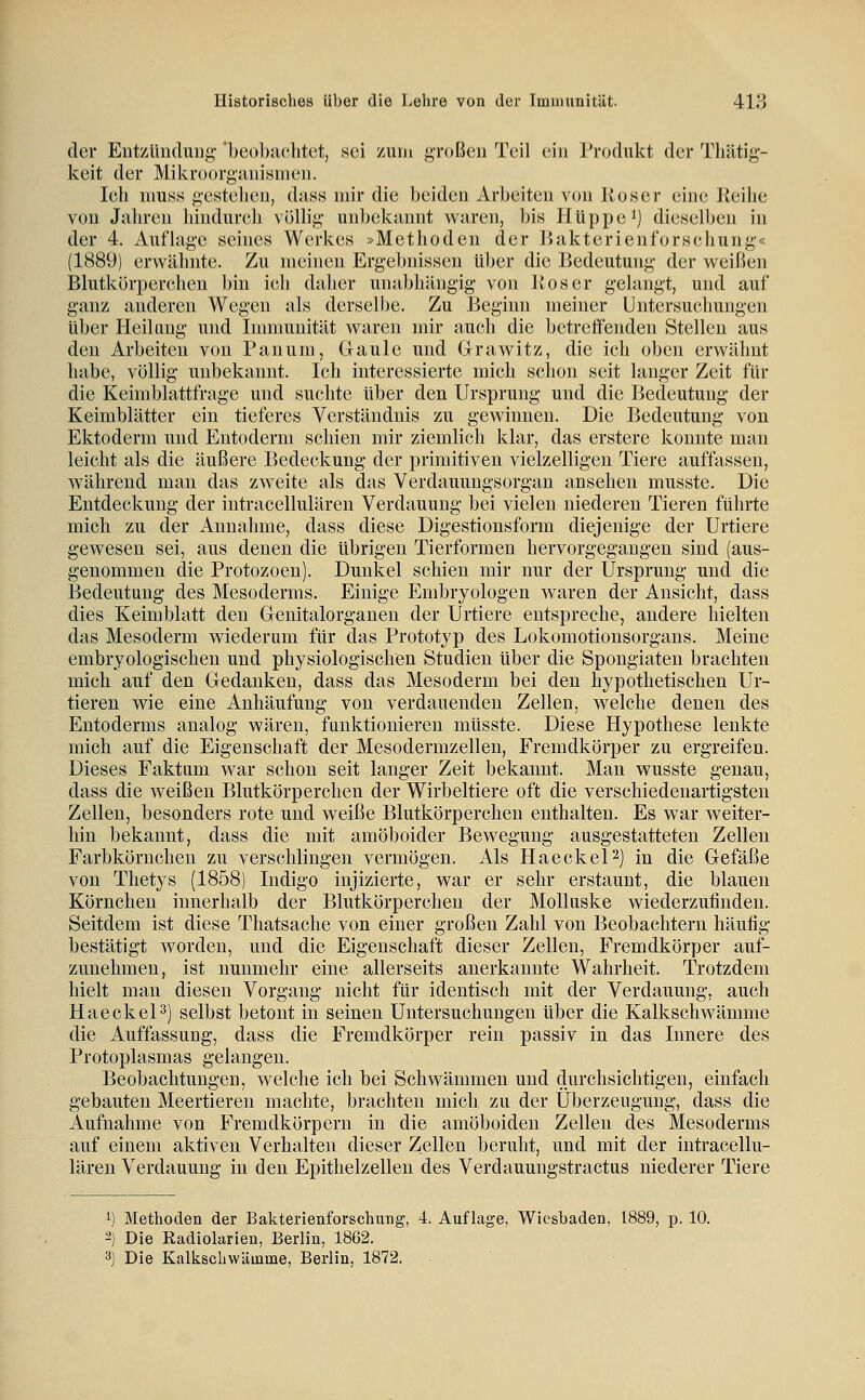 der EntzUudunf; Ijeobachtct, sei /auu großen Teil ein Produkt der Tlültig- keit der Mikroorgsinisineii. Icli mu.ss gestelieii, das.s mir die beiden Arbeiten von lioser eine Keilie von Jaliren liindurcli völb'ii; unbekannt waren, bis Hüppe^) dieselben in der 4. Auflage seines Werkes »Methoden der ]>akterienforsehung<< (1889) erwähnte. Zu meinen Ergebnissen über die Bedeutung der weißen Blutkörperchen bin ich daher unal)hängig von lloser gelangt, und auf ganz, anderen Wegen als derselbe. Zu Beginn meiner Untersuchungen über Heilung und Immunität waren mir auch die betreffenden Stellen aus den Arbeiten von Panum, Glaule und Grawitz, die ich oben erwähnt habe, völlig unbekannt. Ich interessierte mich schon seit langer Zeit für die Keimblattfrage und suchte über den Ursprung und die Bedeutung der Keimblätter ein tieferes Verständnis zu gewinnen. Die Bedeutung von Ektoderm und Entoderm schien mir ziemlich klar, das erstere konnte man leicht als die äußere Bedeckung der primitiven vielzelligen Tiere auffassen, während man das zweite als das Verdauungsorgan ansehen musste. Die Entdeckung der intracellulären Verdauung bei vielen niederen Tieren führte mich zu der Annahme, dass diese Digestionsform diejenige der Urtiere gewesen sei, aus denen die übrigen Tierformen hervorgegangen sind (aus- genommen die Protozoen). Dunkel schien mir nur der Ursprung und die Bedeutung des Mesoderms. Einige Embryologen waren der Ansicht, dass dies Keimblatt den Genitalorganen der Urtiere entspreche, andere hielten das Mesoderm wiederum für das Prototyp des Lokomotionsorgaus. Meine embryologischen und physiologischen Studien über die Spongiateu brachten mich auf den Gedanken, dass das Mesoderm bei den hypothetischen Ur- tieren wie eine Anhäufung von verdauenden Zellen, welche denen des Entoderms analog wären, funktionieren müsste. Diese Hypothese lenkte mich auf die Eigenschaft der Mesodermzellen, Fremdkörper zu ergreifen. Dieses Faktum war schon seit langer Zeit bekannt. Man wusste genau, dass die weißen Blutkörperchen der Wirbeltiere oft die verschiedenartigsten Zellen, besonders rote und weiße Blutkörperchen enthalten. Es war weiter- hin bekannt, dass die mit amöboider Bewegung ausgestatteten Zellen Farbkörnchen zu verschlingen vermögen. Als HaeckeP) in die Gefäße von Thetys (1858) Indigo injizierte, war er sehr erstaunt, die blauen Körnchen innerhalb der Blutkörperchen der Molluske wiederzufinden. Seitdem ist diese Thatsache von einer großen Zahl von Beobachtern häufig bestätigt worden, und die Eigenschaft dieser Zellen, Fremdkörper auf- zunehmen, ist nunmehr eine allerseits anerkannte Wahrheit. Trotzdem hielt man diesen Vorgang nicht für identisch mit der Verdauung, auch HaeckeP) selbst betont in seinen Untersuchungen über die Kalkschwämme die Auffassung, dass die Fremdkörper rein passiv in das Innere des Protoplasmas gelangen. Beobachtungen, welche ich bei Schwämmen und durchsichtigen, einfach gebauten Meertieren machte, brachten mich zu der Überzeugung, dass die Aufnahme von Fremdkörpern in die amöboiden Zellen des Mesoderms auf einem aktiven Verhalten dieser Zellen beruht, und mit der intracellu- lären Verdauung in den Epithelzellen des Verdauungstractus niederer Tiere M Methoden der Bakterienforschung, 4. Auflage, Wiesbaden, 1889, p. 10. 2) Die Radiolarien, Berlin, 1862. 3) Die Kalkschwämme, Berlin, 1872.