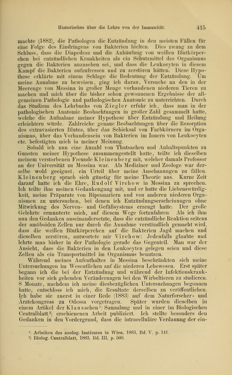 machte (1882), die Pathologen die Entzündung in den meisten Fällen für eine Folge des Eindringens von Bakterien hielten. Dies zwang zu dem Schluss, dass die Diapedesc und die Anhäufung von weiß(;n lilutkijrper- chen bei entzündlichen Krankheiten als ein Schutzmittel des Organismus gegen die Bakterien anzusehen -sei, und dass die Leukocyten in diesem Kampf die Bakterien aufzufressen und zu zerstören hätten. Diese Hypo- these erklärte mit einem Schlage die Bedeutung der Entzündung. Um meine Annahme zu bew^eisen, ging ich daran, Versuche an den in der Meerenge von Messina in großer Menge vorhandenen niederen Tieren zu machen und mich über die bisher schon gewonnenen Ergebnisse der all- gemeinen Pathologie und pathologischen Anatomie zu unterrichten. Durch das Studium des Lehrbuchs von Ziegler erfuhr ich, dass man in der pathologischen Anatomie Beobachtungen in großer Zahl gesammelt hatte, w^elche die Aufnahme meiner Hypothese über Entzündung und Heilung erleichtern würde. Zahlreiche genaue Beobachtungen über die Eesorption des extravasierteu Blutes, über das Schicksal von Farbkörnern im Orga- nismus, über das Vorhandensein von Bakterien im Innern von Leukocyten etc. befestigten mich in meiner Meinung. Sobald ich nun eine Anzahl von Thatsachen und Anhaltspunkten zu Gunsten meiner Hypothese zusammengestellt hatte, teilte ich dieselben meinem verstorbenen Freunde Kleinenberg mit, welcher damals Professor an der Universität zu Messina war. Als Mediziner und Zoologe war der- selbe wohl geeignet, ein Urteil über meine Anschauungen zu fällen. Kleinenberg sprach sich günstig für meine Theorie aus. Kurze Zeit darauf hatte ich die Ehre, Rudolf Virchow in Messina zu sprechen. Ich teilte ihm meinen Gedankengang mit, und er hatte die Liebenswürdig- keit, meine Präparate von Bipennariern und von anderen niederen Orga- nismen zu untersuchen, bei denen ich Entzünduugserscheinungen ohne Mitwirkung des Nerven- und Gefäßsystems erzeugt hatte. Der große Gelehrte ermunterte mich, auf diesem Wege fortzufahren. Als ich ihm nun den Gedanken auseinandersetzte, dass die entzündliche Reaktion seitens der amöboiden Zellen nur durch die Annahme verständlich gemacht wird, dass die weißen Blutkörperchen auf die Bakterien Jagd machen und dieselben zerstören, antwortete mir Virchow: Jedenfalls glaubte und lehrte man bisher in der Pathologie gerade das Gegenteil. Man war der Ansicht, dass die Bakterien in den Leukocyten gelegen seien und diese Zellen als ein Transportmittel im Organismus benutzen. Während meines Aufenthaltes in Messina beschränkten sich meine Untersuchungen im Wesentlichen auf die niederen Lebewesen. Erst später begann ich die bei der Entzündung und während der Infektionskrank- heiten vor sich gehenden Veränderungen bei den Wirbeltieren zu studieren. 8 Monate, nachdem ich meine diesbezüglichen Untersuchungen begonnen hatte, entschloss ich mich, die Resultate derselben zu veröffentlichen. Ich habe sie zuerst in einer Rede (1883) auf dem Naturforscher- und Ärztekongress zu Odessa vorgetragen. Später wurden dieselben in einem Artikel der Klaus sehen i) Sammlung und in einer im Biologischen Centralblatt 2) erschienenen Arbeit publiziert. Ich stellte besonders den Gedanken in den Vordergrund, dass die intracelluläre Verdauung der ein- ij Arbeiten des zoolog. Institutes in Wien, 1883, Bd. V. p. 141. 2) Biolog. Centralblatt, 1883, Bd. III, p. 560.