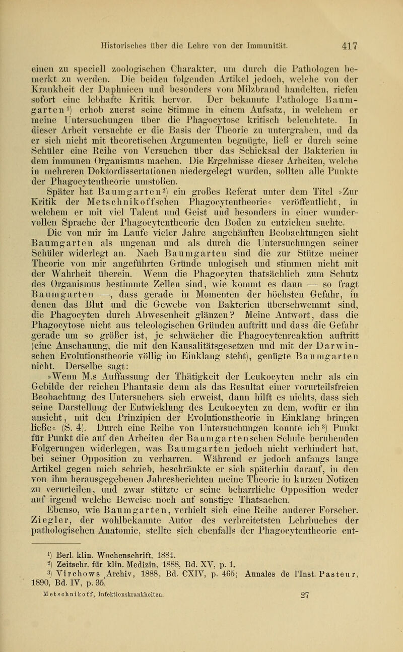 einen zu ,s})eciell zoologischen Cluirakter, um durcli die Pathologen be- merkt zu werden. Die beiden folgenden Artikel jedocli, welche von der Krankheit der Daphnieen und besonders vom Milzbrand handelten, riefen sofort eine lebhafte Kritik hervor. Der bekannte Pathologe Baum- garten i) erhol) zuerst seine Stimme in einem Aufsatz, in welchem er meine Untersuchungen über die Phagocytose kritisch beleuchtete. In dieser Arbeit versuchte er die Basis der Theorie zu untergraben, und da er sich nicht mit theoretischen Argumenten begnügte, ließ er durch seine Schüler eine Keihe von Versuchen über das Schicksal der Bakterien in dem immunen Organismus machen. Die Ergebnisse dieser Arbeiten, welche in mehreren Doktordissertationen niedergelegt wurden, sollten alle Punkte der Phagocytentheorie umstoßen. Später hat Baumgarteu^) ein großes Referat unter dem Titel »Zur Kritik der Metschnikoffsehen Phagocytentheorie« veröffentlicht, in welchem er mit viel Talent und Geist und besonders in einer wunder- vollen Sprache der Phagocytentheorie den Boden zu entziehen suchte. Die von mir im Laufe vieler Jahre angehäuften Beobachtungen sieht Baumgarten als ungenau und als durch die Untersuchungen seiner Schuler widerlegt an. Nach Baumgarteu sind die zur Stütze meiner Theorie von mir angeführten Gründe unlogisch und stimmen nicht mit der Wahrheit üherein. Wenn die Phagocyten thatsächlich zum Schutz des Organismus bestimmte Zellen sind, wie kommt es dann ■— so fragt Baumgarten —, dass gerade in Momenten der höchsten Gefahr, in denen das Blut und die Gewebe von Bakterien überschwemmt sind, die Phagocyten durch Abwesenheit glänzen? Meine Antwort, dass die Phagocytose nicht aus teleologischen Gründen auftritt und dass die Gefahr gerade um so größer ist, je schwächer die Phagocytenreaktion auftritt (eine Anschauung, die mit den Kausalitätsgesetzen und mit der Darwin- schen Evolutionstheorie völlig im Einklang steht), gentigte Baumgarten nicht. Derselbe sagt: »Wenn M.s Auffassung der Thätigkeit der Leukocyten mehr als ein Gebilde der reichen Phantasie denn als das Resultat einer vorurteilsfreien Beobachtung des Untersuchers sich erweist, dann hilft es nichts, dass sich seine Darstellung der Entwicklung des Leukocyten zu dem, wofür er ihn ansieht, mit den Prinzipien der Evolutionstheorie in Einklang bringen ließe« (S. 4). Durch eine Reihe von Untersuchungen konnte ich 3) Punkt für Punkt die auf den Arbeiten der Baumgartenschen Schule beruhenden Folgerungen widerlegen, was Baumgarten jedoch nicht verhindert hat, bei seiner Opposition zu verharren. Während er jedoch anfangs lange Artikel gegen mich schrieb, beschränkte er sich späterhin darauf, in den von ihm herausgegebenen Jahresberichten meine Theorie in kurzen Notizen zu verurteilen, und zwar stützte er seine beharrliche Opposition weder auf irgend welche Beweise noch auf sonstige Thatsachen. Ebenso, wie Baumgarten, verhielt sich eine Reihe anderer Forscher. Ziegler, der wohlbekannte Autor des verbreitetsten Lehrbuches der pathologischen Anatomie, stellte sich ebenfalls der Phagocytentheorie ent- 1) Berl. klin. Wochenschrift, 1884. 2) Zeitschr. für klin. Medizin, 1888, Bd. XV, p. 1. 3) Virchows Archiv, 1888, Bd. CXIV, p. 465; Annales de l'Inst. Pastenr, 1890, Bd. IV, p. 35! Metschnikoff, Infektionskranklieiten. 27